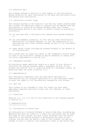 2.2. Effective Date
The licenses granted in Section 2.1 with respect to any Contribution
become effective for each Contribution on the date the Contributor first
distributes such Contribution.
2.3. Limitations on Grant Scope
The licenses granted in this Section 2 are the only rights granted under
this License. No additional rights or licenses will be implied from the
distribution or licensing of Covered Software under this License.
Notwithstanding Section 2.1(b) above, no patent license is granted by a
Contributor:
(a) for any code that a Contributor has removed from Covered Software;
or
(b) for infringements caused by: (i) Your and any other third party's
modifications of Covered Software, or (ii) the combination of its
Contributions with other software (except as part of its Contributor
Version); or
(c) under Patent Claims infringed by Covered Software in the absence of
its Contributions.
This License does not grant any rights in the trademarks, service marks,
or logos of any Contributor (except as may be necessary to comply with
the notice requirements in Section 3.4).
2.4. Subsequent Licenses
No Contributor makes additional grants as a result of Your choice to
distribute the Covered Software under a subsequent version of this
License (see Section 10.2) or under the terms of a Secondary License (if
permitted under the terms of Section 3.3).
2.5. Representation
Each Contributor represents that the Contributor believes its
Contributions are its original creation(s) or it has sufficient rights
to grant the rights to its Contributions conveyed by this License.
2.6. Fair Use
This License is not intended to limit any rights You have under
applicable copyright doctrines of fair use, fair dealing, or other
equivalents.
2.7. Conditions
Sections 3.1, 3.2, 3.3, and 3.4 are conditions of the licenses granted
in Section 2.1.
3. Responsibilities
-------------------
3.1. Distribution of Source Form
All distribution of Covered Software in Source Code Form, including any
Modifications that You create or to which You contribute, must be under
the terms of this License. You must inform recipients that the Source
Code Form of the Covered Software is governed by the terms of this
License, and how they can obtain a copy of this License. You may not
attempt to alter or restrict the recipients' rights in the Source Code
 