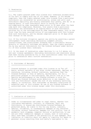 5. Termination
--------------
5.1. The rights granted under this License will terminate automatically
if You fail to comply with any of its terms. However, if You become
compliant, then the rights granted under this License from a particular
Contributor are reinstated (a) provisionally, unless and until such
Contributor explicitly and finally terminates Your grants, and (b) on an
ongoing basis, if such Contributor fails to notify You of the
non-compliance by some reasonable means prior to 60 days after You have
come back into compliance. Moreover, Your grants from a particular
Contributor are reinstated on an ongoing basis if such Contributor
notifies You of the non-compliance by some reasonable means, this is the
first time You have received notice of non-compliance with this License
from such Contributor, and You become compliant prior to 30 days after
Your receipt of the notice.
5.2. If You initiate litigation against any entity by asserting a patent
infringement claim (excluding declaratory judgment actions,
counter-claims, and cross-claims) alleging that a Contributor Version
directly or indirectly infringes any patent, then the rights granted to
You by any and all Contributors for the Covered Software under Section
2.1 of this License shall terminate.
5.3. In the event of termination under Sections 5.1 or 5.2 above, all
end user license agreements (excluding distributors and resellers) which
have been validly granted by You or Your distributors under this License
prior to termination shall survive termination.
************************************************************************
* *
* 6. Disclaimer of Warranty *
* ------------------------- *
* *
* Covered Software is provided under this License on an "as is" *
* basis, without warranty of any kind, either expressed, implied, or *
* statutory, including, without limitation, warranties that the *
* Covered Software is free of defects, merchantable, fit for a *
* particular purpose or non-infringing. The entire risk as to the *
* quality and performance of the Covered Software is with You. *
* Should any Covered Software prove defective in any respect, You *
* (not any Contributor) assume the cost of any necessary servicing, *
* repair, or correction. This disclaimer of warranty constitutes an *
* essential part of this License. No use of any Covered Software is *
* authorized under this License except under this disclaimer. *
* *
************************************************************************
************************************************************************
* *
* 7. Limitation of Liability *
* -------------------------- *
* *
* Under no circumstances and under no legal theory, whether tort *
* (including negligence), contract, or otherwise, shall any *
* Contributor, or anyone who distributes Covered Software as *
* permitted above, be liable to You for any direct, indirect, *
* special, incidental, or consequential damages of any character *
* including, without limitation, damages for lost profits, loss of *
* goodwill, work stoppage, computer failure or malfunction, or any *
* and all other commercial damages or losses, even if such party *
* shall have been informed of the possibility of such damages. This *
* limitation of liability shall not apply to liability for death or *
* personal injury resulting from such party's negligence to the *
 