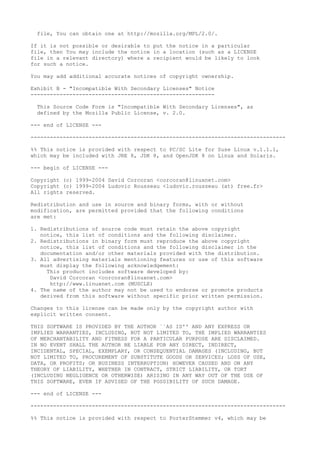 file, You can obtain one at http://mozilla.org/MPL/2.0/.
If it is not possible or desirable to put the notice in a particular
file, then You may include the notice in a location (such as a LICENSE
file in a relevant directory) where a recipient would be likely to look
for such a notice.
You may add additional accurate notices of copyright ownership.
Exhibit B - "Incompatible With Secondary Licenses" Notice
---------------------------------------------------------
This Source Code Form is "Incompatible With Secondary Licenses", as
defined by the Mozilla Public License, v. 2.0.
--- end of LICENSE ---
-------------------------------------------------------------------------------
%% This notice is provided with respect to PC/SC Lite for Suse Linux v.1.1.1,
which may be included with JRE 8, JDK 8, and OpenJDK 8 on Linux and Solaris.
--- begin of LICENSE ---
Copyright (c) 1999-2004 David Corcoran <corcoran@linuxnet.com>
Copyright (c) 1999-2004 Ludovic Rousseau <ludovic.rousseau (at) free.fr>
All rights reserved.
Redistribution and use in source and binary forms, with or without
modification, are permitted provided that the following conditions
are met:
1. Redistributions of source code must retain the above copyright
notice, this list of conditions and the following disclaimer.
2. Redistributions in binary form must reproduce the above copyright
notice, this list of conditions and the following disclaimer in the
documentation and/or other materials provided with the distribution.
3. All advertising materials mentioning features or use of this software
must display the following acknowledgement:
This product includes software developed by:
David Corcoran <corcoran@linuxnet.com>
http://www.linuxnet.com (MUSCLE)
4. The name of the author may not be used to endorse or promote products
derived from this software without specific prior written permission.
Changes to this license can be made only by the copyright author with
explicit written consent.
THIS SOFTWARE IS PROVIDED BY THE AUTHOR ``AS IS'' AND ANY EXPRESS OR
IMPLIED WARRANTIES, INCLUDING, BUT NOT LIMITED TO, THE IMPLIED WARRANTIES
OF MERCHANTABILITY AND FITNESS FOR A PARTICULAR PURPOSE ARE DISCLAIMED.
IN NO EVENT SHALL THE AUTHOR BE LIABLE FOR ANY DIRECT, INDIRECT,
INCIDENTAL, SPECIAL, EXEMPLARY, OR CONSEQUENTIAL DAMAGES (INCLUDING, BUT
NOT LIMITED TO, PROCUREMENT OF SUBSTITUTE GOODS OR SERVICES; LOSS OF USE,
DATA, OR PROFITS; OR BUSINESS INTERRUPTION) HOWEVER CAUSED AND ON ANY
THEORY OF LIABILITY, WHETHER IN CONTRACT, STRICT LIABILITY, OR TORT
(INCLUDING NEGLIGENCE OR OTHERWISE) ARISING IN ANY WAY OUT OF THE USE OF
THIS SOFTWARE, EVEN IF ADVISED OF THE POSSIBILITY OF SUCH DAMAGE.
--- end of LICENSE ---
-------------------------------------------------------------------------------
%% This notice is provided with respect to PorterStemmer v4, which may be
 
