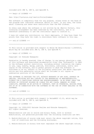 included with JRE 8, JDK 8, and OpenJDK 8.
--- begin of LICENSE ---
See: http://tartarus.org/~martin/PorterStemmer
The software is completely free for any purpose, unless notes at the head of
the program text indicates otherwise (which is rare). In any case, the notes
about licensing are never more restrictive than the BSD License.
In every case where the software is not written by me (Martin Porter), this
licensing arrangement has been endorsed by the contributor, and it is
therefore unnecessary to ask the contributor again to confirm it.
I have not asked any contributors (or their employers, if they have them) for
proofs that they have the right to distribute their software in this way.
--- end of LICENSE ---
-------------------------------------------------------------------------------
%% This notice is provided with respect to Relax NG Object/Parser v.20050510,
which may be included with JRE 8, JDK 8, and OpenJDK 8.
--- begin of LICENSE ---
Copyright (c) Kohsuke Kawaguchi
Permission is hereby granted, free of charge, to any person obtaining a copy
of this software and associated documentation files (the "Software"), to deal
in the Software without restriction, including without limitation the rights
to use, copy, modify, merge, publish, distribute, sublicense, and/or sell
copies of the Software, and to permit persons to whom the Software is
furnished to do so, subject to the following conditions: The above copyright
notice and this permission notice shall be included in all copies or
substantial portions of the Software.
THE SOFTWARE IS PROVIDED "AS IS", WITHOUT WARRANTY OF ANY KIND, EXPRESS OR
IMPLIED, INCLUDING BUT NOT LIMITED TO THE WARRANTIES OF MERCHANTABILITY,
FITNESS FOR A PARTICULAR PURPOSE AND NONINFRINGEMENT. IN NO EVENT SHALL THE
AUTHORS OR COPYRIGHT HOLDERS BE LIABLE FOR ANY CLAIM, DAMAGES OR OTHER
LIABILITY, WHETHER IN AN ACTION OF CONTRACT, TORT OR OTHERWISE, ARISING FROM,
OUT OF OR IN CONNECTION WITH THE SOFTWARE OR THE USE OR OTHER DEALINGS IN THE
SOFTWARE.
--- end of LICENSE ---
-------------------------------------------------------------------------------
%% This notice is provided with respect to RelaxNGCC v1.12, which may be
included with JRE 8, JDK 8, and OpenJDK 8.
--- begin of LICENSE ---
Copyright (c) 2000-2003 Daisuke Okajima and Kohsuke Kawaguchi.
All rights reserved.
Redistribution and use in source and binary forms, with or without
modification, are permitted provided that the following conditions are met:
1. Redistributions of source code must retain the above copyright notice, this
list of conditions and the following disclaimer.
2. Redistributions in binary form must reproduce the above copyright notice,
 