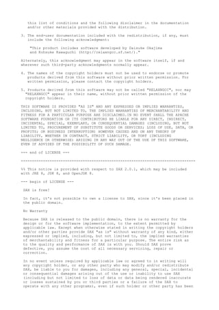 this list of conditions and the following disclaimer in the documentation
and/or other materials provided with the distribution.
3. The end-user documentation included with the redistribution, if any, must
include the following acknowledgment:
"This product includes software developed by Daisuke Okajima
and Kohsuke Kawaguchi (http://relaxngcc.sf.net/)."
Alternately, this acknowledgment may appear in the software itself, if and
wherever such third-party acknowledgments normally appear.
4. The names of the copyright holders must not be used to endorse or promote
products derived from this software without prior written permission. For
written permission, please contact the copyright holders.
5. Products derived from this software may not be called "RELAXNGCC", nor may
"RELAXNGCC" appear in their name, without prior written permission of the
copyright holders.
THIS SOFTWARE IS PROVIDED "AS IS" AND ANY EXPRESSED OR IMPLIED WARRANTIES,
INCLUDING, BUT NOT LIMITED TO, THE IMPLIED WARRANTIES OF MERCHANTABILITY AND
FITNESS FOR A PARTICULAR PURPOSE ARE DISCLAIMED.IN NO EVENT SHALL THE APACHE
SOFTWARE FOUNDATION OR ITS CONTRIBUTORS BE LIABLE FOR ANY DIRECT, INDIRECT,
INCIDENTAL, SPECIAL, EXEMPLARY, OR CONSEQUENTIAL DAMAGES (INCLUDING, BUT NOT
LIMITED TO, PROCUREMENT OF SUBSTITUTE GOODS OR SERVICES; LOSS OF USE, DATA, OR
PROFITS; OR BUSINESS INTERRUPTION) HOWEVER CAUSED AND ON ANY THEORY OF
LIABILITY, WHETHER IN CONTRACT, STRICT LIABILITY, OR TORT (INCLUDING
NEGLIGENCE OR OTHERWISE) ARISING IN ANY WAY OUT OF THE USE OF THIS SOFTWARE,
EVEN IF ADVISED OF THE POSSIBILITY OF SUCH DAMAGE.
--- end of LICENSE ---
-------------------------------------------------------------------------------
%% This notice is provided with respect to SAX 2.0.1, which may be included
with JRE 8, JDK 8, and OpenJDK 8.
--- begin of LICENSE ---
SAX is free!
In fact, it's not possible to own a license to SAX, since it's been placed in
the public domain.
No Warranty
Because SAX is released to the public domain, there is no warranty for the
design or for the software implementation, to the extent permitted by
applicable law. Except when otherwise stated in writing the copyright holders
and/or other parties provide SAX "as is" without warranty of any kind, either
expressed or implied, including, but not limited to, the implied warranties
of merchantability and fitness for a particular purpose. The entire risk as
to the quality and performance of SAX is with you. Should SAX prove
defective, you assume the cost of all necessary servicing, repair or
correction.
In no event unless required by applicable law or agreed to in writing will
any copyright holder, or any other party who may modify and/or redistribute
SAX, be liable to you for damages, including any general, special, incidental
or consequential damages arising out of the use or inability to use SAX
(including but not limited to loss of data or data being rendered inaccurate
or losses sustained by you or third parties or a failure of the SAX to
operate with any other programs), even if such holder or other party has been
 
