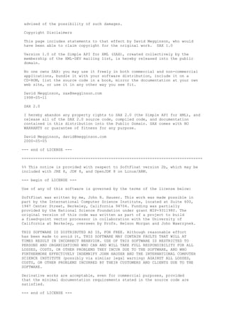 advised of the possibility of such damages.
Copyright Disclaimers
This page includes statements to that effect by David Megginson, who would
have been able to claim copyright for the original work. SAX 1.0
Version 1.0 of the Simple API for XML (SAX), created collectively by the
membership of the XML-DEV mailing list, is hereby released into the public
domain.
No one owns SAX: you may use it freely in both commercial and non-commercial
applications, bundle it with your software distribution, include it on a
CD-ROM, list the source code in a book, mirror the documentation at your own
web site, or use it in any other way you see fit.
David Megginson, sax@megginson.com
1998-05-11
SAX 2.0
I hereby abandon any property rights to SAX 2.0 (the Simple API for XML), and
release all of the SAX 2.0 source code, compiled code, and documentation
contained in this distribution into the Public Domain. SAX comes with NO
WARRANTY or guarantee of fitness for any purpose.
David Megginson, david@megginson.com
2000-05-05
--- end of LICENSE ---
-------------------------------------------------------------------------------
%% This notice is provided with respect to SoftFloat version 2b, which may be
included with JRE 8, JDK 8, and OpenJDK 8 on Linux/ARM.
--- begin of LICENSE ---
Use of any of this software is governed by the terms of the license below:
SoftFloat was written by me, John R. Hauser. This work was made possible in
part by the International Computer Science Institute, located at Suite 600,
1947 Center Street, Berkeley, California 94704. Funding was partially
provided by the National Science Foundation under grant MIP-9311980. The
original version of this code was written as part of a project to build
a fixed-point vector processor in collaboration with the University of
California at Berkeley, overseen by Profs. Nelson Morgan and John Wawrzynek.
THIS SOFTWARE IS DISTRIBUTED AS IS, FOR FREE. Although reasonable effort
has been made to avoid it, THIS SOFTWARE MAY CONTAIN FAULTS THAT WILL AT
TIMES RESULT IN INCORRECT BEHAVIOR. USE OF THIS SOFTWARE IS RESTRICTED TO
PERSONS AND ORGANIZATIONS WHO CAN AND WILL TAKE FULL RESPONSIBILITY FOR ALL
LOSSES, COSTS, OR OTHER PROBLEMS THEY INCUR DUE TO THE SOFTWARE, AND WHO
FURTHERMORE EFFECTIVELY INDEMNIFY JOHN HAUSER AND THE INTERNATIONAL COMPUTER
SCIENCE INSTITUTE (possibly via similar legal warning) AGAINST ALL LOSSES,
COSTS, OR OTHER PROBLEMS INCURRED BY THEIR CUSTOMERS AND CLIENTS DUE TO THE
SOFTWARE.
Derivative works are acceptable, even for commercial purposes, provided
that the minimal documentation requirements stated in the source code are
satisfied.
--- end of LICENSE ---
 