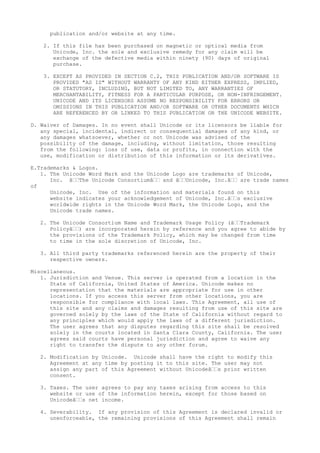 publication and/or website at any time.
2. If this file has been purchased on magnetic or optical media from
Unicode, Inc. the sole and exclusive remedy for any claim will be
exchange of the defective media within ninety (90) days of original
purchase.
3. EXCEPT AS PROVIDED IN SECTION C.2, THIS PUBLICATION AND/OR SOFTWARE IS
PROVIDED "AS IS" WITHOUT WARRANTY OF ANY KIND EITHER EXPRESS, IMPLIED,
OR STATUTORY, INCLUDING, BUT NOT LIMITED TO, ANY WARRANTIES OF
MERCHANTABILITY, FITNESS FOR A PARTICULAR PURPOSE, OR NON-INFRINGEMENT.
UNICODE AND ITS LICENSORS ASSUME NO RESPONSIBILITY FOR ERRORS OR
OMISSIONS IN THIS PUBLICATION AND/OR SOFTWARE OR OTHER DOCUMENTS WHICH
ARE REFERENCED BY OR LINKED TO THIS PUBLICATION OR THE UNICODE WEBSITE.
D. Waiver of Damages. In no event shall Unicode or its licensors be liable for
any special, incidental, indirect or consequential damages of any kind, or
any damages whatsoever, whether or not Unicode was advised of the
possibility of the damage, including, without limitation, those resulting
from the following: loss of use, data or profits, in connection with the
use, modification or distribution of this information or its derivatives.
E.Trademarks & Logos.
1. The Unicode Word Mark and the Unicode Logo are trademarks of Unicode,
Inc. â€€The Unicode Consortiumâ€€ and â€€Unicode, Inc.â€€ are trade names
of
Unicode, Inc. Use of the information and materials found on this
website indicates your acknowledgement of Unicode, Inc.â€€s exclusive
worldwide rights in the Unicode Word Mark, the Unicode Logo, and the
Unicode trade names.
2. The Unicode Consortium Name and Trademark Usage Policy (â€€Trademark
Policyâ€€) are incorporated herein by reference and you agree to abide by
the provisions of the Trademark Policy, which may be changed from time
to time in the sole discretion of Unicode, Inc.
3. All third party trademarks referenced herein are the property of their
respective owners.
Miscellaneous.
1. Jurisdiction and Venue. This server is operated from a location in the
State of California, United States of America. Unicode makes no
representation that the materials are appropriate for use in other
locations. If you access this server from other locations, you are
responsible for compliance with local laws. This Agreement, all use of
this site and any claims and damages resulting from use of this site are
governed solely by the laws of the State of California without regard to
any principles which would apply the laws of a different jurisdiction.
The user agrees that any disputes regarding this site shall be resolved
solely in the courts located in Santa Clara County, California. The user
agrees said courts have personal jurisdiction and agree to waive any
right to transfer the dispute to any other forum.
2. Modification by Unicode. Unicode shall have the right to modify this
Agreement at any time by posting it to this site. The user may not
assign any part of this Agreement without Unicodeâ€€s prior written
consent.
3. Taxes. The user agrees to pay any taxes arising from access to this
website or use of the information herein, except for those based on
Unicodeâ€€s net income.
4. Severability. If any provision of this Agreement is declared invalid or
unenforceable, the remaining provisions of this Agreement shall remain
 