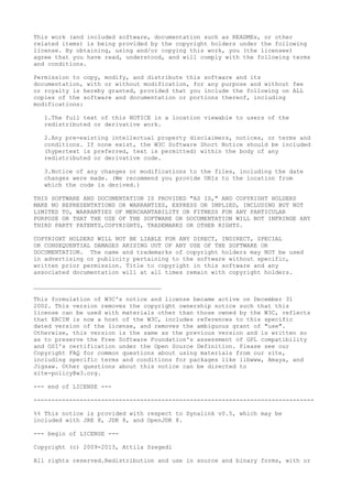 This work (and included software, documentation such as READMEs, or other
related items) is being provided by the copyright holders under the following
license. By obtaining, using and/or copying this work, you (the licensee)
agree that you have read, understood, and will comply with the following terms
and conditions.
Permission to copy, modify, and distribute this software and its
documentation, with or without modification, for any purpose and without fee
or royalty is hereby granted, provided that you include the following on ALL
copies of the software and documentation or portions thereof, including
modifications:
1.The full text of this NOTICE in a location viewable to users of the
redistributed or derivative work.
2.Any pre-existing intellectual property disclaimers, notices, or terms and
conditions. If none exist, the W3C Software Short Notice should be included
(hypertext is preferred, text is permitted) within the body of any
redistributed or derivative code.
3.Notice of any changes or modifications to the files, including the date
changes were made. (We recommend you provide URIs to the location from
which the code is derived.)
THIS SOFTWARE AND DOCUMENTATION IS PROVIDED "AS IS," AND COPYRIGHT HOLDERS
MAKE NO REPRESENTATIONS OR WARRANTIES, EXPRESS OR IMPLIED, INCLUDING BUT NOT
LIMITED TO, WARRANTIES OF MERCHANTABILITY OR FITNESS FOR ANY PARTICULAR
PURPOSE OR THAT THE USE OF THE SOFTWARE OR DOCUMENTATION WILL NOT INFRINGE ANY
THIRD PARTY PATENTS,COPYRIGHTS, TRADEMARKS OR OTHER RIGHTS.
COPYRIGHT HOLDERS WILL NOT BE LIABLE FOR ANY DIRECT, INDIRECT, SPECIAL
OR CONSEQUENTIAL DAMAGES ARISING OUT OF ANY USE OF THE SOFTWARE OR
DOCUMENTATION. The name and trademarks of copyright holders may NOT be used
in advertising or publicity pertaining to the software without specific,
written prior permission. Title to copyright in this software and any
associated documentation will at all times remain with copyright holders.
____________________________________
This formulation of W3C's notice and license became active on December 31
2002. This version removes the copyright ownership notice such that this
license can be used with materials other than those owned by the W3C, reflects
that ERCIM is now a host of the W3C, includes references to this specific
dated version of the license, and removes the ambiguous grant of "use".
Otherwise, this version is the same as the previous version and is written so
as to preserve the Free Software Foundation's assessment of GPL compatibility
and OSI's certification under the Open Source Definition. Please see our
Copyright FAQ for common questions about using materials from our site,
including specific terms and conditions for packages like libwww, Amaya, and
Jigsaw. Other questions about this notice can be directed to
site-policy@w3.org.
--- end of LICENSE ---
-------------------------------------------------------------------------------
%% This notice is provided with respect to Dynalink v0.5, which may be
included with JRE 8, JDK 8, and OpenJDK 8.
--- begin of LICENSE ---
Copyright (c) 2009-2013, Attila Szegedi
All rights reserved.Redistribution and use in source and binary forms, with or
 