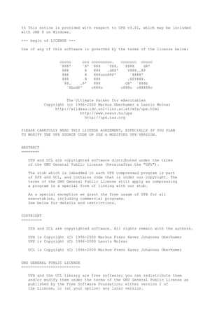 %% This notice is provided with respect to UPX v3.01, which may be included
with JRE 8 on Windows.
--- begin of LICENSE ---
Use of any of this software is governed by the terms of the license below:
ooooo ooo ooooooooo. ooooooo ooooo
`888' `8' `888 `Y88. `8888 d8'
888 8 888 .d88' Y888..8P
888 8 888ooo88P' `8888'
888 8 888 .8PY888.
`88. .8' 888 d8' `888b
`YbodP' o888o o888o o88888o
The Ultimate Packer for eXecutables
Copyright (c) 1996-2000 Markus Oberhumer & Laszlo Molnar
http://wildsau.idv.uni-linz.ac.at/mfx/upx.html
http://www.nexus.hu/upx
http://upx.tsx.org
PLEASE CAREFULLY READ THIS LICENSE AGREEMENT, ESPECIALLY IF YOU PLAN
TO MODIFY THE UPX SOURCE CODE OR USE A MODIFIED UPX VERSION.
ABSTRACT
========
UPX and UCL are copyrighted software distributed under the terms
of the GNU General Public License (hereinafter the "GPL").
The stub which is imbedded in each UPX compressed program is part
of UPX and UCL, and contains code that is under our copyright. The
terms of the GNU General Public License still apply as compressing
a program is a special form of linking with our stub.
As a special exception we grant the free usage of UPX for all
executables, including commercial programs.
See below for details and restrictions.
COPYRIGHT
=========
UPX and UCL are copyrighted software. All rights remain with the authors.
UPX is Copyright (C) 1996-2000 Markus Franz Xaver Johannes Oberhumer
UPX is Copyright (C) 1996-2000 Laszlo Molnar
UCL is Copyright (C) 1996-2000 Markus Franz Xaver Johannes Oberhumer
GNU GENERAL PUBLIC LICENSE
==========================
UPX and the UCL library are free software; you can redistribute them
and/or modify them under the terms of the GNU General Public License as
published by the Free Software Foundation; either version 2 of
the License, or (at your option) any later version.
 