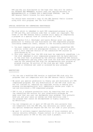 UPX and UCL are distributed in the hope that they will be useful,
but WITHOUT ANY WARRANTY; without even the implied warranty of
MERCHANTABILITY or FITNESS FOR A PARTICULAR PURPOSE. See the
GNU General Public License for more details.
You should have received a copy of the GNU General Public License
along with this program; see the file COPYING.
SPECIAL EXCEPTION FOR COMPRESSED EXECUTABLES
============================================
The stub which is imbedded in each UPX compressed program is part
of UPX and UCL, and contains code that is under our copyright. The
terms of the GNU General Public License still apply as compressing
a program is a special form of linking with our stub.
Hereby Markus F.X.J. Oberhumer and Laszlo Molnar grant you special
permission to freely use and distribute all UPX compressed programs
(including commercial ones), subject to the following restrictions:
1. You must compress your program with a completely unmodified UPX
version; either with our precompiled version, or (at your option)
with a self compiled version of the unmodified UPX sources as
distributed by us.
2. This also implies that the UPX stub must be completely unmodfied, i.e.
the stub imbedded in your compressed program must be byte-identical
to the stub that is produced by the official unmodified UPX version.
3. The decompressor and any other code from the stub must exclusively get
used by the unmodified UPX stub for decompressing your program at
program startup. No portion of the stub may get read, copied,
called or otherwise get used or accessed by your program.
ANNOTATIONS
===========
- You can use a modified UPX version or modified UPX stub only for
programs that are compatible with the GNU General Public License.
- We grant you special permission to freely use and distribute all UPX
compressed programs. But any modification of the UPX stub (such as,
but not limited to, removing our copyright string or making your
program non-decompressible) will immediately revoke your right to
use and distribute a UPX compressed program.
- UPX is not a software protection tool; by requiring that you use
the unmodified UPX version for your proprietary programs we
make sure that any user can decompress your program. This protects
both you and your users as nobody can hide malicious code -
any program that cannot be decompressed is highly suspicious
by definition.
- You can integrate all or part of UPX and UCL into projects that
are compatible with the GNU GPL, but obviously you cannot grant
any special exceptions beyond the GPL for our code in your project.
- We want to actively support manufacturers of virus scanners and
similar security software. Please contact us if you would like to
incorporate parts of UPX or UCL into such a product.
Markus F.X.J. Oberhumer Laszlo Molnar
 