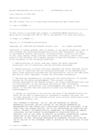 markus.oberhumer@jk.uni-linz.ac.at ml1050@cdata.tvnet.hu
Linz, Austria, 25 Feb 2000
Additional License(s)
The UPX license file is at http://upx.sourceforge.net/upx-license.html.
--- end of LICENSE ---
-------------------------------------------------------------------------------
%% This notice is provided with respect to Xfree86-VidMode Extension 1.0,
which may be included with JRE 8, JDK 8, and OpenJDK 8 on Linux and Solaris.
--- begin of LICENSE ---
Version 1.1 of XFree86 ProjectLicence.
Copyright (C) 1994-2004 The XFree86 Project, Inc. All rights reserved.
Permission is hereby granted, free of charge, to any person obtaining a copy of
this software and associated documentation files (the "Software"), to deal
in the Software without restriction, including without limitation the rights
to use, copy, modify, merge, publish, distribute, sublicence, and/or sell
copies of the Software, and to permit persons to whom the Software is furnished
to do so,subject to the following conditions:
1. Redistributions of source code must retain the above copyright
notice,this list of conditions, and the following disclaimer.
2. Redistributions in binary form must reproduce the above copyright notice,
this list of conditions and the following disclaimer in the documentation
and/or other materials provided with the distribution, and in the same place
and form as other copyright, license and disclaimer information.
3. The end-user documentation included with the redistribution, if any,must
include the following acknowledgment: "This product includes
software developed by The XFree86 Project, Inc (http://www.xfree86.org/) and
its contributors", in the same place and form as other third-party
acknowledgments. Alternately, this acknowledgment may appear in the software
itself, in the same form and location as other such third-party
acknowledgments.
4. Except as contained in this notice, the name of The XFree86 Project,Inc
shall not be used in advertising or otherwise to promote the sale, use
or other dealings in this Software without prior written authorization from
The XFree86 Project, Inc.
THIS SOFTWARE IS PROVIDED ``AS IS'' AND ANY EXPRESSED OR IMPLIED
WARRANTIES,INCLUDING, BUT NOT LIMITED TO, THE IMPLIED WARRANTIES OF
MERCHANTABILITY AND FITNESS FOR A PARTICULAR PURPOSE ARE DISCLAIMED. IN NO
EVENT SHALL THE XFREE86 PROJECT, INC OR ITS CONTRIBUTORS BE LIABLE FOR ANY
DIRECT, INDIRECT, INCIDENTAL,SPECIAL, EXEMPLARY, OR CONSEQUENTIAL DAMAGES
(INCLUDING, BUT NOT LIMITED TO,PROCUREMENT OF SUBSTITUTE GOODS OR
SERVICES; LOSS OF USE, DATA, OR PROFITS; OR BUSINESS INTERRUPTION) HOWEVER
CAUSED AND ON ANY THEORY OF LIABILITY, WHETHER IN CONTRACT, STRICT
LIABILITY, OR TORT (INCLUDING NEGLIGENCE OR OTHERWISE) ARISING IN ANY WAY
OUT OF THE USE OF THIS SOFTWARE, EVEN IF ADVISED OF THE POSSIBILITY OF SUCH
DAMAGE.
--- end of LICENSE ---
-------------------------------------------------------------------------------
 