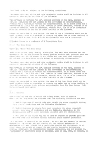 furnished to do so, subject to the following conditions:
The above copyright notice and this permission notice shall be included in all
copies or substantial portions of the Software.
THE SOFTWARE IS PROVIDED "AS IS", WITHOUT WARRANTY OF ANY KIND, EXPRESS OR
IMPLIED, INCLUDING BUT NOT LIMITED TO THE WARRANTIES OF MERCHANTABILITY,
FITNESS FOR A PARTICULAR PURPOSE AND NONINFRINGEMENT. IN NO EVENT SHALL THE X
CONSORTIUM BE LIABLE FOR ANY CLAIM, DAMAGES OR OTHER LIABILITY, WHETHER IN AN
ACTION OF CONTRACT, TORT OR OTHERWISE, ARISING FROM, OUT OF OR IN CONNECTION
WITH THE SOFTWARE OR THE USE OR OTHER DEALINGS IN THE SOFTWARE.
Except as contained in this notice, the name of the X Consortium shall not be
used in advertising or otherwise to promote the sale, use or other dealings in
this Software without prior written authorization from the X Consortium.
X Window System is a trademark of X Consortium, Inc.
3.1.2. The Open Group
Copyright <date> The Open Group
Permission to use, copy, modify, distribute, and sell this software and its
documentation for any purpose is hereby granted without fee, provided that the
above copyright notice appear in all copies and that both that copyright
notice and this permission notice appear in supporting documentation.
The above copyright notice and this permission notice shall be included in all
copies or substantial portions of the Software.
THE SOFTWARE IS PROVIDED "AS IS", WITHOUT WARRANTY OF ANY KIND, EXPRESS OR
IMPLIED, INCLUDING BUT NOT LIMITED TO THE WARRANTIES OF MERCHANTABILITY,
FITNESS FOR A PARTICULAR PURPOSE AND NONINFRINGEMENT. IN NO EVENT SHALL THE
OPEN GROUP BE LIABLE FOR ANY CLAIM, DAMAGES OR OTHER LIABILITY, WHETHER IN AN
ACTION OF CONTRACT, TORT OR OTHERWISE, ARISING FROM, OUT OF OR IN CONNECTION
WITH THE SOFTWARE OR THE USE OR OTHER DEALINGS IN THE SOFTWARE.
Except as contained in this notice, the name of The Open Group shall not be
used in advertising or otherwise to promote the sale, use or other dealings in
this Software without prior written authorization from The Open Group. 3.2.
Berkeley-based copyrights:
o
3.2.1. General
Redistribution and use in source and binary forms, with or without
modification, are permitted provided that the following conditions are met:
1. Redistributions of source code must retain the above copyright notice,
this list of conditions and the following disclaimer.
2. Redistributions in binary form must reproduce the above copyright
notice, this list of conditions and the following disclaimer in the
documentation and/or other materials provided with the distribution.
3. The name of the author may not be used to endorse or promote products
derived from this software without specific prior written permission.
THIS SOFTWARE IS PROVIDED BY THE AUTHOR ``AS IS'' AND ANY EXPRESS OR IMPLIED
WARRANTIES, INCLUDING, BUT NOT LIMITED TO, THE IMPLIED WARRANTIES OF
MERCHANTABILITY AND FITNESS FOR A PARTICULAR PURPOSE ARE DISCLAIMED. IN NO
EVENT SHALL THE AUTHOR BE LIABLE FOR ANY DIRECT, INDIRECT, INCIDENTAL,
SPECIAL, EXEMPLARY, OR CONSEQUENTIAL DAMAGES (INCLUDING, BUT NOT LIMITED TO,
PROCUREMENT OF SUBSTITUTE GOODS OR SERVICES; LOSS OF USE, DATA, OR PROFITS; OR
 