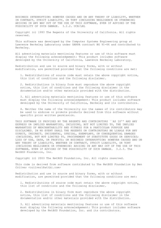 BUSINESS INTERRUPTION) HOWEVER CAUSED AND ON ANY THEORY OF LIABILITY, WHETHER
IN CONTRACT, STRICT LIABILITY, OR TORT (INCLUDING NEGLIGENCE OR OTHERWISE)
ARISING IN ANY WAY OUT OF THE USE OF THIS SOFTWARE, EVEN IF ADVISED OF THE
POSSIBILITY OF SUCH DAMAGE. 3.2.2. UCB/LBL
Copyright (c) 1993 The Regents of the University of California. All rights
reserved.
This software was developed by the Computer Systems Engineering group at
Lawrence Berkeley Laboratory under DARPA contract BG 91-66 and contributed to
Berkeley.
All advertising materials mentioning features or use of this software must
display the following acknowledgement: This product includes software
developed by the University of California, Lawrence Berkeley Laboratory.
Redistribution and use in source and binary forms, with or without
modification, are permitted provided that the following conditions are met:
1. Redistributions of source code must retain the above copyright notice,
this list of conditions and the following disclaimer.
2. Redistributions in binary form must reproduce the above copyright
notice, this list of conditions and the following disclaimer in the
documentation and/or other materials provided with the distribution.
3. All advertising materials mentioning features or use of this software
must display the following acknowledgement: This product includes software
developed by the University of California, Berkeley and its contributors.
4. Neither the name of the University nor the names of its contributors may
be used to endorse or promote products derived from this software without
specific prior written permission.
THIS SOFTWARE IS PROVIDED BY THE REGENTS AND CONTRIBUTORS ``AS IS'' AND ANY
EXPRESS OR IMPLIED WARRANTIES, INCLUDING, BUT NOT LIMITED TO, THE IMPLIED
WARRANTIES OF MERCHANTABILITY AND FITNESS FOR A PARTICULAR PURPOSE ARE
DISCLAIMED. IN NO EVENT SHALL THE REGENTS OR CONTRIBUTORS BE LIABLE FOR ANY
DIRECT, INDIRECT, INCIDENTAL, SPECIAL, EXEMPLARY, OR CONSEQUENTIAL DAMAGES
(INCLUDING, BUT NOT LIMITED TO, PROCUREMENT OF SUBSTITUTE GOODS OR SERVICES;
LOSS OF USE, DATA, OR PROFITS; OR BUSINESS INTERRUPTION) HOWEVER CAUSED AND ON
ANY THEORY OF LIABILITY, WHETHER IN CONTRACT, STRICT LIABILITY, OR TORT
(INCLUDING NEGLIGENCE OR OTHERWISE) ARISING IN ANY WAY OUT OF THE USE OF THIS
SOFTWARE, EVEN IF ADVISED OF THE POSSIBILITY OF SUCH DAMAGE. 3.2.3. The
NetBSD Foundation, Inc.
Copyright (c) 2003 The NetBSD Foundation, Inc. All rights reserved.
This code is derived from software contributed to The NetBSD Foundation by Ben
Collver <collver1@attbi.com>
Redistribution and use in source and binary forms, with or without
modification, are permitted provided that the following conditions are met:
1. Redistributions of source code must retain the above copyright notice,
this list of conditions and the following disclaimer.
2. Redistributions in binary form must reproduce the above copyright
notice, this list of conditions and the following disclaimer in the
documentation and/or other materials provided with the distribution.
3. All advertising materials mentioning features or use of this software
must display the following acknowledgement: This product includes software
developed by the NetBSD Foundation, Inc. and its contributors.
 