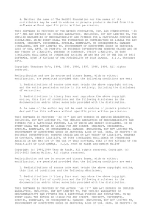 4. Neither the name of The NetBSD Foundation nor the names of its
contributors may be used to endorse or promote products derived from this
software without specific prior written permission.
THIS SOFTWARE IS PROVIDED BY THE NETBSD FOUNDATION, INC. AND CONTRIBUTORS ``AS
IS'' AND ANY EXPRESS OR IMPLIED WARRANTIES, INCLUDING, BUT NOT LIMITED TO, THE
IMPLIED WARRANTIES OF MERCHANTABILITY AND FITNESS FOR A PARTICULAR PURPOSE ARE
DISCLAIMED. IN NO EVENT SHALL THE FOUNDATION OR CONTRIBUTORS BE LIABLE FOR ANY
DIRECT, INDIRECT, INCIDENTAL, SPECIAL, EXEMPLARY, OR CONSEQUENTIAL DAMAGES
(INCLUDING, BUT NOT LIMITED TO, PROCUREMENT OF SUBSTITUTE GOODS OR SERVICES;
LOSS OF USE, DATA, OR PROFITS; OR BUSINESS INTERRUPTION) HOWEVER CAUSED AND ON
ANY THEORY OF LIABILITY, WHETHER IN CONTRACT, STRICT LIABILITY, OR TORT
(INCLUDING NEGLIGENCE OR OTHERWISE) ARISING IN ANY WAY OUT OF THE USE OF THIS
SOFTWARE, EVEN IF ADVISED OF THE POSSIBILITY OF SUCH DAMAGE. 3.2.4. Theodore
Ts'o.
Copyright Theodore Ts'o, 1994, 1995, 1996, 1997, 1998, 1999. All rights
reserved.
Redistribution and use in source and binary forms, with or without
modification, are permitted provided that the following conditions are met:
1. Redistributions of source code must retain the above copyright notice,
and the entire permission notice in its entirety, including the disclaimer
of warranties.
2. Redistributions in binary form must reproduce the above copyright
notice, this list of conditions and the following disclaimer in the
documentation and/or other materials provided with the distribution.
3. he name of the author may not be used to endorse or promote products
derived from this software without specific prior written permission.
THIS SOFTWARE IS PROVIDED ``AS IS'' AND ANY EXPRESS OR IMPLIED WARRANTIES,
INCLUDING, BUT NOT LIMITED TO, THE IMPLIED WARRANTIES OF MERCHANTABILITY AND
FITNESS FOR A PARTICULAR PURPOSE, ALL OF WHICH ARE HEREBY DISCLAIMED. IN NO
EVENT SHALL THE AUTHOR BE LIABLE FOR ANY DIRECT, INDIRECT, INCIDENTAL,
SPECIAL, EXEMPLARY, OR CONSEQUENTIAL DAMAGES (INCLUDING, BUT NOT LIMITED TO,
PROCUREMENT OF SUBSTITUTE GOODS OR SERVICES; LOSS OF USE, DATA, OR PROFITS; OR
BUSINESS INTERRUPTION) HOWEVER CAUSED AND ON ANY THEORY OF LIABILITY, WHETHER
IN CONTRACT, STRICT LIABILITY, OR TORT (INCLUDING NEGLIGENCE OR OTHERWISE)
ARISING IN ANY WAY OUT OF THE USE OF THIS SOFTWARE, EVEN IF NOT ADVISED OF THE
POSSIBILITY OF SUCH DAMAGE. 3.2.5. Theo de Raadt and Damien Miller
Copyright (c) 1995,1999 Theo de Raadt. All rights reserved. Copyright (c)
2001-2002 Damien Miller. All rights reserved.
Redistribution and use in source and binary forms, with or without
modification, are permitted provided that the following conditions are met:
1. Redistributions of source code must retain the above copyright notice,
this list of conditions and the following disclaimer.
2. Redistributions in binary form must reproduce the above copyright
notice, this list of conditions and the following disclaimer in the
documentation and/or other materials provided with the distribution.
THIS SOFTWARE IS PROVIDED BY THE AUTHOR ``AS IS'' AND ANY EXPRESS OR IMPLIED
WARRANTIES, INCLUDING, BUT NOT LIMITED TO, THE IMPLIED WARRANTIES OF
MERCHANTABILITY AND FITNESS FOR A PARTICULAR PURPOSE ARE DISCLAIMED. IN NO
EVENT SHALL THE AUTHOR BE LIABLE FOR ANY DIRECT, INDIRECT, INCIDENTAL,
SPECIAL, EXEMPLARY, OR CONSEQUENTIAL DAMAGES (INCLUDING, BUT NOT LIMITED TO,
PROCUREMENT OF SUBSTITUTE GOODS OR SERVICES; LOSS OF USE, DATA, OR PROFITS; OR
 