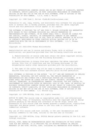 BUSINESS INTERRUPTION) HOWEVER CAUSED AND ON ANY THEORY OF LIABILITY, WHETHER
IN CONTRACT, STRICT LIABILITY, OR TORT (INCLUDING NEGLIGENCE OR OTHERWISE)
ARISING IN ANY WAY OUT OF THE USE OF THIS SOFTWARE, EVEN IF ADVISED OF THE
POSSIBILITY OF SUCH DAMAGE. 3.2.6. Todd C. Miller
Copyright (c) 1998 Todd C. Miller <Todd.Miller@courtesan.com>
Permission to use, copy, modify, and distribute this software for any purpose
with or without fee is hereby granted, provided that the above copyright
notice and this permission notice appear in all copies.
THE SOFTWARE IS PROVIDED "AS IS" AND TODD C. MILLER DISCLAIMS ALL WARRANTIES
WITH REGARD TO THIS SOFTWARE INCLUDING ALL IMPLIED WARRANTIES OF
MERCHANTABILITY AND FITNESS. IN NO EVENT SHALL TODD C. MILLER BE LIABLE FOR
ANY SPECIAL, DIRECT, INDIRECT, OR CONSEQUENTIAL DAMAGES OR ANY DAMAGES
WHATSOEVER RESULTING FROM LOSS OF USE, DATA OR PROFITS, WHETHER IN AN ACTION
OF CONTRACT, NEGLIGENCE OR OTHER TORTIOUS ACTION, ARISING OUT OF OR IN
CONNECTION WITH THE USE OR PERFORMANCE OF THIS SOFTWARE. 3.2.7. Thomas
Winischhofer
Copyright (C) 2001-2004 Thomas Winischhofer
Redistribution and use in source and binary forms, with or without
modification, are permitted provided that the following conditions are met:
1. Redistributions of source code must retain the above copyright notice,
this list of conditions and the following disclaimer.
2. Redistributions in binary form must reproduce the above copyright
notice, this list of conditions and the following disclaimer in the
documentation and/or other materials provided with the distribution.
3. The name of the author may not be used to endorse or promote products
derived from this software without specific prior written permission.
THIS SOFTWARE IS PROVIDED BY THE AUTHOR ``AS IS'' AND ANY EXPRESSED OR IMPLIED
WARRANTIES, INCLUDING, BUT NOT LIMITED TO, THE IMPLIED WARRANTIES OF
MERCHANTABILITY AND FITNESS FOR A PARTICULAR PURPOSE ARE DISCLAIMED. IN NO
EVENT SHALL THE AUTHOR BE LIABLE FOR ANY DIRECT, INDIRECT, INCIDENTAL,
SPECIAL, EXEMPLARY, OR CONSEQUENTIAL DAMAGES (INCLUDING, BUT NOT LIMITED TO,
PROCUREMENT OF SUBSTITUTE GOODS OR SERVICES; LOSS OF USE, DATA, OR PROFITS; OR
BUSINESS INTERRUPTION) HOWEVER CAUSED AND ON ANY THEORY OF LIABILITY, WHETHER
IN CONTRACT, STRICT LIABILITY, OR TORT (INCLUDING NEGLIGENCE OR OTHERWISE)
ARISING IN ANY WAY OUT OF THE USE OF THIS SOFTWARE, EVEN IF ADVISED OF THE
POSSIBILITY OF SUCH DAMAGE. 3.3. NVIDIA Corp
Copyright (c) 1996 NVIDIA, Corp. All rights reserved.
NOTICE TO USER: The source code is copyrighted under U.S. and international
laws. NVIDIA, Corp. of Sunnyvale, California owns the copyright and as design
patents pending on the design and interface of the NV chips. Users and
possessors of this source code are hereby granted a nonexclusive, royalty-free
copyright and design patent license to use this code in individual and
commercial software.
Any use of this source code must include, in the user documentation and
internal comments to the code, notices to the end user as follows:
Copyright (c) 1996 NVIDIA, Corp. NVIDIA design patents pending in the U.S. and
foreign countries.
NVIDIA, CORP. MAKES NO REPRESENTATION ABOUT THE SUITABILITY OF THIS SOURCE
CODE FOR ANY PURPOSE. IT IS PROVIDED "AS IS" WITHOUT EXPRESS OR IMPLIED
WARRANTY OF ANY KIND. NVIDIA, CORP. DISCLAIMS ALL WARRANTIES WITH REGARD TO
 