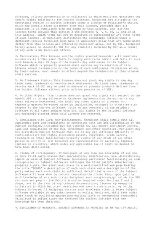 Software, related documentation or collateral in which Recipient describes the
user's rights relating to the Subject Software. Recipient may distribute the
executable version of Subject Software under a license of Recipient's choice,
which may contain terms different from this License, provided that (i)
Recipient is in compliance with the terms of this License, and (ii) the
license terms include this Section 3 and Sections 4, 7, 8, 10, 12 and 13 of
this License, which terms may not be modified or superseded by any other terms
of such license. If Recipient distributes the executable version under a
different license Recipient must make it absolutely clear that any terms which
differ from this License are offered by Recipient alone, not by SGI. Recipient
hereby agrees to indemnify SGI for any liability incurred by SGI as a result
of any such terms Recipient offers.
4. Termination. This License and the rights granted hereunder will terminate
automatically if Recipient fails to comply with terms herein and fails to cure
such breach within 30 days of the breach. Any sublicense to the Subject
Software which is properly granted shall survive any termination of this
License absent termination by the terms of such sublicense. Provisions which,
by their nature, must remain in effect beyond the termination of this License
shall survive.
5. No Trademark Rights. This License does not grant any rights to use any
trade name, trademark or service mark whatsoever. No trade name, trademark or
service mark of SGI may be used to endorse or promote products derived from
the Subject Software without prior written permission of SGI.
6. No Other Rights. This License does not grant any rights with respect to the
OpenGL API or to any software or hardware implementation thereof or to any
other software whatsoever, nor shall any other rights or licenses not
expressly granted hereunder arise by implication, estoppel or otherwise with
respect to the Subject Software. Title to and ownership of the Original
Software at all times remains with SGI. All rights in the Original Software
not expressly granted under this License are reserved.
7. Compliance with Laws; Non-Infringement. Recipient shall comply with all
applicable laws and regulations in connection with use and distribution of the
Subject Software, including but not limited to, all export and import control
laws and regulations of the U.S. government and other countries. Recipient may
not distribute Subject Software that (i) in any way infringes (directly or
contributorily) the rights (including patent, copyright, trade secret,
trademark or other intellectual property rights of any kind) of any other
person or entity or (ii) breaches any representation or warranty, express,
implied or statutory, which under any applicable law it might be deemed to
have been distributed.
8. Claims of Infringement. If Recipient at any time has knowledge of any one
or more third party claims that reproduction, modification, use, distribution,
import or sale of Subject Software (including particular functionality or code
incorporated in Subject Software) infringes the third party's intellectual
property rights, Recipient must place in a well-identified web page bearing
the title "LEGAL" a description of each such claim and a description of the
party making each such claim in sufficient detail that a user of the Subject
Software will know whom to contact regarding the claim. Also, upon gaining
such knowledge of any such claim, Recipient must conspicuously include the URL
for such web page in the Exhibit A notice required under Sections 2 and 3,
above, and in the text of any related documentation, license agreement or
collateral in which Recipient describes end user's rights relating to the
Subject Software. If Recipient obtains such knowledge after it makes Subject
Software available to any other person or entity, Recipient shall take other
steps (such as notifying appropriate mailing lists or newsgroups) reasonably
calculated to inform those who received the Subject Software that new
knowledge has been obtained.
9. DISCLAIMER OF WARRANTY. SUBJECT SOFTWARE IS PROVIDED ON AN "AS IS" BASIS,
 