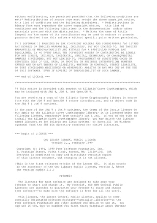 without modification, are permitted provided that the following conditions are
met:* Redistributions of source code must retain the above copyright notice,
this list of conditions and the following disclaimer. * Redistributions in
binary form must reproduce the above copyright notice, this list of
conditions and the following disclaimer in the documentation and/or other
materials provided with the distribution. * Neither the name of Attila
Szegedi nor the names of its contributors may be used to endorse or promote
products derived from this software without specific prior written permission.
THIS SOFTWARE IS PROVIDED BY THE COPYRIGHT HOLDERS AND CONTRIBUTORS "AS IS"AND
ANY EXPRESS OR IMPLIED WARRANTIES, INCLUDING, BUT NOT LIMITED TO, THE IMPLIED
WARRANTIES OF MERCHANTABILITY AND FITNESS FOR A PARTICULAR PURPOSE ARE
DISCLAIMED. IN NO EVENT SHALL THE COPYRIGHT HOLDER OR CONTRIBUTORS BE LIABLE
FOR ANY DIRECT, INDIRECT, INCIDENTAL, SPECIAL, EXEMPLARY, OR CONSEQUENTIAL
DAMAGES (INCLUDING, BUT NOT LIMITED TO, PROCUREMENT OF SUBSTITUTE GOODS OR
SERVICES; LOSS OF USE, DATA, OR PROFITS; OR BUSINESS INTERRUPTION) HOWEVER
CAUSED AND ON ANY THEORY OF LIABILITY, WHETHER IN CONTRACT, STRICT LIABILITY,
OR TORT (INCLUDING NEGLIGENCE OR OTHERWISE) ARISING IN ANY WAY OUT OF THE USE
OF THIS SOFTWARE, EVEN IF ADVISED OF THEPOSSIBILITY OF SUCH DAMAGE.
--- end of LICENSE ---
-------------------------------------------------------------------------------
%% This notice is provided with respect to Elliptic Curve Cryptography, which
may be included with JRE 8, JDK 8, and OpenJDK 8.
You are receiving a copy of the Elliptic Curve Cryptography library in source
form with the JDK 8 and OpenJDK 8 source distributions, and as object code in
the JRE 8 & JDK 8 runtimes.
In the case of the JRE 8 & JDK 8 runtimes, the terms of the Oracle license do
NOT apply to the Elliptic Curve Cryptography library; it is licensed under the
following license, separately from Oracle's JDK & JRE. If you do not wish to
install the Elliptic Curve Cryptography library, you may delete the library
named libsunec.so (on Solaris and Linux systems) or sunec.dll (on Windows
systems) from the JRE bin directory reserved for native libraries.
--- begin of LICENSE ---
GNU LESSER GENERAL PUBLIC LICENSE
Version 2.1, February 1999
Copyright (C) 1991, 1999 Free Software Foundation, Inc.
51 Franklin Street, Fifth Floor, Boston, MA 02110-1301 USA
Everyone is permitted to copy and distribute verbatim copies
of this license document, but changing it is not allowed.
[This is the first released version of the Lesser GPL. It also counts
as the successor of the GNU Library Public License, version 2, hence
the version number 2.1.]
Preamble
The licenses for most software are designed to take away your
freedom to share and change it. By contrast, the GNU General Public
Licenses are intended to guarantee your freedom to share and change
free software--to make sure the software is free for all its users.
This license, the Lesser General Public License, applies to some
specially designated software packages--typically libraries--of the
Free Software Foundation and other authors who decide to use it. You
can use it too, but we suggest you first think carefully about whether
 
