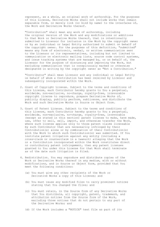represent, as a whole, an original work of authorship. For the purposes
of this License, Derivative Works shall not include works that remain
separable from, or merely link (or bind by name) to the interfaces of,
the Work and Derivative Works thereof.
"Contribution" shall mean any work of authorship, including
the original version of the Work and any modifications or additions
to that Work or Derivative Works thereof, that is intentionally
submitted to Licensor for inclusion in the Work by the copyright owner
or by an individual or Legal Entity authorized to submit on behalf of
the copyright owner. For the purposes of this definition, "submitted"
means any form of electronic, verbal, or written communication sent
to the Licensor or its representatives, including but not limited to
communication on electronic mailing lists, source code control systems,
and issue tracking systems that are managed by, or on behalf of, the
Licensor for the purpose of discussing and improving the Work, but
excluding communication that is conspicuously marked or otherwise
designated in writing by the copyright owner as "Not a Contribution."
"Contributor" shall mean Licensor and any individual or Legal Entity
on behalf of whom a Contribution has been received by Licensor and
subsequently incorporated within the Work.
2. Grant of Copyright License. Subject to the terms and conditions of
this License, each Contributor hereby grants to You a perpetual,
worldwide, non-exclusive, no-charge, royalty-free, irrevocable
copyright license to reproduce, prepare Derivative Works of,
publicly display, publicly perform, sublicense, and distribute the
Work and such Derivative Works in Source or Object form.
3. Grant of Patent License. Subject to the terms and conditions of
this License, each Contributor hereby grants to You a perpetual,
worldwide, non-exclusive, no-charge, royalty-free, irrevocable
(except as stated in this section) patent license to make, have made,
use, offer to sell, sell, import, and otherwise transfer the Work,
where such license applies only to those patent claims licensable
by such Contributor that are necessarily infringed by their
Contribution(s) alone or by combination of their Contribution(s)
with the Work to which such Contribution(s) was submitted. If You
institute patent litigation against any entity (including a
cross-claim or counterclaim in a lawsuit) alleging that the Work
or a Contribution incorporated within the Work constitutes direct
or contributory patent infringement, then any patent licenses
granted to You under this License for that Work shall terminate
as of the date such litigation is filed.
4. Redistribution. You may reproduce and distribute copies of the
Work or Derivative Works thereof in any medium, with or without
modifications, and in Source or Object form, provided that You
meet the following conditions:
(a) You must give any other recipients of the Work or
Derivative Works a copy of this License; and
(b) You must cause any modified files to carry prominent notices
stating that You changed the files; and
(c) You must retain, in the Source form of any Derivative Works
that You distribute, all copyright, patent, trademark, and
attribution notices from the Source form of the Work,
excluding those notices that do not pertain to any part of
the Derivative Works; and
(d) If the Work includes a "NOTICE" text file as part of its
 