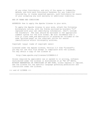 of any other Contributor, and only if You agree to indemnify,
defend, and hold each Contributor harmless for any liability
incurred by, or claims asserted against, such Contributor by reason
of your accepting any such warranty or additional liability.
END OF TERMS AND CONDITIONS
APPENDIX: How to apply the Apache License to your work.
To apply the Apache License to your work, attach the following
boilerplate notice, with the fields enclosed by brackets "[]"
replaced with your own identifying information. (Don't include
the brackets!) The text should be enclosed in the appropriate
comment syntax for the file format. We also recommend that a
file or class name and description of purpose be included on the
same "printed page" as the copyright notice for easier
identification within third-party archives.
Copyright [yyyy] [name of copyright owner]
Licensed under the Apache License, Version 2.0 (the "License");
you may not use this file except in compliance with the License.
You may obtain a copy of the License at
http://www.apache.org/licenses/LICENSE-2.0
Unless required by applicable law or agreed to in writing, software
distributed under the License is distributed on an "AS IS" BASIS,
WITHOUT WARRANTIES OR CONDITIONS OF ANY KIND, either express or implied.
See the License for the specific language governing permissions and
limitations under the License.
--- end of LICENSE ---
-------------------------------------------------------------------------------
 