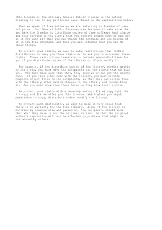 this license or the ordinary General Public License is the better
strategy to use in any particular case, based on the explanations below.
When we speak of free software, we are referring to freedom of use,
not price. Our General Public Licenses are designed to make sure that
you have the freedom to distribute copies of free software (and charge
for this service if you wish); that you receive source code or can get
it if you want it; that you can change the software and use pieces of
it in new free programs; and that you are informed that you can do
these things.
To protect your rights, we need to make restrictions that forbid
distributors to deny you these rights or to ask you to surrender these
rights. These restrictions translate to certain responsibilities for
you if you distribute copies of the library or if you modify it.
For example, if you distribute copies of the library, whether gratis
or for a fee, you must give the recipients all the rights that we gave
you. You must make sure that they, too, receive or can get the source
code. If you link other code with the library, you must provide
complete object files to the recipients, so that they can relink them
with the library after making changes to the library and recompiling
it. And you must show them these terms so they know their rights.
We protect your rights with a two-step method: (1) we copyright the
library, and (2) we offer you this license, which gives you legal
permission to copy, distribute and/or modify the library.
To protect each distributor, we want to make it very clear that
there is no warranty for the free library. Also, if the library is
modified by someone else and passed on, the recipients should know
that what they have is not the original version, so that the original
author's reputation will not be affected by problems that might be
introduced by others.
 
