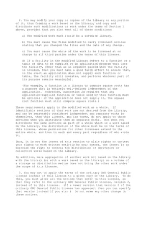 2. You may modify your copy or copies of the Library or any portion
of it, thus forming a work based on the Library, and copy and
distribute such modifications or work under the terms of Section 1
above, provided that you also meet all of these conditions:
a) The modified work must itself be a software library.
b) You must cause the files modified to carry prominent notices
stating that you changed the files and the date of any change.
c) You must cause the whole of the work to be licensed at no
charge to all third parties under the terms of this License.
d) If a facility in the modified Library refers to a function or a
table of data to be supplied by an application program that uses
the facility, other than as an argument passed when the facility
is invoked, then you must make a good faith effort to ensure that,
in the event an application does not supply such function or
table, the facility still operates, and performs whatever part of
its purpose remains meaningful.
(For example, a function in a library to compute square roots has
a purpose that is entirely well-defined independent of the
application. Therefore, Subsection 2d requires that any
application-supplied function or table used by this function must
be optional: if the application does not supply it, the square
root function must still compute square roots.)
These requirements apply to the modified work as a whole. If
identifiable sections of that work are not derived from the Library,
and can be reasonably considered independent and separate works in
themselves, then this License, and its terms, do not apply to those
sections when you distribute them as separate works. But when you
distribute the same sections as part of a whole which is a work based
on the Library, the distribution of the whole must be on the terms of
this License, whose permissions for other licensees extend to the
entire whole, and thus to each and every part regardless of who wrote
it.
Thus, it is not the intent of this section to claim rights or contest
your rights to work written entirely by you; rather, the intent is to
exercise the right to control the distribution of derivative or
collective works based on the Library.
In addition, mere aggregation of another work not based on the Library
with the Library (or with a work based on the Library) on a volume of
a storage or distribution medium does not bring the other work under
the scope of this License.
3. You may opt to apply the terms of the ordinary GNU General Public
License instead of this License to a given copy of the Library. To do
this, you must alter all the notices that refer to this License, so
that they refer to the ordinary GNU General Public License, version 2,
instead of to this License. (If a newer version than version 2 of the
ordinary GNU General Public License has appeared, then you can specify
that version instead if you wish.) Do not make any other change in
these notices.
 
