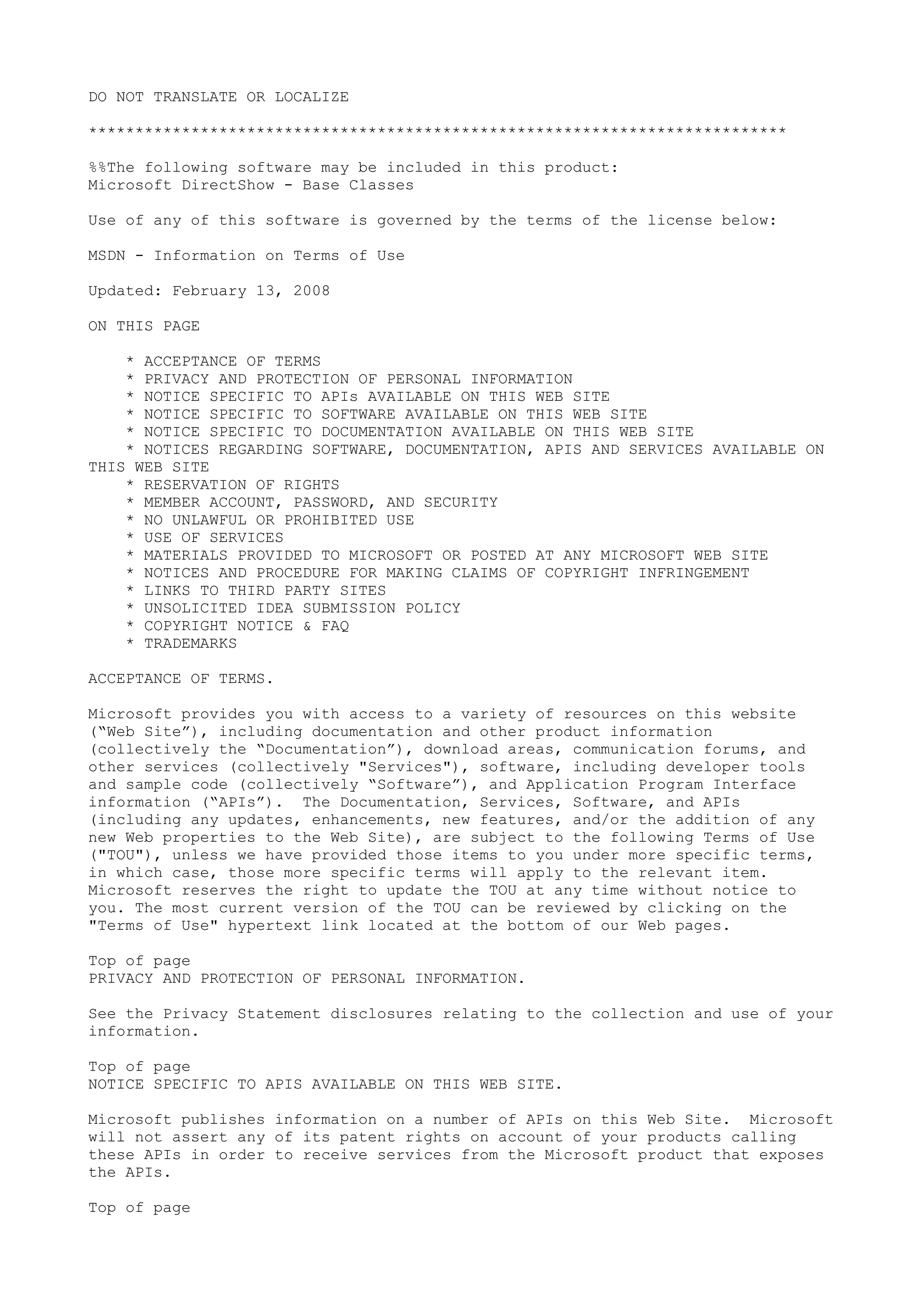 DO NOT TRANSLATE OR LOCALIZE
***************************************************************************
%%The following software may be included in this product:
Microsoft DirectShow - Base Classes
Use of any of this software is governed by the terms of the license below:
MSDN - Information on Terms of Use
Updated: February 13, 2008
ON THIS PAGE
* ACCEPTANCE OF TERMS
* PRIVACY AND PROTECTION OF PERSONAL INFORMATION
* NOTICE SPECIFIC TO APIs AVAILABLE ON THIS WEB SITE
* NOTICE SPECIFIC TO SOFTWARE AVAILABLE ON THIS WEB SITE
* NOTICE SPECIFIC TO DOCUMENTATION AVAILABLE ON THIS WEB SITE
* NOTICES REGARDING SOFTWARE, DOCUMENTATION, APIS AND SERVICES AVAILABLE ON
THIS WEB SITE
* RESERVATION OF RIGHTS
* MEMBER ACCOUNT, PASSWORD, AND SECURITY
* NO UNLAWFUL OR PROHIBITED USE
* USE OF SERVICES
* MATERIALS PROVIDED TO MICROSOFT OR POSTED AT ANY MICROSOFT WEB SITE
* NOTICES AND PROCEDURE FOR MAKING CLAIMS OF COPYRIGHT INFRINGEMENT
* LINKS TO THIRD PARTY SITES
* UNSOLICITED IDEA SUBMISSION POLICY
* COPYRIGHT NOTICE & FAQ
* TRADEMARKS
ACCEPTANCE OF TERMS.
Microsoft provides you with access to a variety of resources on this website
(“Web Site”), including documentation and other product information
(collectively the “Documentation”), download areas, communication forums, and
other services (collectively "Services"), software, including developer tools
and sample code (collectively “Software”), and Application Program Interface
information (“APIs”). The Documentation, Services, Software, and APIs
(including any updates, enhancements, new features, and/or the addition of any
new Web properties to the Web Site), are subject to the following Terms of Use
("TOU"), unless we have provided those items to you under more specific terms,
in which case, those more specific terms will apply to the relevant item.
Microsoft reserves the right to update the TOU at any time without notice to
you. The most current version of the TOU can be reviewed by clicking on the
"Terms of Use" hypertext link located at the bottom of our Web pages.
Top of page
PRIVACY AND PROTECTION OF PERSONAL INFORMATION.
See the Privacy Statement disclosures relating to the collection and use of your
information.
Top of page
NOTICE SPECIFIC TO APIS AVAILABLE ON THIS WEB SITE.
Microsoft publishes information on a number of APIs on this Web Site. Microsoft
will not assert any of its patent rights on account of your products calling
these APIs in order to receive services from the Microsoft product that exposes
the APIs.
Top of page
 