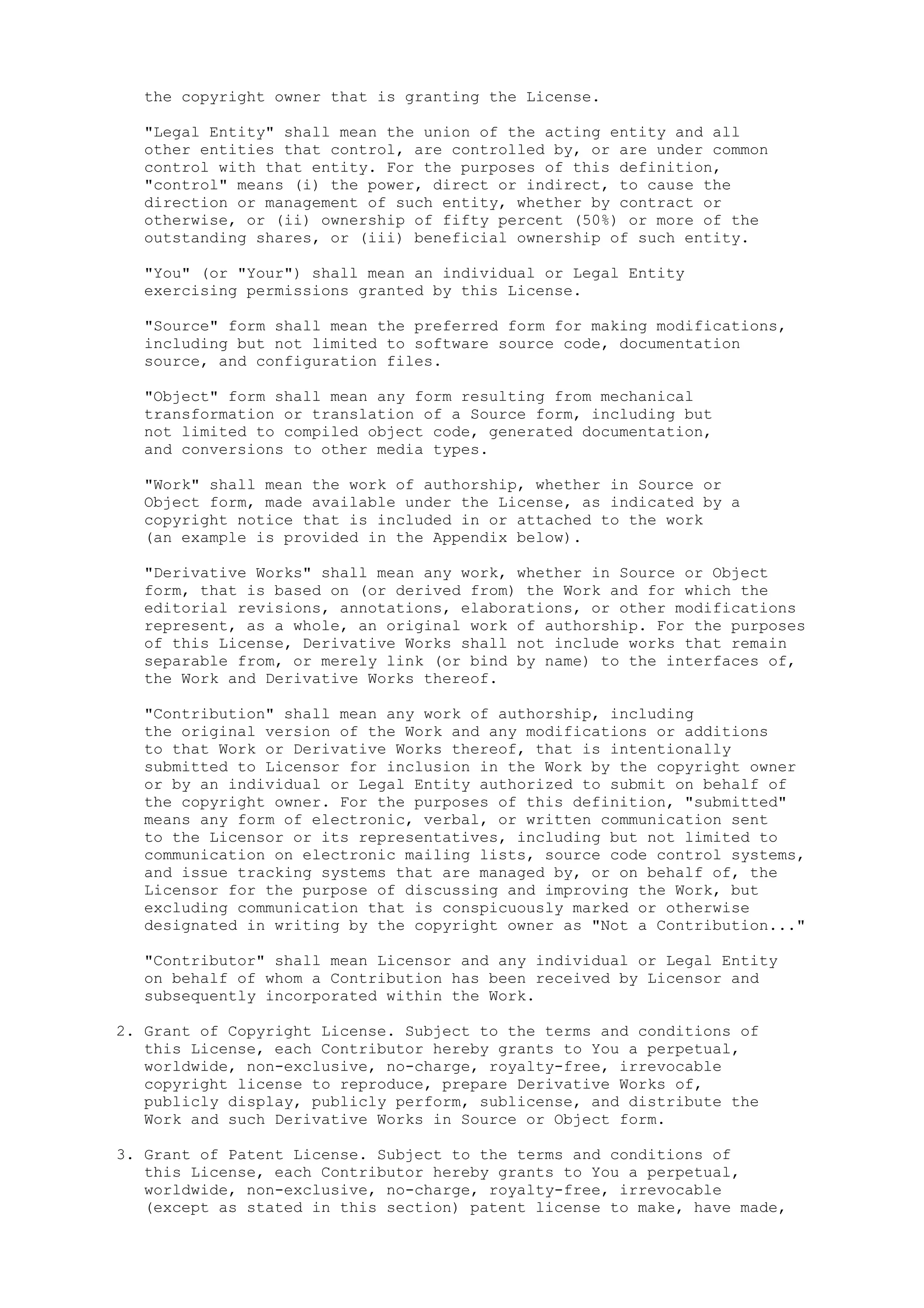 the copyright owner that is granting the License.
"Legal Entity" shall mean the union of the acting entity and all
other entities that control, are controlled by, or are under common
control with that entity. For the purposes of this definition,
"control" means (i) the power, direct or indirect, to cause the
direction or management of such entity, whether by contract or
otherwise, or (ii) ownership of fifty percent (50%) or more of the
outstanding shares, or (iii) beneficial ownership of such entity.
"You" (or "Your") shall mean an individual or Legal Entity
exercising permissions granted by this License.
"Source" form shall mean the preferred form for making modifications,
including but not limited to software source code, documentation
source, and configuration files.
"Object" form shall mean any form resulting from mechanical
transformation or translation of a Source form, including but
not limited to compiled object code, generated documentation,
and conversions to other media types.
"Work" shall mean the work of authorship, whether in Source or
Object form, made available under the License, as indicated by a
copyright notice that is included in or attached to the work
(an example is provided in the Appendix below).
"Derivative Works" shall mean any work, whether in Source or Object
form, that is based on (or derived from) the Work and for which the
editorial revisions, annotations, elaborations, or other modifications
represent, as a whole, an original work of authorship. For the purposes
of this License, Derivative Works shall not include works that remain
separable from, or merely link (or bind by name) to the interfaces of,
the Work and Derivative Works thereof.
"Contribution" shall mean any work of authorship, including
the original version of the Work and any modifications or additions
to that Work or Derivative Works thereof, that is intentionally
submitted to Licensor for inclusion in the Work by the copyright owner
or by an individual or Legal Entity authorized to submit on behalf of
the copyright owner. For the purposes of this definition, "submitted"
means any form of electronic, verbal, or written communication sent
to the Licensor or its representatives, including but not limited to
communication on electronic mailing lists, source code control systems,
and issue tracking systems that are managed by, or on behalf of, the
Licensor for the purpose of discussing and improving the Work, but
excluding communication that is conspicuously marked or otherwise
designated in writing by the copyright owner as "Not a Contribution..."
"Contributor" shall mean Licensor and any individual or Legal Entity
on behalf of whom a Contribution has been received by Licensor and
subsequently incorporated within the Work.
2. Grant of Copyright License. Subject to the terms and conditions of
this License, each Contributor hereby grants to You a perpetual,
worldwide, non-exclusive, no-charge, royalty-free, irrevocable
copyright license to reproduce, prepare Derivative Works of,
publicly display, publicly perform, sublicense, and distribute the
Work and such Derivative Works in Source or Object form.
3. Grant of Patent License. Subject to the terms and conditions of
this License, each Contributor hereby grants to You a perpetual,
worldwide, non-exclusive, no-charge, royalty-free, irrevocable
(except as stated in this section) patent license to make, have made,
 