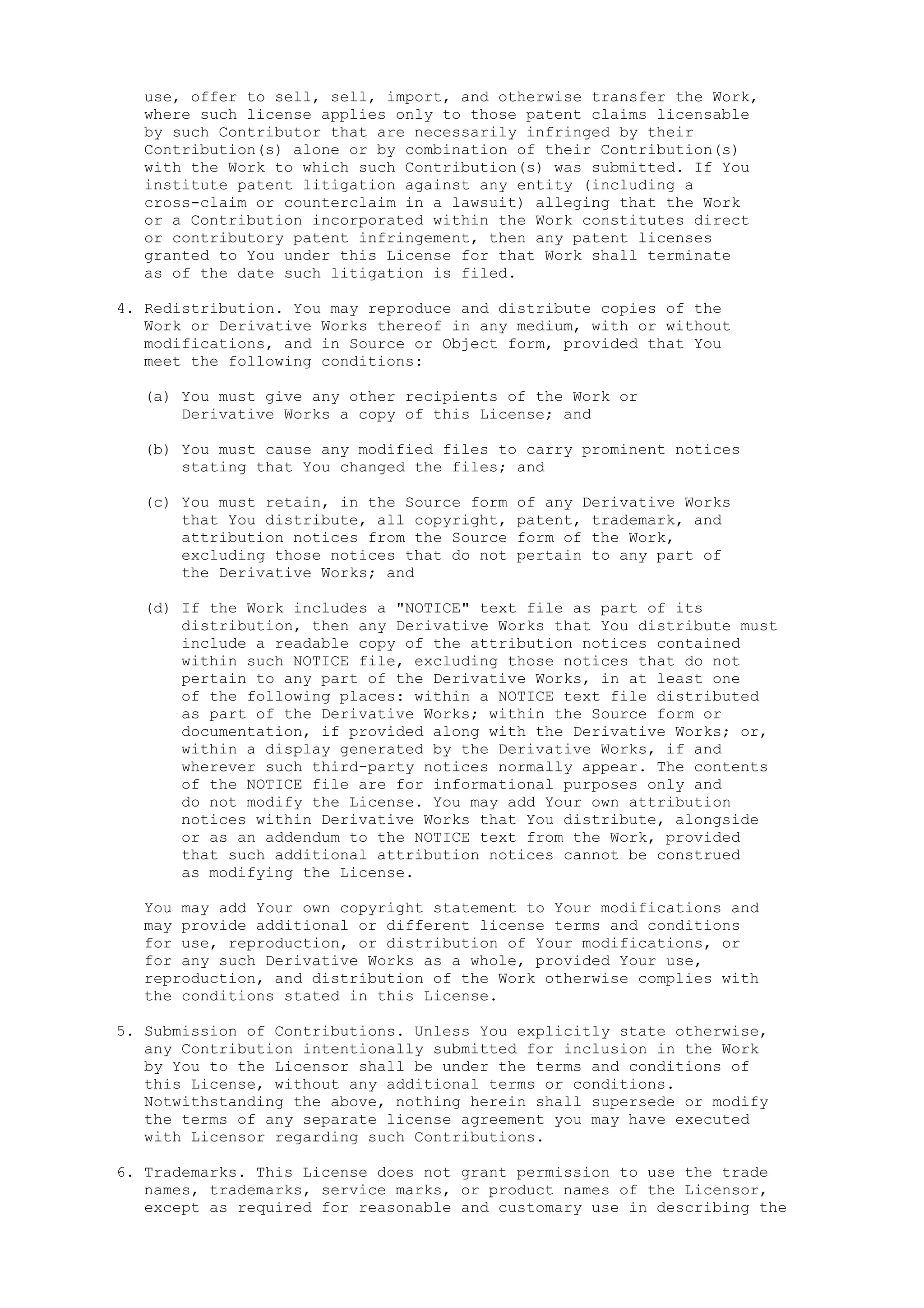 use, offer to sell, sell, import, and otherwise transfer the Work,
where such license applies only to those patent claims licensable
by such Contributor that are necessarily infringed by their
Contribution(s) alone or by combination of their Contribution(s)
with the Work to which such Contribution(s) was submitted. If You
institute patent litigation against any entity (including a
cross-claim or counterclaim in a lawsuit) alleging that the Work
or a Contribution incorporated within the Work constitutes direct
or contributory patent infringement, then any patent licenses
granted to You under this License for that Work shall terminate
as of the date such litigation is filed.
4. Redistribution. You may reproduce and distribute copies of the
Work or Derivative Works thereof in any medium, with or without
modifications, and in Source or Object form, provided that You
meet the following conditions:
(a) You must give any other recipients of the Work or
Derivative Works a copy of this License; and
(b) You must cause any modified files to carry prominent notices
stating that You changed the files; and
(c) You must retain, in the Source form of any Derivative Works
that You distribute, all copyright, patent, trademark, and
attribution notices from the Source form of the Work,
excluding those notices that do not pertain to any part of
the Derivative Works; and
(d) If the Work includes a "NOTICE" text file as part of its
distribution, then any Derivative Works that You distribute must
include a readable copy of the attribution notices contained
within such NOTICE file, excluding those notices that do not
pertain to any part of the Derivative Works, in at least one
of the following places: within a NOTICE text file distributed
as part of the Derivative Works; within the Source form or
documentation, if provided along with the Derivative Works; or,
within a display generated by the Derivative Works, if and
wherever such third-party notices normally appear. The contents
of the NOTICE file are for informational purposes only and
do not modify the License. You may add Your own attribution
notices within Derivative Works that You distribute, alongside
or as an addendum to the NOTICE text from the Work, provided
that such additional attribution notices cannot be construed
as modifying the License.
You may add Your own copyright statement to Your modifications and
may provide additional or different license terms and conditions
for use, reproduction, or distribution of Your modifications, or
for any such Derivative Works as a whole, provided Your use,
reproduction, and distribution of the Work otherwise complies with
the conditions stated in this License.
5. Submission of Contributions. Unless You explicitly state otherwise,
any Contribution intentionally submitted for inclusion in the Work
by You to the Licensor shall be under the terms and conditions of
this License, without any additional terms or conditions.
Notwithstanding the above, nothing herein shall supersede or modify
the terms of any separate license agreement you may have executed
with Licensor regarding such Contributions.
6. Trademarks. This License does not grant permission to use the trade
names, trademarks, service marks, or product names of the Licensor,
except as required for reasonable and customary use in describing the
 
