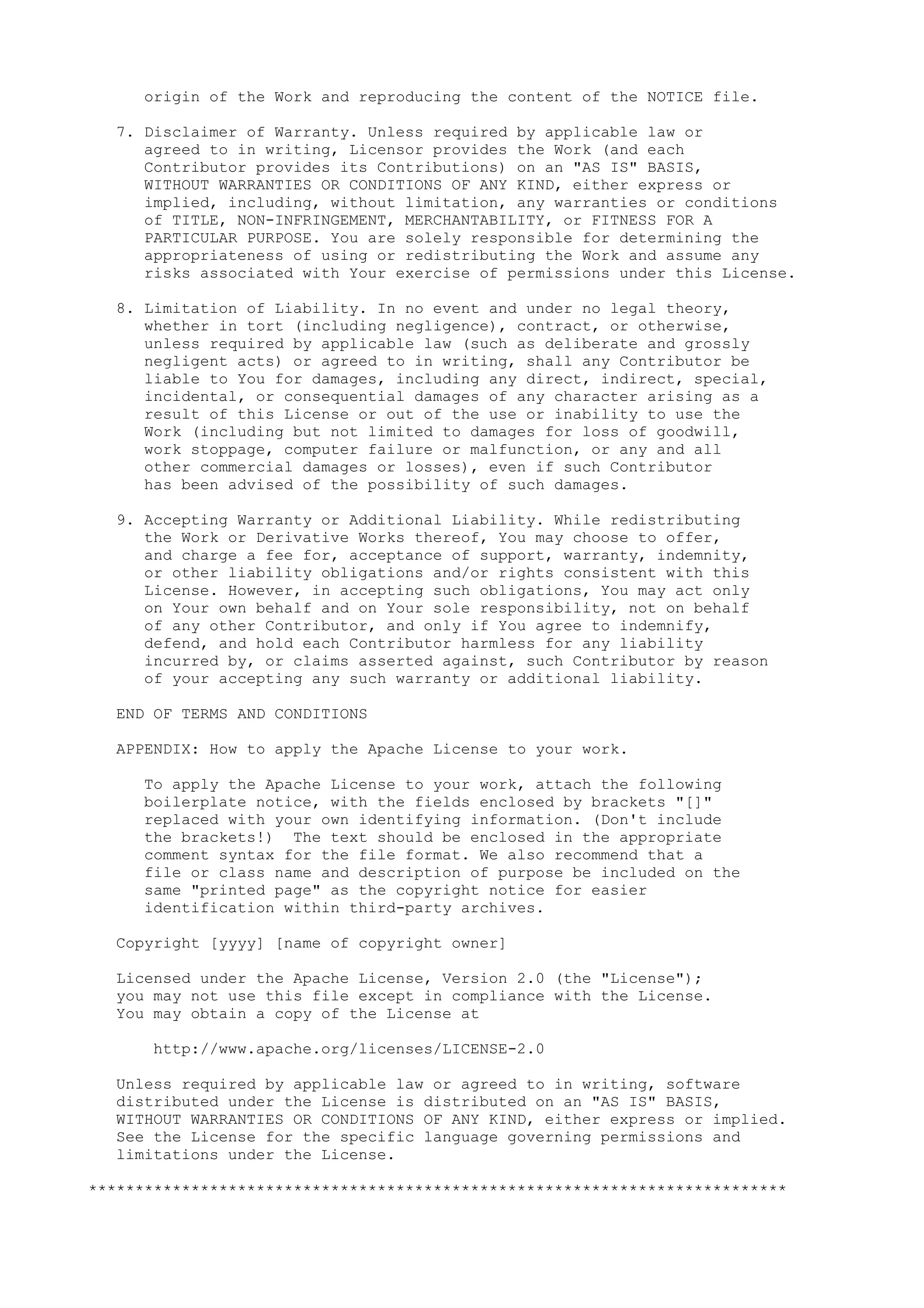 origin of the Work and reproducing the content of the NOTICE file.
7. Disclaimer of Warranty. Unless required by applicable law or
agreed to in writing, Licensor provides the Work (and each
Contributor provides its Contributions) on an "AS IS" BASIS,
WITHOUT WARRANTIES OR CONDITIONS OF ANY KIND, either express or
implied, including, without limitation, any warranties or conditions
of TITLE, NON-INFRINGEMENT, MERCHANTABILITY, or FITNESS FOR A
PARTICULAR PURPOSE. You are solely responsible for determining the
appropriateness of using or redistributing the Work and assume any
risks associated with Your exercise of permissions under this License.
8. Limitation of Liability. In no event and under no legal theory,
whether in tort (including negligence), contract, or otherwise,
unless required by applicable law (such as deliberate and grossly
negligent acts) or agreed to in writing, shall any Contributor be
liable to You for damages, including any direct, indirect, special,
incidental, or consequential damages of any character arising as a
result of this License or out of the use or inability to use the
Work (including but not limited to damages for loss of goodwill,
work stoppage, computer failure or malfunction, or any and all
other commercial damages or losses), even if such Contributor
has been advised of the possibility of such damages.
9. Accepting Warranty or Additional Liability. While redistributing
the Work or Derivative Works thereof, You may choose to offer,
and charge a fee for, acceptance of support, warranty, indemnity,
or other liability obligations and/or rights consistent with this
License. However, in accepting such obligations, You may act only
on Your own behalf and on Your sole responsibility, not on behalf
of any other Contributor, and only if You agree to indemnify,
defend, and hold each Contributor harmless for any liability
incurred by, or claims asserted against, such Contributor by reason
of your accepting any such warranty or additional liability.
END OF TERMS AND CONDITIONS
APPENDIX: How to apply the Apache License to your work.
To apply the Apache License to your work, attach the following
boilerplate notice, with the fields enclosed by brackets "[]"
replaced with your own identifying information. (Don't include
the brackets!) The text should be enclosed in the appropriate
comment syntax for the file format. We also recommend that a
file or class name and description of purpose be included on the
same "printed page" as the copyright notice for easier
identification within third-party archives.
Copyright [yyyy] [name of copyright owner]
Licensed under the Apache License, Version 2.0 (the "License");
you may not use this file except in compliance with the License.
You may obtain a copy of the License at
http://www.apache.org/licenses/LICENSE-2.0
Unless required by applicable law or agreed to in writing, software
distributed under the License is distributed on an "AS IS" BASIS,
WITHOUT WARRANTIES OR CONDITIONS OF ANY KIND, either express or implied.
See the License for the specific language governing permissions and
limitations under the License.
***************************************************************************
 