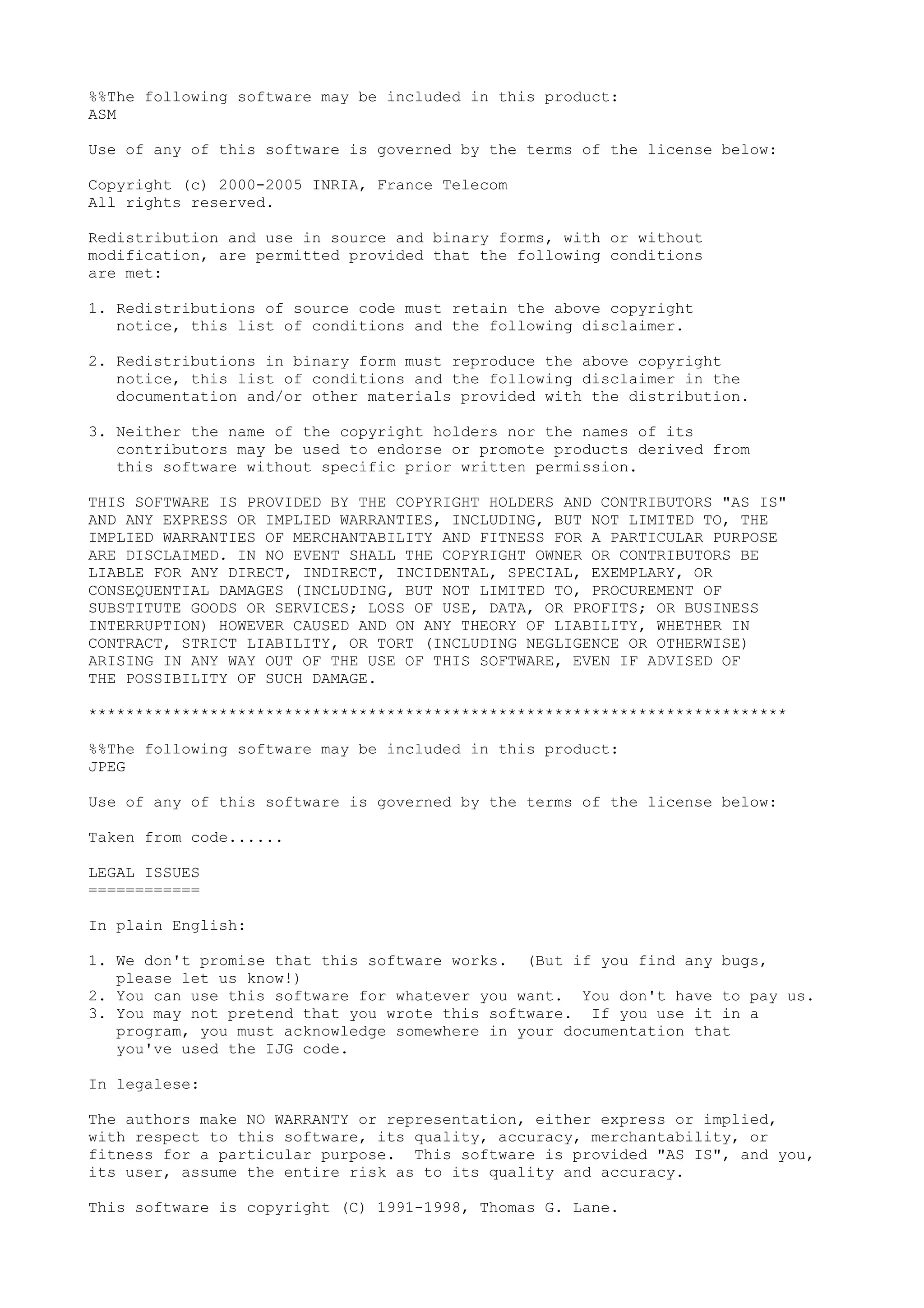 %%The following software may be included in this product:
ASM
Use of any of this software is governed by the terms of the license below:
Copyright (c) 2000-2005 INRIA, France Telecom
All rights reserved.
Redistribution and use in source and binary forms, with or without
modification, are permitted provided that the following conditions
are met:
1. Redistributions of source code must retain the above copyright
notice, this list of conditions and the following disclaimer.
2. Redistributions in binary form must reproduce the above copyright
notice, this list of conditions and the following disclaimer in the
documentation and/or other materials provided with the distribution.
3. Neither the name of the copyright holders nor the names of its
contributors may be used to endorse or promote products derived from
this software without specific prior written permission.
THIS SOFTWARE IS PROVIDED BY THE COPYRIGHT HOLDERS AND CONTRIBUTORS "AS IS"
AND ANY EXPRESS OR IMPLIED WARRANTIES, INCLUDING, BUT NOT LIMITED TO, THE
IMPLIED WARRANTIES OF MERCHANTABILITY AND FITNESS FOR A PARTICULAR PURPOSE
ARE DISCLAIMED. IN NO EVENT SHALL THE COPYRIGHT OWNER OR CONTRIBUTORS BE
LIABLE FOR ANY DIRECT, INDIRECT, INCIDENTAL, SPECIAL, EXEMPLARY, OR
CONSEQUENTIAL DAMAGES (INCLUDING, BUT NOT LIMITED TO, PROCUREMENT OF
SUBSTITUTE GOODS OR SERVICES; LOSS OF USE, DATA, OR PROFITS; OR BUSINESS
INTERRUPTION) HOWEVER CAUSED AND ON ANY THEORY OF LIABILITY, WHETHER IN
CONTRACT, STRICT LIABILITY, OR TORT (INCLUDING NEGLIGENCE OR OTHERWISE)
ARISING IN ANY WAY OUT OF THE USE OF THIS SOFTWARE, EVEN IF ADVISED OF
THE POSSIBILITY OF SUCH DAMAGE.
***************************************************************************
%%The following software may be included in this product:
JPEG
Use of any of this software is governed by the terms of the license below:
Taken from code......
LEGAL ISSUES
============
In plain English:
1. We don't promise that this software works. (But if you find any bugs,
please let us know!)
2. You can use this software for whatever you want. You don't have to pay us.
3. You may not pretend that you wrote this software. If you use it in a
program, you must acknowledge somewhere in your documentation that
you've used the IJG code.
In legalese:
The authors make NO WARRANTY or representation, either express or implied,
with respect to this software, its quality, accuracy, merchantability, or
fitness for a particular purpose. This software is provided "AS IS", and you,
its user, assume the entire risk as to its quality and accuracy.
This software is copyright (C) 1991-1998, Thomas G. Lane.
 