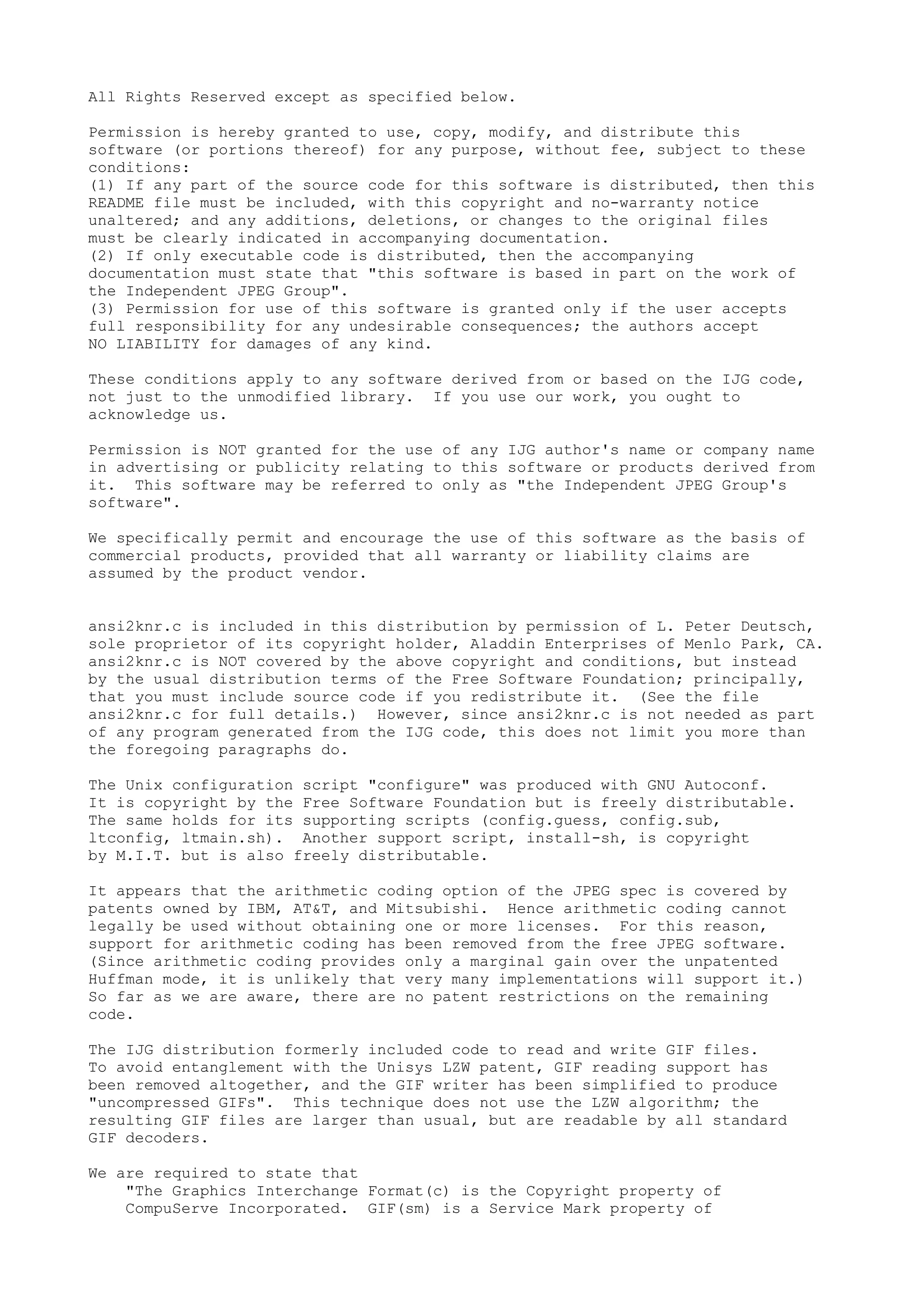 All Rights Reserved except as specified below.
Permission is hereby granted to use, copy, modify, and distribute this
software (or portions thereof) for any purpose, without fee, subject to these
conditions:
(1) If any part of the source code for this software is distributed, then this
README file must be included, with this copyright and no-warranty notice
unaltered; and any additions, deletions, or changes to the original files
must be clearly indicated in accompanying documentation.
(2) If only executable code is distributed, then the accompanying
documentation must state that "this software is based in part on the work of
the Independent JPEG Group".
(3) Permission for use of this software is granted only if the user accepts
full responsibility for any undesirable consequences; the authors accept
NO LIABILITY for damages of any kind.
These conditions apply to any software derived from or based on the IJG code,
not just to the unmodified library. If you use our work, you ought to
acknowledge us.
Permission is NOT granted for the use of any IJG author's name or company name
in advertising or publicity relating to this software or products derived from
it. This software may be referred to only as "the Independent JPEG Group's
software".
We specifically permit and encourage the use of this software as the basis of
commercial products, provided that all warranty or liability claims are
assumed by the product vendor.
ansi2knr.c is included in this distribution by permission of L. Peter Deutsch,
sole proprietor of its copyright holder, Aladdin Enterprises of Menlo Park, CA.
ansi2knr.c is NOT covered by the above copyright and conditions, but instead
by the usual distribution terms of the Free Software Foundation; principally,
that you must include source code if you redistribute it. (See the file
ansi2knr.c for full details.) However, since ansi2knr.c is not needed as part
of any program generated from the IJG code, this does not limit you more than
the foregoing paragraphs do.
The Unix configuration script "configure" was produced with GNU Autoconf.
It is copyright by the Free Software Foundation but is freely distributable.
The same holds for its supporting scripts (config.guess, config.sub,
ltconfig, ltmain.sh). Another support script, install-sh, is copyright
by M.I.T. but is also freely distributable.
It appears that the arithmetic coding option of the JPEG spec is covered by
patents owned by IBM, AT&T, and Mitsubishi. Hence arithmetic coding cannot
legally be used without obtaining one or more licenses. For this reason,
support for arithmetic coding has been removed from the free JPEG software.
(Since arithmetic coding provides only a marginal gain over the unpatented
Huffman mode, it is unlikely that very many implementations will support it.)
So far as we are aware, there are no patent restrictions on the remaining
code.
The IJG distribution formerly included code to read and write GIF files.
To avoid entanglement with the Unisys LZW patent, GIF reading support has
been removed altogether, and the GIF writer has been simplified to produce
"uncompressed GIFs". This technique does not use the LZW algorithm; the
resulting GIF files are larger than usual, but are readable by all standard
GIF decoders.
We are required to state that
"The Graphics Interchange Format(c) is the Copyright property of
CompuServe Incorporated. GIF(sm) is a Service Mark property of
 