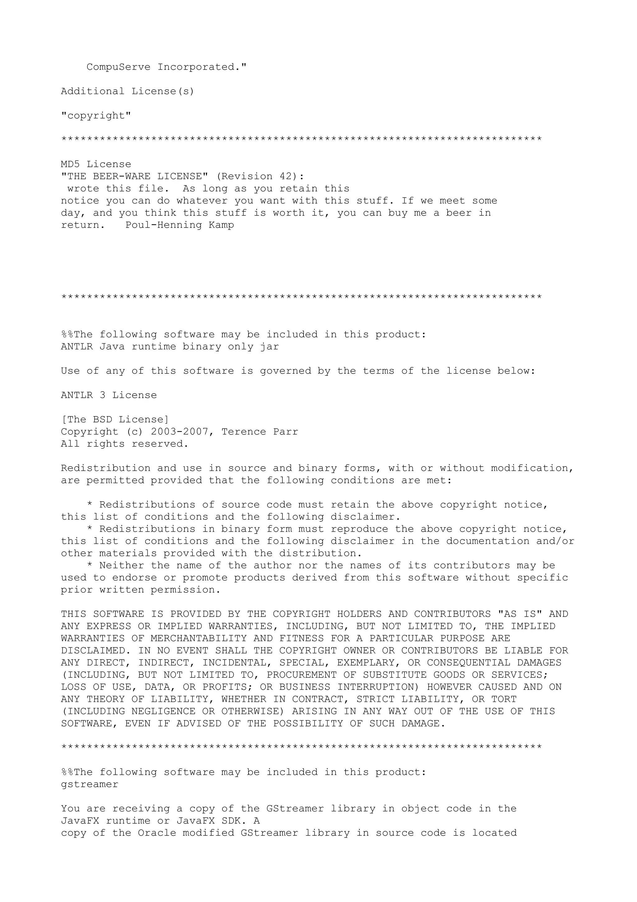 CompuServe Incorporated."
Additional License(s)
"copyright"
***************************************************************************
MD5 License
"THE BEER-WARE LICENSE" (Revision 42):
wrote this file. As long as you retain this
notice you can do whatever you want with this stuff. If we meet some
day, and you think this stuff is worth it, you can buy me a beer in
return. Poul-Henning Kamp
***************************************************************************
%%The following software may be included in this product:
ANTLR Java runtime binary only jar
Use of any of this software is governed by the terms of the license below:
ANTLR 3 License
[The BSD License]
Copyright (c) 2003-2007, Terence Parr
All rights reserved.
Redistribution and use in source and binary forms, with or without modification,
are permitted provided that the following conditions are met:
* Redistributions of source code must retain the above copyright notice,
this list of conditions and the following disclaimer.
* Redistributions in binary form must reproduce the above copyright notice,
this list of conditions and the following disclaimer in the documentation and/or
other materials provided with the distribution.
* Neither the name of the author nor the names of its contributors may be
used to endorse or promote products derived from this software without specific
prior written permission.
THIS SOFTWARE IS PROVIDED BY THE COPYRIGHT HOLDERS AND CONTRIBUTORS "AS IS" AND
ANY EXPRESS OR IMPLIED WARRANTIES, INCLUDING, BUT NOT LIMITED TO, THE IMPLIED
WARRANTIES OF MERCHANTABILITY AND FITNESS FOR A PARTICULAR PURPOSE ARE
DISCLAIMED. IN NO EVENT SHALL THE COPYRIGHT OWNER OR CONTRIBUTORS BE LIABLE FOR
ANY DIRECT, INDIRECT, INCIDENTAL, SPECIAL, EXEMPLARY, OR CONSEQUENTIAL DAMAGES
(INCLUDING, BUT NOT LIMITED TO, PROCUREMENT OF SUBSTITUTE GOODS OR SERVICES;
LOSS OF USE, DATA, OR PROFITS; OR BUSINESS INTERRUPTION) HOWEVER CAUSED AND ON
ANY THEORY OF LIABILITY, WHETHER IN CONTRACT, STRICT LIABILITY, OR TORT
(INCLUDING NEGLIGENCE OR OTHERWISE) ARISING IN ANY WAY OUT OF THE USE OF THIS
SOFTWARE, EVEN IF ADVISED OF THE POSSIBILITY OF SUCH DAMAGE.
***************************************************************************
%%The following software may be included in this product:
gstreamer
You are receiving a copy of the GStreamer library in object code in the
JavaFX runtime or JavaFX SDK. A
copy of the Oracle modified GStreamer library in source code is located
 