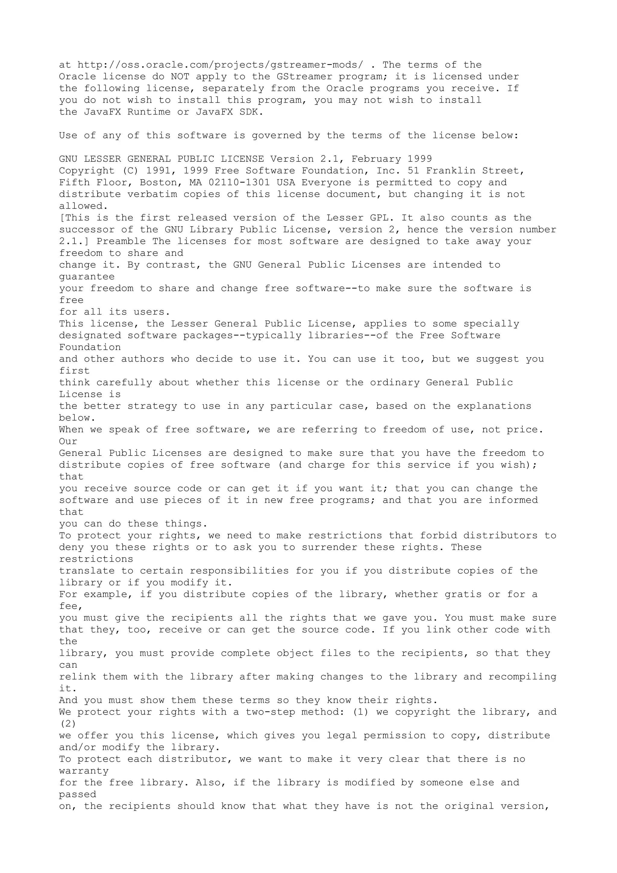 at http://oss.oracle.com/projects/gstreamer-mods/ . The terms of the
Oracle license do NOT apply to the GStreamer program; it is licensed under
the following license, separately from the Oracle programs you receive. If
you do not wish to install this program, you may not wish to install
the JavaFX Runtime or JavaFX SDK.
Use of any of this software is governed by the terms of the license below:
GNU LESSER GENERAL PUBLIC LICENSE Version 2.1, February 1999
Copyright (C) 1991, 1999 Free Software Foundation, Inc. 51 Franklin Street,
Fifth Floor, Boston, MA 02110-1301 USA Everyone is permitted to copy and
distribute verbatim copies of this license document, but changing it is not
allowed.
[This is the first released version of the Lesser GPL. It also counts as the
successor of the GNU Library Public License, version 2, hence the version number
2.1.] Preamble The licenses for most software are designed to take away your
freedom to share and
change it. By contrast, the GNU General Public Licenses are intended to
guarantee
your freedom to share and change free software--to make sure the software is
free
for all its users.
This license, the Lesser General Public License, applies to some specially
designated software packages--typically libraries--of the Free Software
Foundation
and other authors who decide to use it. You can use it too, but we suggest you
first
think carefully about whether this license or the ordinary General Public
License is
the better strategy to use in any particular case, based on the explanations
below.
When we speak of free software, we are referring to freedom of use, not price.
Our
General Public Licenses are designed to make sure that you have the freedom to
distribute copies of free software (and charge for this service if you wish);
that
you receive source code or can get it if you want it; that you can change the
software and use pieces of it in new free programs; and that you are informed
that
you can do these things.
To protect your rights, we need to make restrictions that forbid distributors to
deny you these rights or to ask you to surrender these rights. These
restrictions
translate to certain responsibilities for you if you distribute copies of the
library or if you modify it.
For example, if you distribute copies of the library, whether gratis or for a
fee,
you must give the recipients all the rights that we gave you. You must make sure
that they, too, receive or can get the source code. If you link other code with
the
library, you must provide complete object files to the recipients, so that they
can
relink them with the library after making changes to the library and recompiling
it.
And you must show them these terms so they know their rights.
We protect your rights with a two-step method: (1) we copyright the library, and
(2)
we offer you this license, which gives you legal permission to copy, distribute
and/or modify the library.
To protect each distributor, we want to make it very clear that there is no
warranty
for the free library. Also, if the library is modified by someone else and
passed
on, the recipients should know that what they have is not the original version,
 