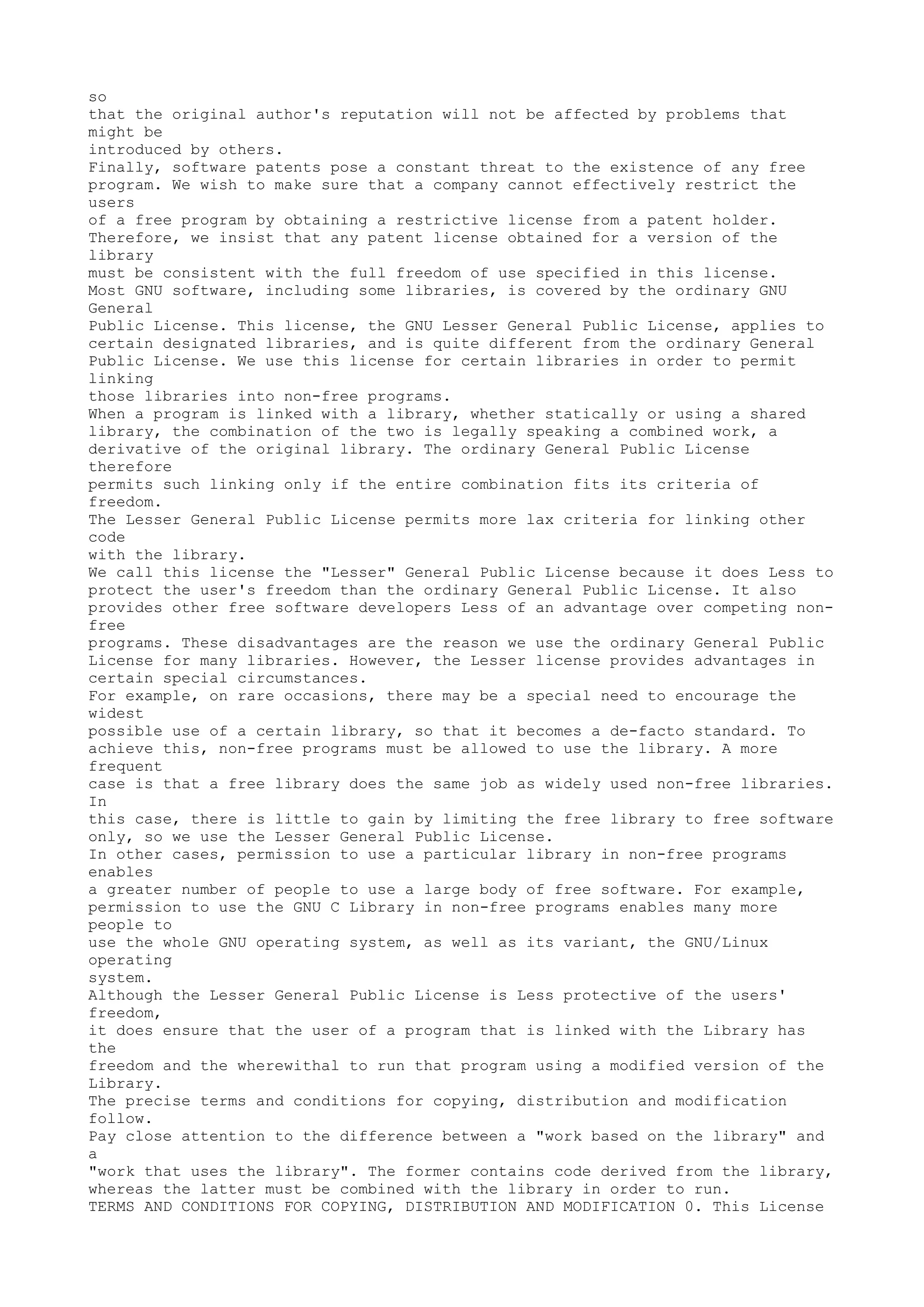 so
that the original author's reputation will not be affected by problems that
might be
introduced by others.
Finally, software patents pose a constant threat to the existence of any free
program. We wish to make sure that a company cannot effectively restrict the
users
of a free program by obtaining a restrictive license from a patent holder.
Therefore, we insist that any patent license obtained for a version of the
library
must be consistent with the full freedom of use specified in this license.
Most GNU software, including some libraries, is covered by the ordinary GNU
General
Public License. This license, the GNU Lesser General Public License, applies to
certain designated libraries, and is quite different from the ordinary General
Public License. We use this license for certain libraries in order to permit
linking
those libraries into non-free programs.
When a program is linked with a library, whether statically or using a shared
library, the combination of the two is legally speaking a combined work, a
derivative of the original library. The ordinary General Public License
therefore
permits such linking only if the entire combination fits its criteria of
freedom.
The Lesser General Public License permits more lax criteria for linking other
code
with the library.
We call this license the "Lesser" General Public License because it does Less to
protect the user's freedom than the ordinary General Public License. It also
provides other free software developers Less of an advantage over competing non-
free
programs. These disadvantages are the reason we use the ordinary General Public
License for many libraries. However, the Lesser license provides advantages in
certain special circumstances.
For example, on rare occasions, there may be a special need to encourage the
widest
possible use of a certain library, so that it becomes a de-facto standard. To
achieve this, non-free programs must be allowed to use the library. A more
frequent
case is that a free library does the same job as widely used non-free libraries.
In
this case, there is little to gain by limiting the free library to free software
only, so we use the Lesser General Public License.
In other cases, permission to use a particular library in non-free programs
enables
a greater number of people to use a large body of free software. For example,
permission to use the GNU C Library in non-free programs enables many more
people to
use the whole GNU operating system, as well as its variant, the GNU/Linux
operating
system.
Although the Lesser General Public License is Less protective of the users'
freedom,
it does ensure that the user of a program that is linked with the Library has
the
freedom and the wherewithal to run that program using a modified version of the
Library.
The precise terms and conditions for copying, distribution and modification
follow.
Pay close attention to the difference between a "work based on the library" and
a
"work that uses the library". The former contains code derived from the library,
whereas the latter must be combined with the library in order to run.
TERMS AND CONDITIONS FOR COPYING, DISTRIBUTION AND MODIFICATION 0. This License
 