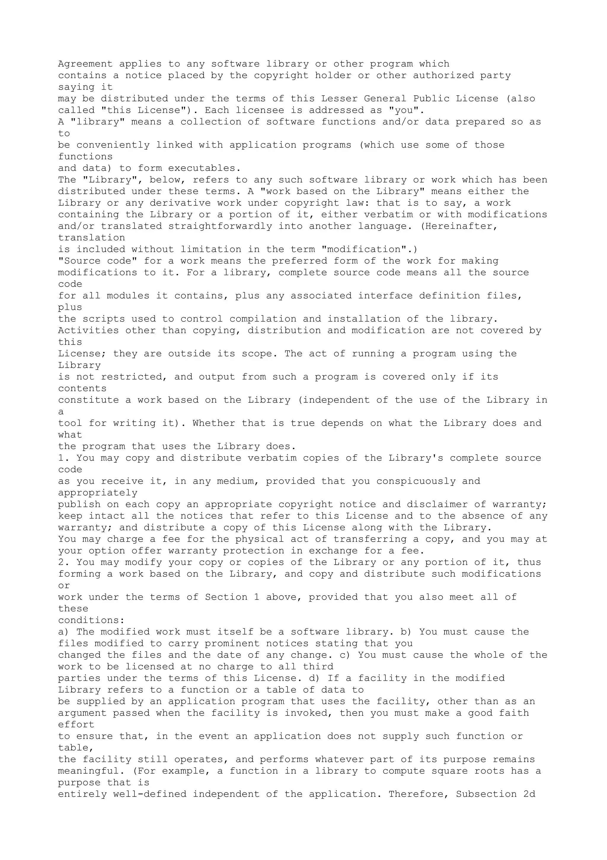 Agreement applies to any software library or other program which
contains a notice placed by the copyright holder or other authorized party
saying it
may be distributed under the terms of this Lesser General Public License (also
called "this License"). Each licensee is addressed as "you".
A "library" means a collection of software functions and/or data prepared so as
to
be conveniently linked with application programs (which use some of those
functions
and data) to form executables.
The "Library", below, refers to any such software library or work which has been
distributed under these terms. A "work based on the Library" means either the
Library or any derivative work under copyright law: that is to say, a work
containing the Library or a portion of it, either verbatim or with modifications
and/or translated straightforwardly into another language. (Hereinafter,
translation
is included without limitation in the term "modification".)
"Source code" for a work means the preferred form of the work for making
modifications to it. For a library, complete source code means all the source
code
for all modules it contains, plus any associated interface definition files,
plus
the scripts used to control compilation and installation of the library.
Activities other than copying, distribution and modification are not covered by
this
License; they are outside its scope. The act of running a program using the
Library
is not restricted, and output from such a program is covered only if its
contents
constitute a work based on the Library (independent of the use of the Library in
a
tool for writing it). Whether that is true depends on what the Library does and
what
the program that uses the Library does.
1. You may copy and distribute verbatim copies of the Library's complete source
code
as you receive it, in any medium, provided that you conspicuously and
appropriately
publish on each copy an appropriate copyright notice and disclaimer of warranty;
keep intact all the notices that refer to this License and to the absence of any
warranty; and distribute a copy of this License along with the Library.
You may charge a fee for the physical act of transferring a copy, and you may at
your option offer warranty protection in exchange for a fee.
2. You may modify your copy or copies of the Library or any portion of it, thus
forming a work based on the Library, and copy and distribute such modifications
or
work under the terms of Section 1 above, provided that you also meet all of
these
conditions:
a) The modified work must itself be a software library. b) You must cause the
files modified to carry prominent notices stating that you
changed the files and the date of any change. c) You must cause the whole of the
work to be licensed at no charge to all third
parties under the terms of this License. d) If a facility in the modified
Library refers to a function or a table of data to
be supplied by an application program that uses the facility, other than as an
argument passed when the facility is invoked, then you must make a good faith
effort
to ensure that, in the event an application does not supply such function or
table,
the facility still operates, and performs whatever part of its purpose remains
meaningful. (For example, a function in a library to compute square roots has a
purpose that is
entirely well-defined independent of the application. Therefore, Subsection 2d
 