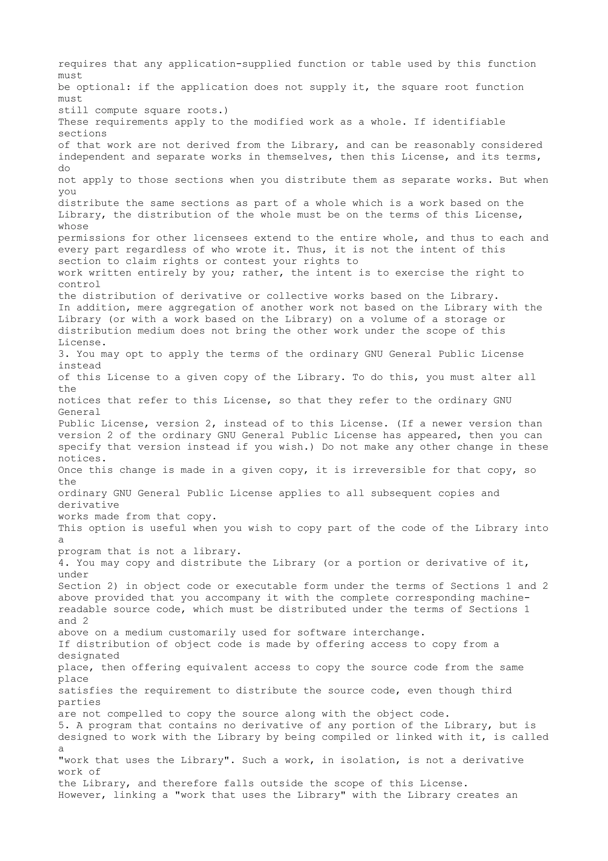 requires that any application-supplied function or table used by this function
must
be optional: if the application does not supply it, the square root function
must
still compute square roots.)
These requirements apply to the modified work as a whole. If identifiable
sections
of that work are not derived from the Library, and can be reasonably considered
independent and separate works in themselves, then this License, and its terms,
do
not apply to those sections when you distribute them as separate works. But when
you
distribute the same sections as part of a whole which is a work based on the
Library, the distribution of the whole must be on the terms of this License,
whose
permissions for other licensees extend to the entire whole, and thus to each and
every part regardless of who wrote it. Thus, it is not the intent of this
section to claim rights or contest your rights to
work written entirely by you; rather, the intent is to exercise the right to
control
the distribution of derivative or collective works based on the Library.
In addition, mere aggregation of another work not based on the Library with the
Library (or with a work based on the Library) on a volume of a storage or
distribution medium does not bring the other work under the scope of this
License.
3. You may opt to apply the terms of the ordinary GNU General Public License
instead
of this License to a given copy of the Library. To do this, you must alter all
the
notices that refer to this License, so that they refer to the ordinary GNU
General
Public License, version 2, instead of to this License. (If a newer version than
version 2 of the ordinary GNU General Public License has appeared, then you can
specify that version instead if you wish.) Do not make any other change in these
notices.
Once this change is made in a given copy, it is irreversible for that copy, so
the
ordinary GNU General Public License applies to all subsequent copies and
derivative
works made from that copy.
This option is useful when you wish to copy part of the code of the Library into
a
program that is not a library.
4. You may copy and distribute the Library (or a portion or derivative of it,
under
Section 2) in object code or executable form under the terms of Sections 1 and 2
above provided that you accompany it with the complete corresponding machine-
readable source code, which must be distributed under the terms of Sections 1
and 2
above on a medium customarily used for software interchange.
If distribution of object code is made by offering access to copy from a
designated
place, then offering equivalent access to copy the source code from the same
place
satisfies the requirement to distribute the source code, even though third
parties
are not compelled to copy the source along with the object code.
5. A program that contains no derivative of any portion of the Library, but is
designed to work with the Library by being compiled or linked with it, is called
a
"work that uses the Library". Such a work, in isolation, is not a derivative
work of
the Library, and therefore falls outside the scope of this License.
However, linking a "work that uses the Library" with the Library creates an
 