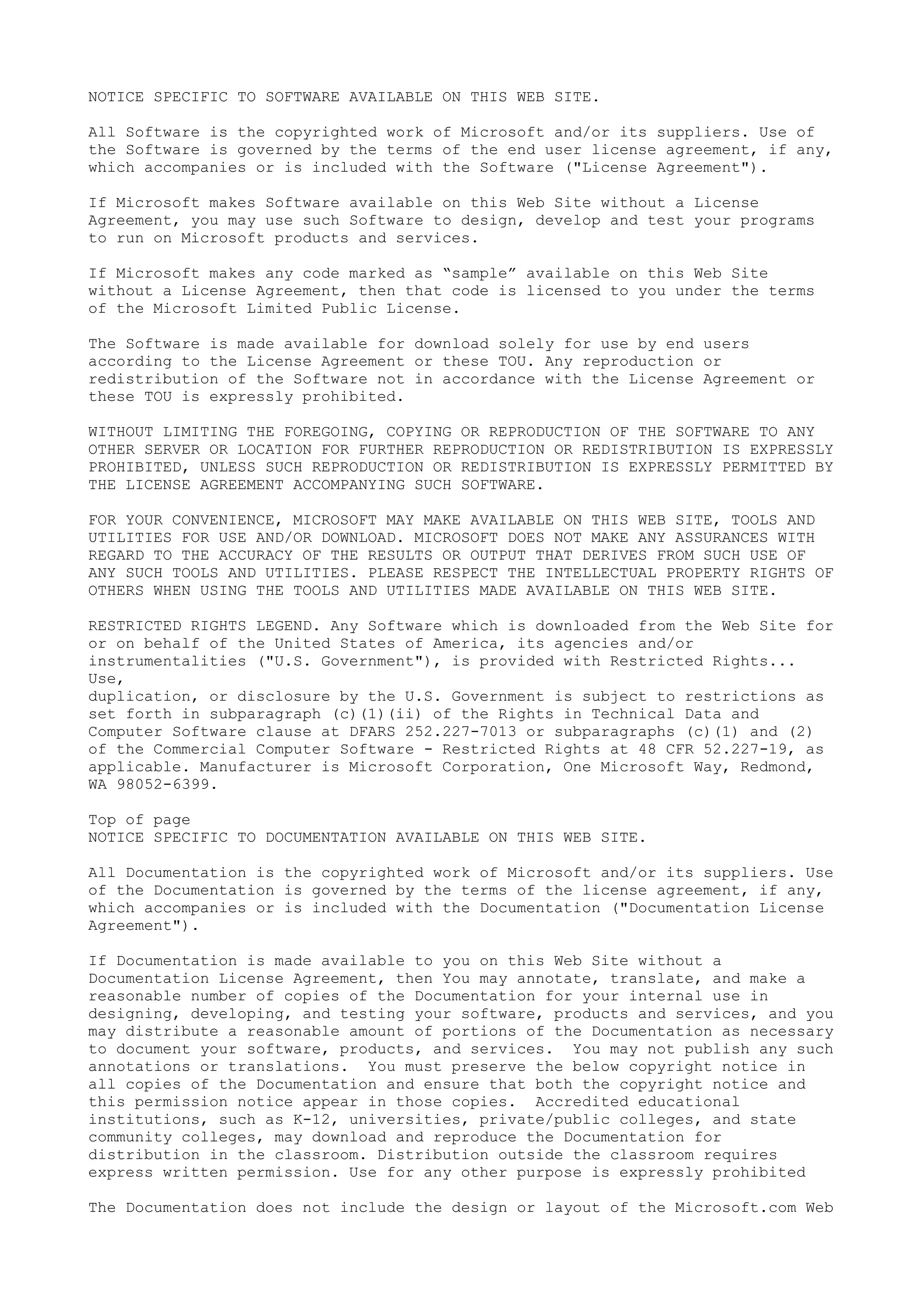 NOTICE SPECIFIC TO SOFTWARE AVAILABLE ON THIS WEB SITE.
All Software is the copyrighted work of Microsoft and/or its suppliers. Use of
the Software is governed by the terms of the end user license agreement, if any,
which accompanies or is included with the Software ("License Agreement").
If Microsoft makes Software available on this Web Site without a License
Agreement, you may use such Software to design, develop and test your programs
to run on Microsoft products and services.
If Microsoft makes any code marked as “sample” available on this Web Site
without a License Agreement, then that code is licensed to you under the terms
of the Microsoft Limited Public License.
The Software is made available for download solely for use by end users
according to the License Agreement or these TOU. Any reproduction or
redistribution of the Software not in accordance with the License Agreement or
these TOU is expressly prohibited.
WITHOUT LIMITING THE FOREGOING, COPYING OR REPRODUCTION OF THE SOFTWARE TO ANY
OTHER SERVER OR LOCATION FOR FURTHER REPRODUCTION OR REDISTRIBUTION IS EXPRESSLY
PROHIBITED, UNLESS SUCH REPRODUCTION OR REDISTRIBUTION IS EXPRESSLY PERMITTED BY
THE LICENSE AGREEMENT ACCOMPANYING SUCH SOFTWARE.
FOR YOUR CONVENIENCE, MICROSOFT MAY MAKE AVAILABLE ON THIS WEB SITE, TOOLS AND
UTILITIES FOR USE AND/OR DOWNLOAD. MICROSOFT DOES NOT MAKE ANY ASSURANCES WITH
REGARD TO THE ACCURACY OF THE RESULTS OR OUTPUT THAT DERIVES FROM SUCH USE OF
ANY SUCH TOOLS AND UTILITIES. PLEASE RESPECT THE INTELLECTUAL PROPERTY RIGHTS OF
OTHERS WHEN USING THE TOOLS AND UTILITIES MADE AVAILABLE ON THIS WEB SITE.
RESTRICTED RIGHTS LEGEND. Any Software which is downloaded from the Web Site for
or on behalf of the United States of America, its agencies and/or
instrumentalities ("U.S. Government"), is provided with Restricted Rights...
Use,
duplication, or disclosure by the U.S. Government is subject to restrictions as
set forth in subparagraph (c)(1)(ii) of the Rights in Technical Data and
Computer Software clause at DFARS 252.227-7013 or subparagraphs (c)(1) and (2)
of the Commercial Computer Software - Restricted Rights at 48 CFR 52.227-19, as
applicable. Manufacturer is Microsoft Corporation, One Microsoft Way, Redmond,
WA 98052-6399.
Top of page
NOTICE SPECIFIC TO DOCUMENTATION AVAILABLE ON THIS WEB SITE.
All Documentation is the copyrighted work of Microsoft and/or its suppliers. Use
of the Documentation is governed by the terms of the license agreement, if any,
which accompanies or is included with the Documentation ("Documentation License
Agreement").
If Documentation is made available to you on this Web Site without a
Documentation License Agreement, then You may annotate, translate, and make a
reasonable number of copies of the Documentation for your internal use in
designing, developing, and testing your software, products and services, and you
may distribute a reasonable amount of portions of the Documentation as necessary
to document your software, products, and services. You may not publish any such
annotations or translations. You must preserve the below copyright notice in
all copies of the Documentation and ensure that both the copyright notice and
this permission notice appear in those copies. Accredited educational
institutions, such as K-12, universities, private/public colleges, and state
community colleges, may download and reproduce the Documentation for
distribution in the classroom. Distribution outside the classroom requires
express written permission. Use for any other purpose is expressly prohibited
The Documentation does not include the design or layout of the Microsoft.com Web
 