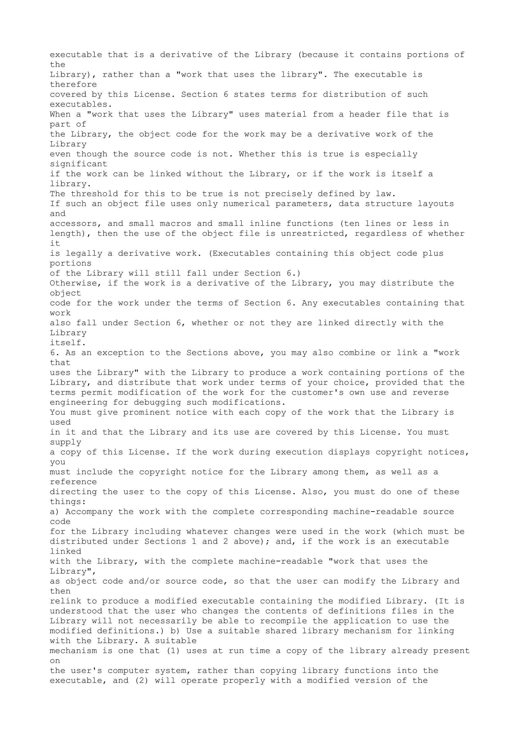 executable that is a derivative of the Library (because it contains portions of
the
Library), rather than a "work that uses the library". The executable is
therefore
covered by this License. Section 6 states terms for distribution of such
executables.
When a "work that uses the Library" uses material from a header file that is
part of
the Library, the object code for the work may be a derivative work of the
Library
even though the source code is not. Whether this is true is especially
significant
if the work can be linked without the Library, or if the work is itself a
library.
The threshold for this to be true is not precisely defined by law.
If such an object file uses only numerical parameters, data structure layouts
and
accessors, and small macros and small inline functions (ten lines or less in
length), then the use of the object file is unrestricted, regardless of whether
it
is legally a derivative work. (Executables containing this object code plus
portions
of the Library will still fall under Section 6.)
Otherwise, if the work is a derivative of the Library, you may distribute the
object
code for the work under the terms of Section 6. Any executables containing that
work
also fall under Section 6, whether or not they are linked directly with the
Library
itself.
6. As an exception to the Sections above, you may also combine or link a "work
that
uses the Library" with the Library to produce a work containing portions of the
Library, and distribute that work under terms of your choice, provided that the
terms permit modification of the work for the customer's own use and reverse
engineering for debugging such modifications.
You must give prominent notice with each copy of the work that the Library is
used
in it and that the Library and its use are covered by this License. You must
supply
a copy of this License. If the work during execution displays copyright notices,
you
must include the copyright notice for the Library among them, as well as a
reference
directing the user to the copy of this License. Also, you must do one of these
things:
a) Accompany the work with the complete corresponding machine-readable source
code
for the Library including whatever changes were used in the work (which must be
distributed under Sections 1 and 2 above); and, if the work is an executable
linked
with the Library, with the complete machine-readable "work that uses the
Library",
as object code and/or source code, so that the user can modify the Library and
then
relink to produce a modified executable containing the modified Library. (It is
understood that the user who changes the contents of definitions files in the
Library will not necessarily be able to recompile the application to use the
modified definitions.) b) Use a suitable shared library mechanism for linking
with the Library. A suitable
mechanism is one that (1) uses at run time a copy of the library already present
on
the user's computer system, rather than copying library functions into the
executable, and (2) will operate properly with a modified version of the
 