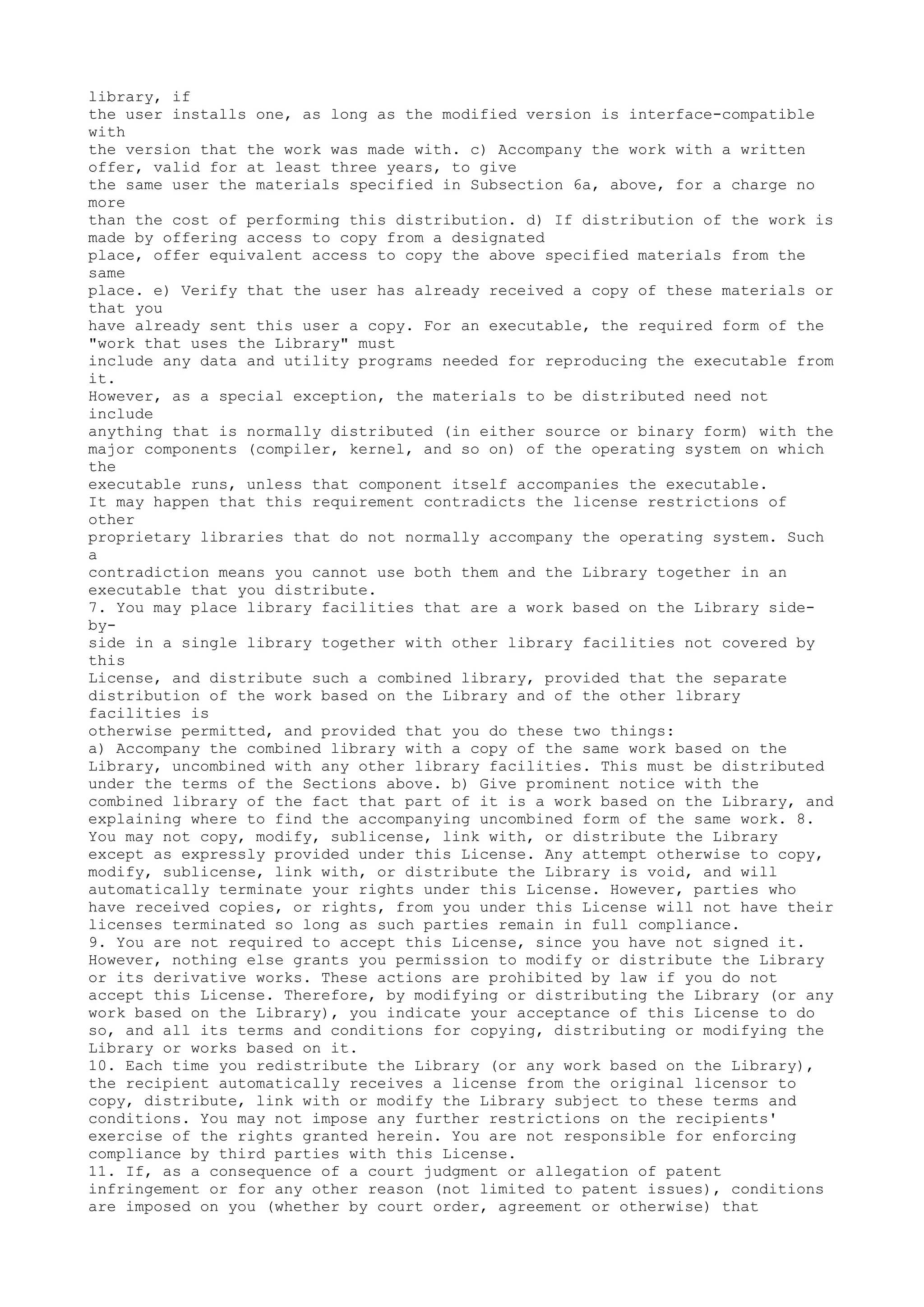 library, if
the user installs one, as long as the modified version is interface-compatible
with
the version that the work was made with. c) Accompany the work with a written
offer, valid for at least three years, to give
the same user the materials specified in Subsection 6a, above, for a charge no
more
than the cost of performing this distribution. d) If distribution of the work is
made by offering access to copy from a designated
place, offer equivalent access to copy the above specified materials from the
same
place. e) Verify that the user has already received a copy of these materials or
that you
have already sent this user a copy. For an executable, the required form of the
"work that uses the Library" must
include any data and utility programs needed for reproducing the executable from
it.
However, as a special exception, the materials to be distributed need not
include
anything that is normally distributed (in either source or binary form) with the
major components (compiler, kernel, and so on) of the operating system on which
the
executable runs, unless that component itself accompanies the executable.
It may happen that this requirement contradicts the license restrictions of
other
proprietary libraries that do not normally accompany the operating system. Such
a
contradiction means you cannot use both them and the Library together in an
executable that you distribute.
7. You may place library facilities that are a work based on the Library side-
by-
side in a single library together with other library facilities not covered by
this
License, and distribute such a combined library, provided that the separate
distribution of the work based on the Library and of the other library
facilities is
otherwise permitted, and provided that you do these two things:
a) Accompany the combined library with a copy of the same work based on the
Library, uncombined with any other library facilities. This must be distributed
under the terms of the Sections above. b) Give prominent notice with the
combined library of the fact that part of it is a work based on the Library, and
explaining where to find the accompanying uncombined form of the same work. 8.
You may not copy, modify, sublicense, link with, or distribute the Library
except as expressly provided under this License. Any attempt otherwise to copy,
modify, sublicense, link with, or distribute the Library is void, and will
automatically terminate your rights under this License. However, parties who
have received copies, or rights, from you under this License will not have their
licenses terminated so long as such parties remain in full compliance.
9. You are not required to accept this License, since you have not signed it.
However, nothing else grants you permission to modify or distribute the Library
or its derivative works. These actions are prohibited by law if you do not
accept this License. Therefore, by modifying or distributing the Library (or any
work based on the Library), you indicate your acceptance of this License to do
so, and all its terms and conditions for copying, distributing or modifying the
Library or works based on it.
10. Each time you redistribute the Library (or any work based on the Library),
the recipient automatically receives a license from the original licensor to
copy, distribute, link with or modify the Library subject to these terms and
conditions. You may not impose any further restrictions on the recipients'
exercise of the rights granted herein. You are not responsible for enforcing
compliance by third parties with this License.
11. If, as a consequence of a court judgment or allegation of patent
infringement or for any other reason (not limited to patent issues), conditions
are imposed on you (whether by court order, agreement or otherwise) that
 