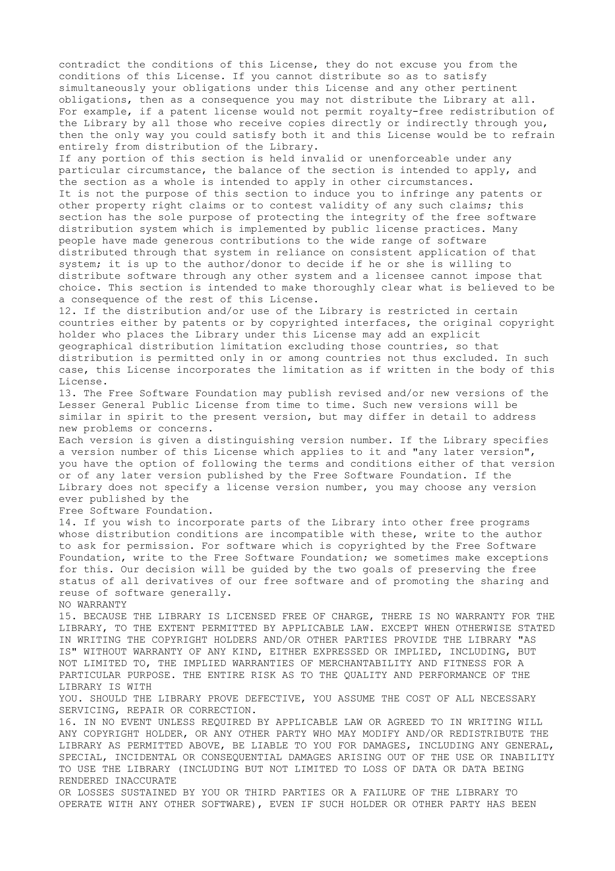 contradict the conditions of this License, they do not excuse you from the
conditions of this License. If you cannot distribute so as to satisfy
simultaneously your obligations under this License and any other pertinent
obligations, then as a consequence you may not distribute the Library at all.
For example, if a patent license would not permit royalty-free redistribution of
the Library by all those who receive copies directly or indirectly through you,
then the only way you could satisfy both it and this License would be to refrain
entirely from distribution of the Library.
If any portion of this section is held invalid or unenforceable under any
particular circumstance, the balance of the section is intended to apply, and
the section as a whole is intended to apply in other circumstances.
It is not the purpose of this section to induce you to infringe any patents or
other property right claims or to contest validity of any such claims; this
section has the sole purpose of protecting the integrity of the free software
distribution system which is implemented by public license practices. Many
people have made generous contributions to the wide range of software
distributed through that system in reliance on consistent application of that
system; it is up to the author/donor to decide if he or she is willing to
distribute software through any other system and a licensee cannot impose that
choice. This section is intended to make thoroughly clear what is believed to be
a consequence of the rest of this License.
12. If the distribution and/or use of the Library is restricted in certain
countries either by patents or by copyrighted interfaces, the original copyright
holder who places the Library under this License may add an explicit
geographical distribution limitation excluding those countries, so that
distribution is permitted only in or among countries not thus excluded. In such
case, this License incorporates the limitation as if written in the body of this
License.
13. The Free Software Foundation may publish revised and/or new versions of the
Lesser General Public License from time to time. Such new versions will be
similar in spirit to the present version, but may differ in detail to address
new problems or concerns.
Each version is given a distinguishing version number. If the Library specifies
a version number of this License which applies to it and "any later version",
you have the option of following the terms and conditions either of that version
or of any later version published by the Free Software Foundation. If the
Library does not specify a license version number, you may choose any version
ever published by the
Free Software Foundation.
14. If you wish to incorporate parts of the Library into other free programs
whose distribution conditions are incompatible with these, write to the author
to ask for permission. For software which is copyrighted by the Free Software
Foundation, write to the Free Software Foundation; we sometimes make exceptions
for this. Our decision will be guided by the two goals of preserving the free
status of all derivatives of our free software and of promoting the sharing and
reuse of software generally.
NO WARRANTY
15. BECAUSE THE LIBRARY IS LICENSED FREE OF CHARGE, THERE IS NO WARRANTY FOR THE
LIBRARY, TO THE EXTENT PERMITTED BY APPLICABLE LAW. EXCEPT WHEN OTHERWISE STATED
IN WRITING THE COPYRIGHT HOLDERS AND/OR OTHER PARTIES PROVIDE THE LIBRARY "AS
IS" WITHOUT WARRANTY OF ANY KIND, EITHER EXPRESSED OR IMPLIED, INCLUDING, BUT
NOT LIMITED TO, THE IMPLIED WARRANTIES OF MERCHANTABILITY AND FITNESS FOR A
PARTICULAR PURPOSE. THE ENTIRE RISK AS TO THE QUALITY AND PERFORMANCE OF THE
LIBRARY IS WITH
YOU. SHOULD THE LIBRARY PROVE DEFECTIVE, YOU ASSUME THE COST OF ALL NECESSARY
SERVICING, REPAIR OR CORRECTION.
16. IN NO EVENT UNLESS REQUIRED BY APPLICABLE LAW OR AGREED TO IN WRITING WILL
ANY COPYRIGHT HOLDER, OR ANY OTHER PARTY WHO MAY MODIFY AND/OR REDISTRIBUTE THE
LIBRARY AS PERMITTED ABOVE, BE LIABLE TO YOU FOR DAMAGES, INCLUDING ANY GENERAL,
SPECIAL, INCIDENTAL OR CONSEQUENTIAL DAMAGES ARISING OUT OF THE USE OR INABILITY
TO USE THE LIBRARY (INCLUDING BUT NOT LIMITED TO LOSS OF DATA OR DATA BEING
RENDERED INACCURATE
OR LOSSES SUSTAINED BY YOU OR THIRD PARTIES OR A FAILURE OF THE LIBRARY TO
OPERATE WITH ANY OTHER SOFTWARE), EVEN IF SUCH HOLDER OR OTHER PARTY HAS BEEN
 