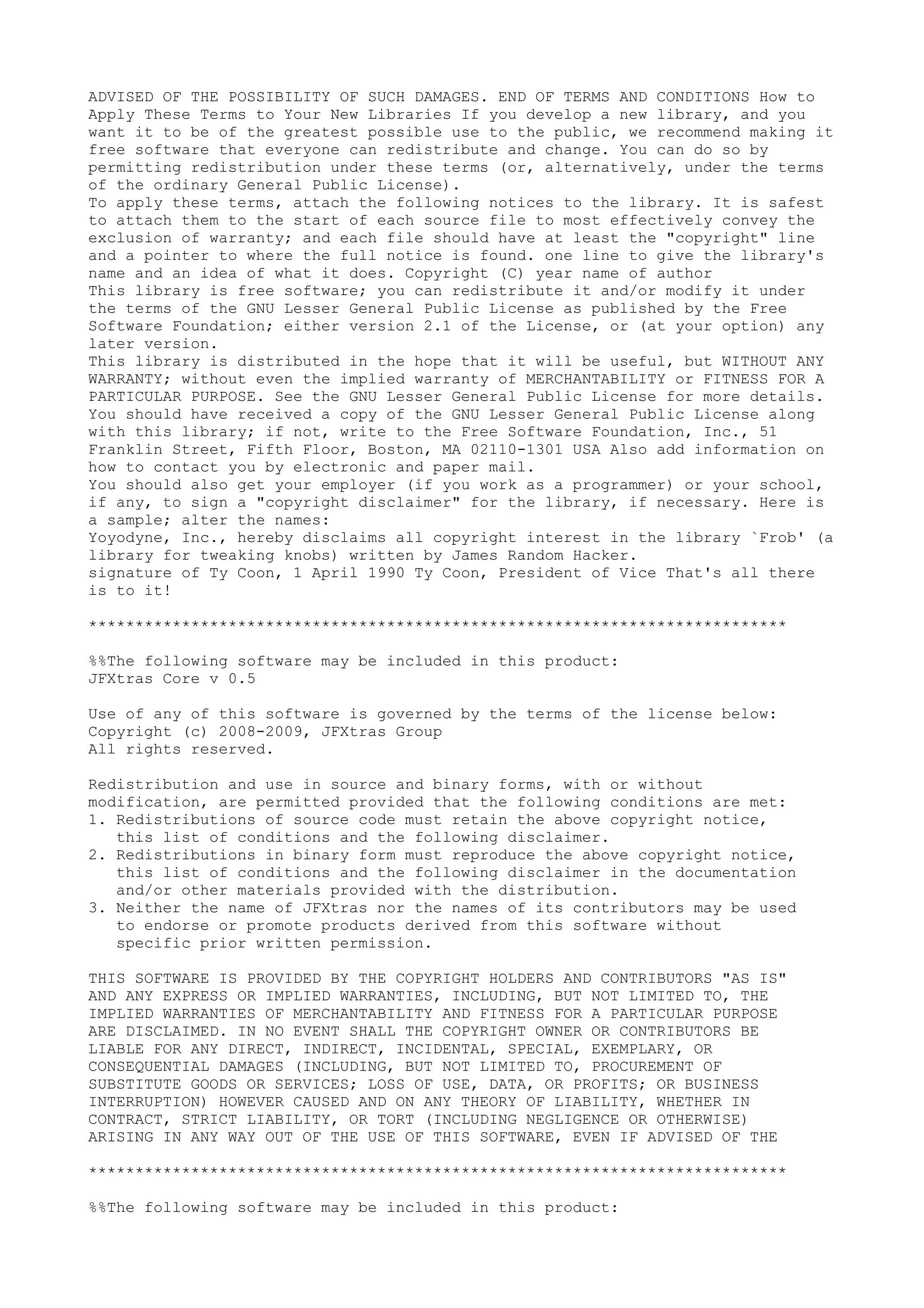 ADVISED OF THE POSSIBILITY OF SUCH DAMAGES. END OF TERMS AND CONDITIONS How to
Apply These Terms to Your New Libraries If you develop a new library, and you
want it to be of the greatest possible use to the public, we recommend making it
free software that everyone can redistribute and change. You can do so by
permitting redistribution under these terms (or, alternatively, under the terms
of the ordinary General Public License).
To apply these terms, attach the following notices to the library. It is safest
to attach them to the start of each source file to most effectively convey the
exclusion of warranty; and each file should have at least the "copyright" line
and a pointer to where the full notice is found. one line to give the library's
name and an idea of what it does. Copyright (C) year name of author
This library is free software; you can redistribute it and/or modify it under
the terms of the GNU Lesser General Public License as published by the Free
Software Foundation; either version 2.1 of the License, or (at your option) any
later version.
This library is distributed in the hope that it will be useful, but WITHOUT ANY
WARRANTY; without even the implied warranty of MERCHANTABILITY or FITNESS FOR A
PARTICULAR PURPOSE. See the GNU Lesser General Public License for more details.
You should have received a copy of the GNU Lesser General Public License along
with this library; if not, write to the Free Software Foundation, Inc., 51
Franklin Street, Fifth Floor, Boston, MA 02110-1301 USA Also add information on
how to contact you by electronic and paper mail.
You should also get your employer (if you work as a programmer) or your school,
if any, to sign a "copyright disclaimer" for the library, if necessary. Here is
a sample; alter the names:
Yoyodyne, Inc., hereby disclaims all copyright interest in the library `Frob' (a
library for tweaking knobs) written by James Random Hacker.
signature of Ty Coon, 1 April 1990 Ty Coon, President of Vice That's all there
is to it!
***************************************************************************
%%The following software may be included in this product:
JFXtras Core v 0.5
Use of any of this software is governed by the terms of the license below:
Copyright (c) 2008-2009, JFXtras Group
All rights reserved.
Redistribution and use in source and binary forms, with or without
modification, are permitted provided that the following conditions are met:
1. Redistributions of source code must retain the above copyright notice,
this list of conditions and the following disclaimer.
2. Redistributions in binary form must reproduce the above copyright notice,
this list of conditions and the following disclaimer in the documentation
and/or other materials provided with the distribution.
3. Neither the name of JFXtras nor the names of its contributors may be used
to endorse or promote products derived from this software without
specific prior written permission.
THIS SOFTWARE IS PROVIDED BY THE COPYRIGHT HOLDERS AND CONTRIBUTORS "AS IS"
AND ANY EXPRESS OR IMPLIED WARRANTIES, INCLUDING, BUT NOT LIMITED TO, THE
IMPLIED WARRANTIES OF MERCHANTABILITY AND FITNESS FOR A PARTICULAR PURPOSE
ARE DISCLAIMED. IN NO EVENT SHALL THE COPYRIGHT OWNER OR CONTRIBUTORS BE
LIABLE FOR ANY DIRECT, INDIRECT, INCIDENTAL, SPECIAL, EXEMPLARY, OR
CONSEQUENTIAL DAMAGES (INCLUDING, BUT NOT LIMITED TO, PROCUREMENT OF
SUBSTITUTE GOODS OR SERVICES; LOSS OF USE, DATA, OR PROFITS; OR BUSINESS
INTERRUPTION) HOWEVER CAUSED AND ON ANY THEORY OF LIABILITY, WHETHER IN
CONTRACT, STRICT LIABILITY, OR TORT (INCLUDING NEGLIGENCE OR OTHERWISE)
ARISING IN ANY WAY OUT OF THE USE OF THIS SOFTWARE, EVEN IF ADVISED OF THE
***************************************************************************
%%The following software may be included in this product:
 