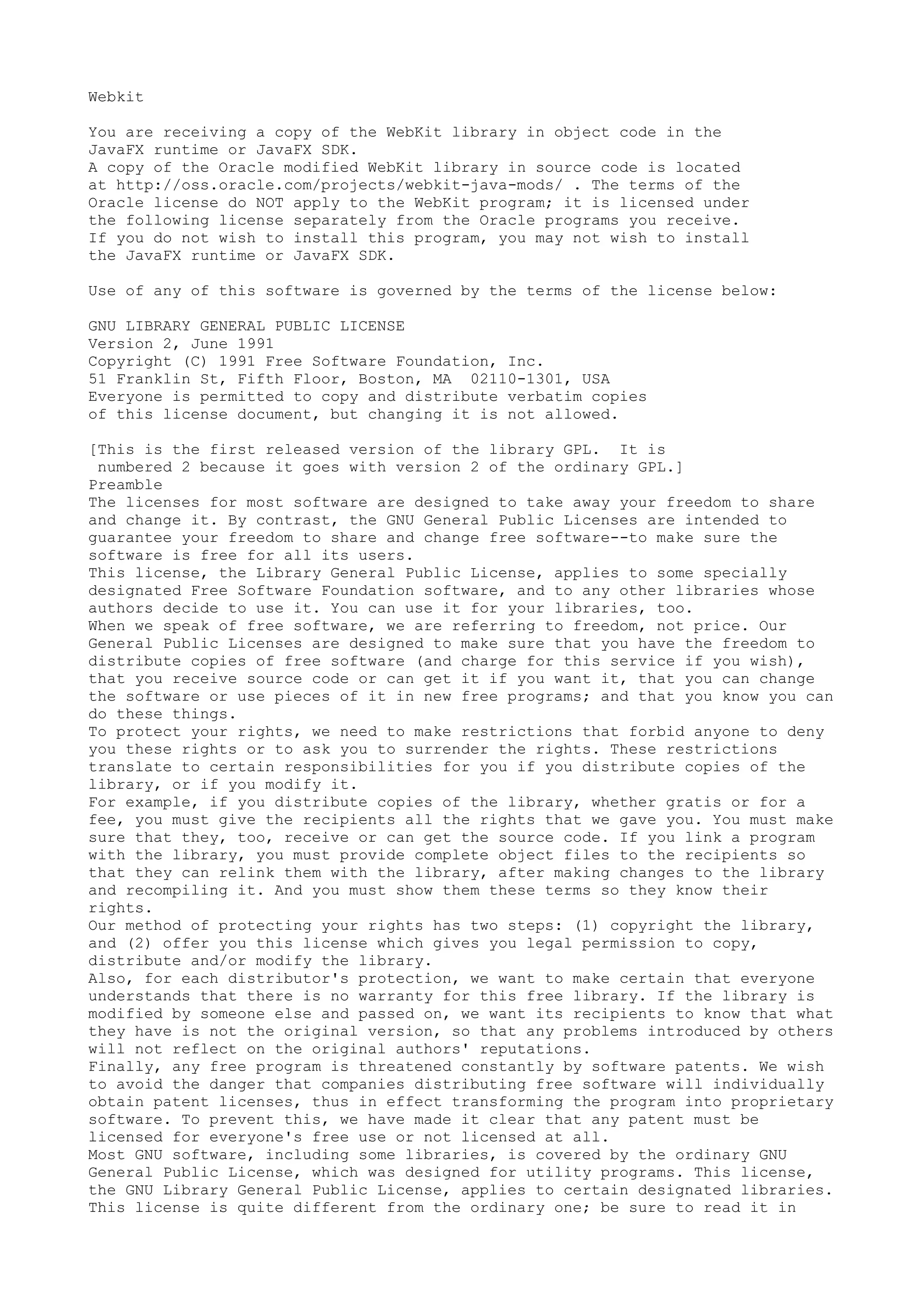 Webkit
You are receiving a copy of the WebKit library in object code in the
JavaFX runtime or JavaFX SDK.
A copy of the Oracle modified WebKit library in source code is located
at http://oss.oracle.com/projects/webkit-java-mods/ . The terms of the
Oracle license do NOT apply to the WebKit program; it is licensed under
the following license separately from the Oracle programs you receive.
If you do not wish to install this program, you may not wish to install
the JavaFX runtime or JavaFX SDK.
Use of any of this software is governed by the terms of the license below:
GNU LIBRARY GENERAL PUBLIC LICENSE
Version 2, June 1991
Copyright (C) 1991 Free Software Foundation, Inc.
51 Franklin St, Fifth Floor, Boston, MA 02110-1301, USA
Everyone is permitted to copy and distribute verbatim copies
of this license document, but changing it is not allowed.
[This is the first released version of the library GPL. It is
numbered 2 because it goes with version 2 of the ordinary GPL.]
Preamble
The licenses for most software are designed to take away your freedom to share
and change it. By contrast, the GNU General Public Licenses are intended to
guarantee your freedom to share and change free software--to make sure the
software is free for all its users.
This license, the Library General Public License, applies to some specially
designated Free Software Foundation software, and to any other libraries whose
authors decide to use it. You can use it for your libraries, too.
When we speak of free software, we are referring to freedom, not price. Our
General Public Licenses are designed to make sure that you have the freedom to
distribute copies of free software (and charge for this service if you wish),
that you receive source code or can get it if you want it, that you can change
the software or use pieces of it in new free programs; and that you know you can
do these things.
To protect your rights, we need to make restrictions that forbid anyone to deny
you these rights or to ask you to surrender the rights. These restrictions
translate to certain responsibilities for you if you distribute copies of the
library, or if you modify it.
For example, if you distribute copies of the library, whether gratis or for a
fee, you must give the recipients all the rights that we gave you. You must make
sure that they, too, receive or can get the source code. If you link a program
with the library, you must provide complete object files to the recipients so
that they can relink them with the library, after making changes to the library
and recompiling it. And you must show them these terms so they know their
rights.
Our method of protecting your rights has two steps: (1) copyright the library,
and (2) offer you this license which gives you legal permission to copy,
distribute and/or modify the library.
Also, for each distributor's protection, we want to make certain that everyone
understands that there is no warranty for this free library. If the library is
modified by someone else and passed on, we want its recipients to know that what
they have is not the original version, so that any problems introduced by others
will not reflect on the original authors' reputations.
Finally, any free program is threatened constantly by software patents. We wish
to avoid the danger that companies distributing free software will individually
obtain patent licenses, thus in effect transforming the program into proprietary
software. To prevent this, we have made it clear that any patent must be
licensed for everyone's free use or not licensed at all.
Most GNU software, including some libraries, is covered by the ordinary GNU
General Public License, which was designed for utility programs. This license,
the GNU Library General Public License, applies to certain designated libraries.
This license is quite different from the ordinary one; be sure to read it in
 