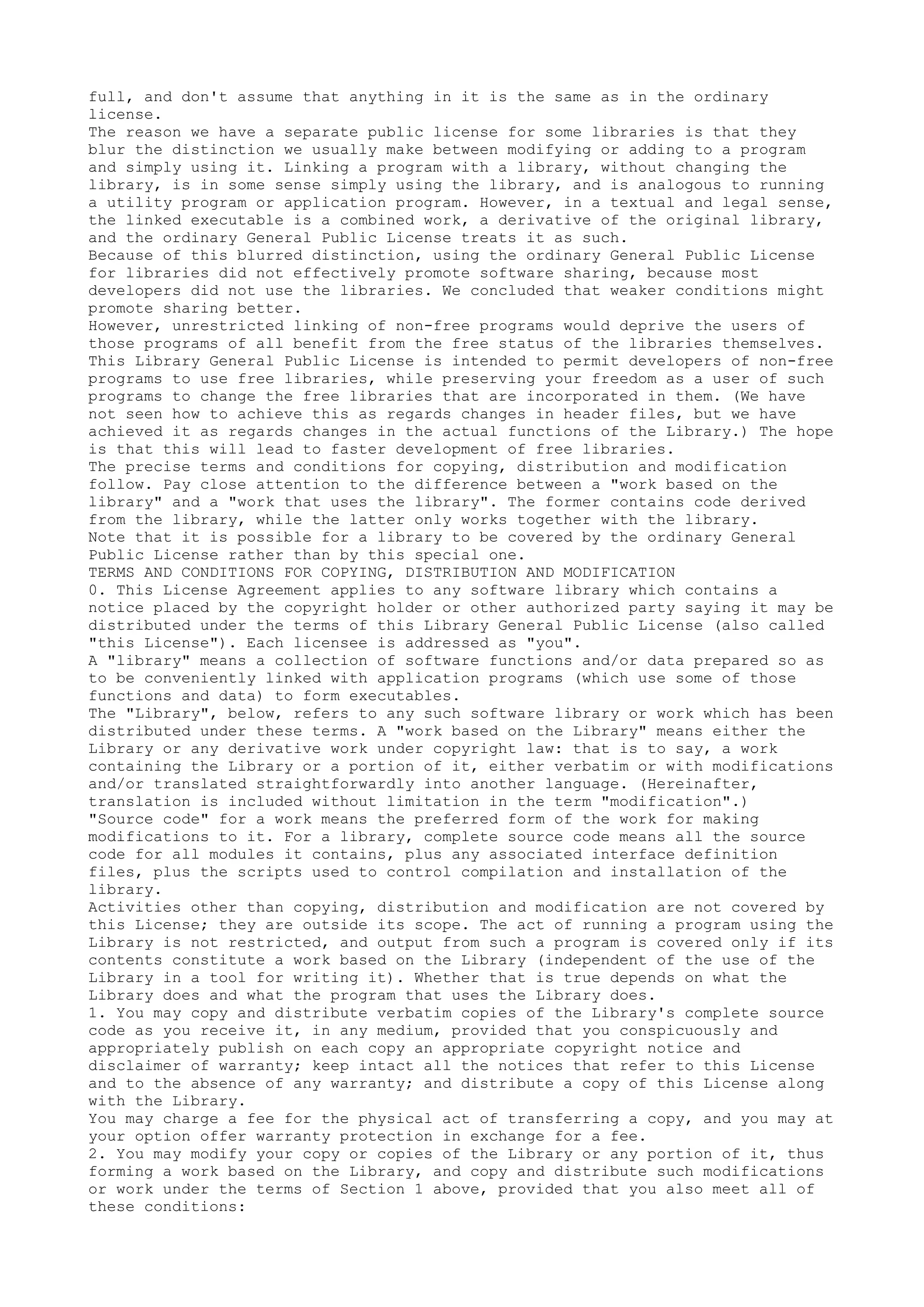 full, and don't assume that anything in it is the same as in the ordinary
license.
The reason we have a separate public license for some libraries is that they
blur the distinction we usually make between modifying or adding to a program
and simply using it. Linking a program with a library, without changing the
library, is in some sense simply using the library, and is analogous to running
a utility program or application program. However, in a textual and legal sense,
the linked executable is a combined work, a derivative of the original library,
and the ordinary General Public License treats it as such.
Because of this blurred distinction, using the ordinary General Public License
for libraries did not effectively promote software sharing, because most
developers did not use the libraries. We concluded that weaker conditions might
promote sharing better.
However, unrestricted linking of non-free programs would deprive the users of
those programs of all benefit from the free status of the libraries themselves.
This Library General Public License is intended to permit developers of non-free
programs to use free libraries, while preserving your freedom as a user of such
programs to change the free libraries that are incorporated in them. (We have
not seen how to achieve this as regards changes in header files, but we have
achieved it as regards changes in the actual functions of the Library.) The hope
is that this will lead to faster development of free libraries.
The precise terms and conditions for copying, distribution and modification
follow. Pay close attention to the difference between a "work based on the
library" and a "work that uses the library". The former contains code derived
from the library, while the latter only works together with the library.
Note that it is possible for a library to be covered by the ordinary General
Public License rather than by this special one.
TERMS AND CONDITIONS FOR COPYING, DISTRIBUTION AND MODIFICATION
0. This License Agreement applies to any software library which contains a
notice placed by the copyright holder or other authorized party saying it may be
distributed under the terms of this Library General Public License (also called
"this License"). Each licensee is addressed as "you".
A "library" means a collection of software functions and/or data prepared so as
to be conveniently linked with application programs (which use some of those
functions and data) to form executables.
The "Library", below, refers to any such software library or work which has been
distributed under these terms. A "work based on the Library" means either the
Library or any derivative work under copyright law: that is to say, a work
containing the Library or a portion of it, either verbatim or with modifications
and/or translated straightforwardly into another language. (Hereinafter,
translation is included without limitation in the term "modification".)
"Source code" for a work means the preferred form of the work for making
modifications to it. For a library, complete source code means all the source
code for all modules it contains, plus any associated interface definition
files, plus the scripts used to control compilation and installation of the
library.
Activities other than copying, distribution and modification are not covered by
this License; they are outside its scope. The act of running a program using the
Library is not restricted, and output from such a program is covered only if its
contents constitute a work based on the Library (independent of the use of the
Library in a tool for writing it). Whether that is true depends on what the
Library does and what the program that uses the Library does.
1. You may copy and distribute verbatim copies of the Library's complete source
code as you receive it, in any medium, provided that you conspicuously and
appropriately publish on each copy an appropriate copyright notice and
disclaimer of warranty; keep intact all the notices that refer to this License
and to the absence of any warranty; and distribute a copy of this License along
with the Library.
You may charge a fee for the physical act of transferring a copy, and you may at
your option offer warranty protection in exchange for a fee.
2. You may modify your copy or copies of the Library or any portion of it, thus
forming a work based on the Library, and copy and distribute such modifications
or work under the terms of Section 1 above, provided that you also meet all of
these conditions:
 