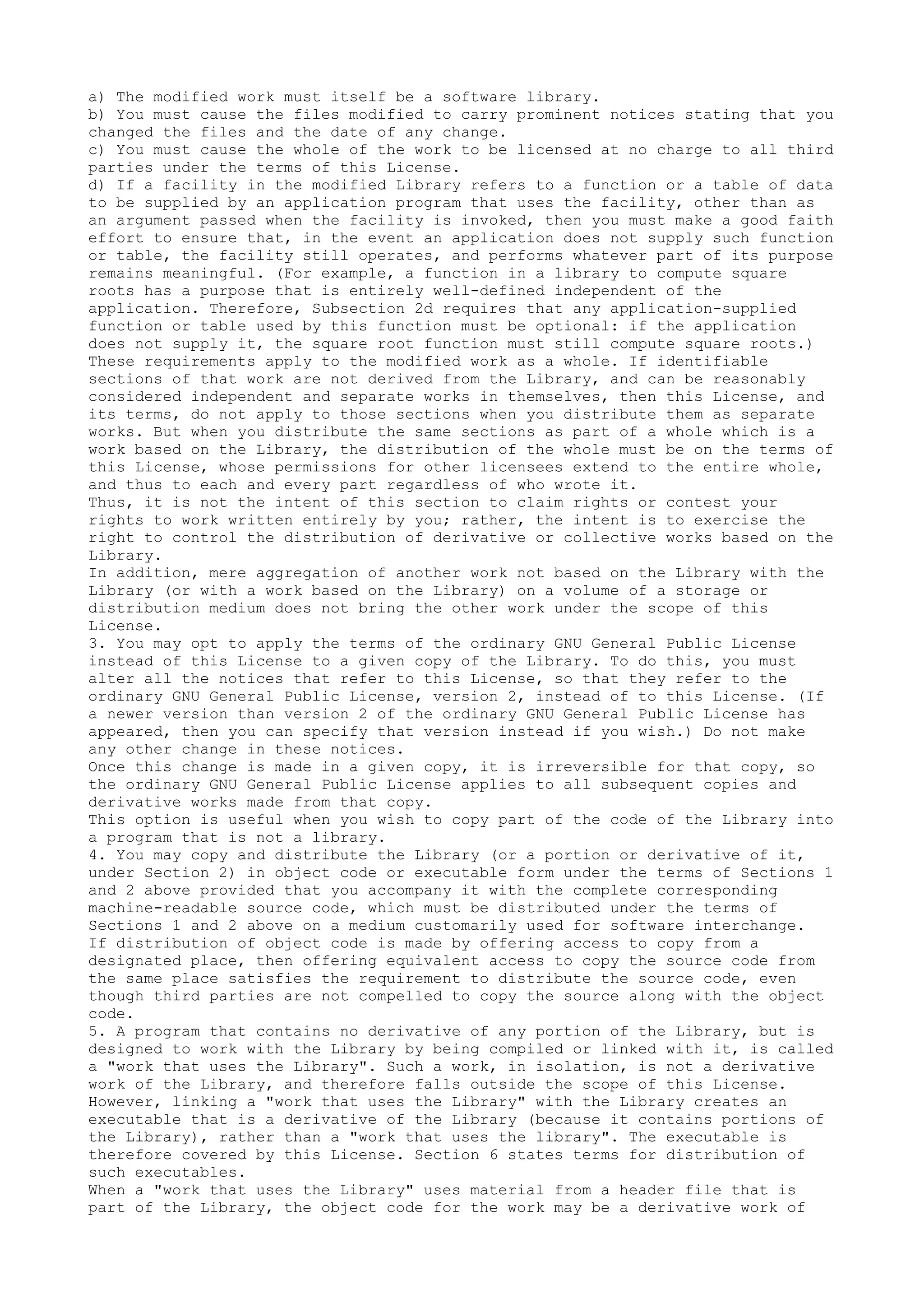 a) The modified work must itself be a software library.
b) You must cause the files modified to carry prominent notices stating that you
changed the files and the date of any change.
c) You must cause the whole of the work to be licensed at no charge to all third
parties under the terms of this License.
d) If a facility in the modified Library refers to a function or a table of data
to be supplied by an application program that uses the facility, other than as
an argument passed when the facility is invoked, then you must make a good faith
effort to ensure that, in the event an application does not supply such function
or table, the facility still operates, and performs whatever part of its purpose
remains meaningful. (For example, a function in a library to compute square
roots has a purpose that is entirely well-defined independent of the
application. Therefore, Subsection 2d requires that any application-supplied
function or table used by this function must be optional: if the application
does not supply it, the square root function must still compute square roots.)
These requirements apply to the modified work as a whole. If identifiable
sections of that work are not derived from the Library, and can be reasonably
considered independent and separate works in themselves, then this License, and
its terms, do not apply to those sections when you distribute them as separate
works. But when you distribute the same sections as part of a whole which is a
work based on the Library, the distribution of the whole must be on the terms of
this License, whose permissions for other licensees extend to the entire whole,
and thus to each and every part regardless of who wrote it.
Thus, it is not the intent of this section to claim rights or contest your
rights to work written entirely by you; rather, the intent is to exercise the
right to control the distribution of derivative or collective works based on the
Library.
In addition, mere aggregation of another work not based on the Library with the
Library (or with a work based on the Library) on a volume of a storage or
distribution medium does not bring the other work under the scope of this
License.
3. You may opt to apply the terms of the ordinary GNU General Public License
instead of this License to a given copy of the Library. To do this, you must
alter all the notices that refer to this License, so that they refer to the
ordinary GNU General Public License, version 2, instead of to this License. (If
a newer version than version 2 of the ordinary GNU General Public License has
appeared, then you can specify that version instead if you wish.) Do not make
any other change in these notices.
Once this change is made in a given copy, it is irreversible for that copy, so
the ordinary GNU General Public License applies to all subsequent copies and
derivative works made from that copy.
This option is useful when you wish to copy part of the code of the Library into
a program that is not a library.
4. You may copy and distribute the Library (or a portion or derivative of it,
under Section 2) in object code or executable form under the terms of Sections 1
and 2 above provided that you accompany it with the complete corresponding
machine-readable source code, which must be distributed under the terms of
Sections 1 and 2 above on a medium customarily used for software interchange.
If distribution of object code is made by offering access to copy from a
designated place, then offering equivalent access to copy the source code from
the same place satisfies the requirement to distribute the source code, even
though third parties are not compelled to copy the source along with the object
code.
5. A program that contains no derivative of any portion of the Library, but is
designed to work with the Library by being compiled or linked with it, is called
a "work that uses the Library". Such a work, in isolation, is not a derivative
work of the Library, and therefore falls outside the scope of this License.
However, linking a "work that uses the Library" with the Library creates an
executable that is a derivative of the Library (because it contains portions of
the Library), rather than a "work that uses the library". The executable is
therefore covered by this License. Section 6 states terms for distribution of
such executables.
When a "work that uses the Library" uses material from a header file that is
part of the Library, the object code for the work may be a derivative work of
 