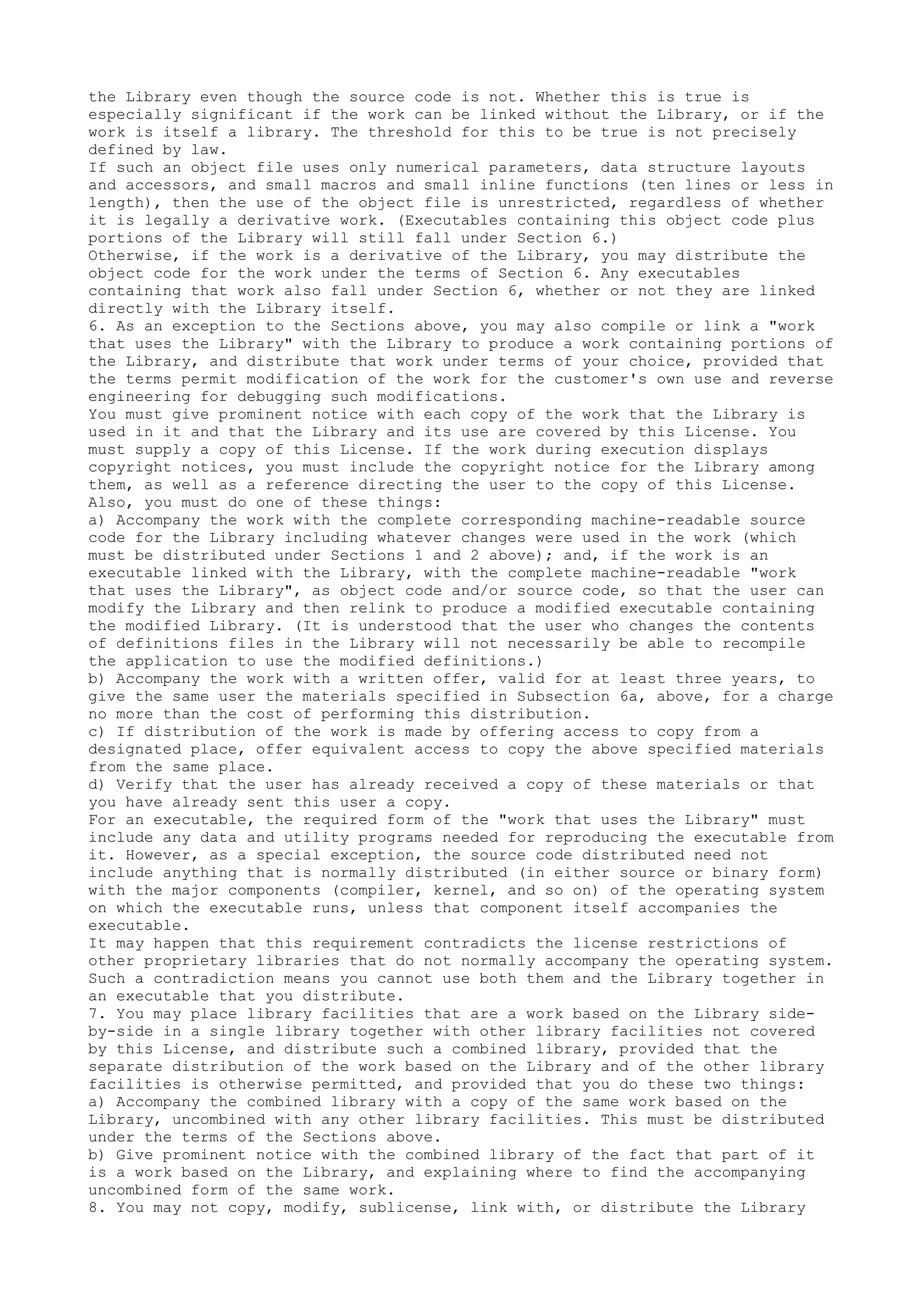 the Library even though the source code is not. Whether this is true is
especially significant if the work can be linked without the Library, or if the
work is itself a library. The threshold for this to be true is not precisely
defined by law.
If such an object file uses only numerical parameters, data structure layouts
and accessors, and small macros and small inline functions (ten lines or less in
length), then the use of the object file is unrestricted, regardless of whether
it is legally a derivative work. (Executables containing this object code plus
portions of the Library will still fall under Section 6.)
Otherwise, if the work is a derivative of the Library, you may distribute the
object code for the work under the terms of Section 6. Any executables
containing that work also fall under Section 6, whether or not they are linked
directly with the Library itself.
6. As an exception to the Sections above, you may also compile or link a "work
that uses the Library" with the Library to produce a work containing portions of
the Library, and distribute that work under terms of your choice, provided that
the terms permit modification of the work for the customer's own use and reverse
engineering for debugging such modifications.
You must give prominent notice with each copy of the work that the Library is
used in it and that the Library and its use are covered by this License. You
must supply a copy of this License. If the work during execution displays
copyright notices, you must include the copyright notice for the Library among
them, as well as a reference directing the user to the copy of this License.
Also, you must do one of these things:
a) Accompany the work with the complete corresponding machine-readable source
code for the Library including whatever changes were used in the work (which
must be distributed under Sections 1 and 2 above); and, if the work is an
executable linked with the Library, with the complete machine-readable "work
that uses the Library", as object code and/or source code, so that the user can
modify the Library and then relink to produce a modified executable containing
the modified Library. (It is understood that the user who changes the contents
of definitions files in the Library will not necessarily be able to recompile
the application to use the modified definitions.)
b) Accompany the work with a written offer, valid for at least three years, to
give the same user the materials specified in Subsection 6a, above, for a charge
no more than the cost of performing this distribution.
c) If distribution of the work is made by offering access to copy from a
designated place, offer equivalent access to copy the above specified materials
from the same place.
d) Verify that the user has already received a copy of these materials or that
you have already sent this user a copy.
For an executable, the required form of the "work that uses the Library" must
include any data and utility programs needed for reproducing the executable from
it. However, as a special exception, the source code distributed need not
include anything that is normally distributed (in either source or binary form)
with the major components (compiler, kernel, and so on) of the operating system
on which the executable runs, unless that component itself accompanies the
executable.
It may happen that this requirement contradicts the license restrictions of
other proprietary libraries that do not normally accompany the operating system.
Such a contradiction means you cannot use both them and the Library together in
an executable that you distribute.
7. You may place library facilities that are a work based on the Library side-
by-side in a single library together with other library facilities not covered
by this License, and distribute such a combined library, provided that the
separate distribution of the work based on the Library and of the other library
facilities is otherwise permitted, and provided that you do these two things:
a) Accompany the combined library with a copy of the same work based on the
Library, uncombined with any other library facilities. This must be distributed
under the terms of the Sections above.
b) Give prominent notice with the combined library of the fact that part of it
is a work based on the Library, and explaining where to find the accompanying
uncombined form of the same work.
8. You may not copy, modify, sublicense, link with, or distribute the Library
 