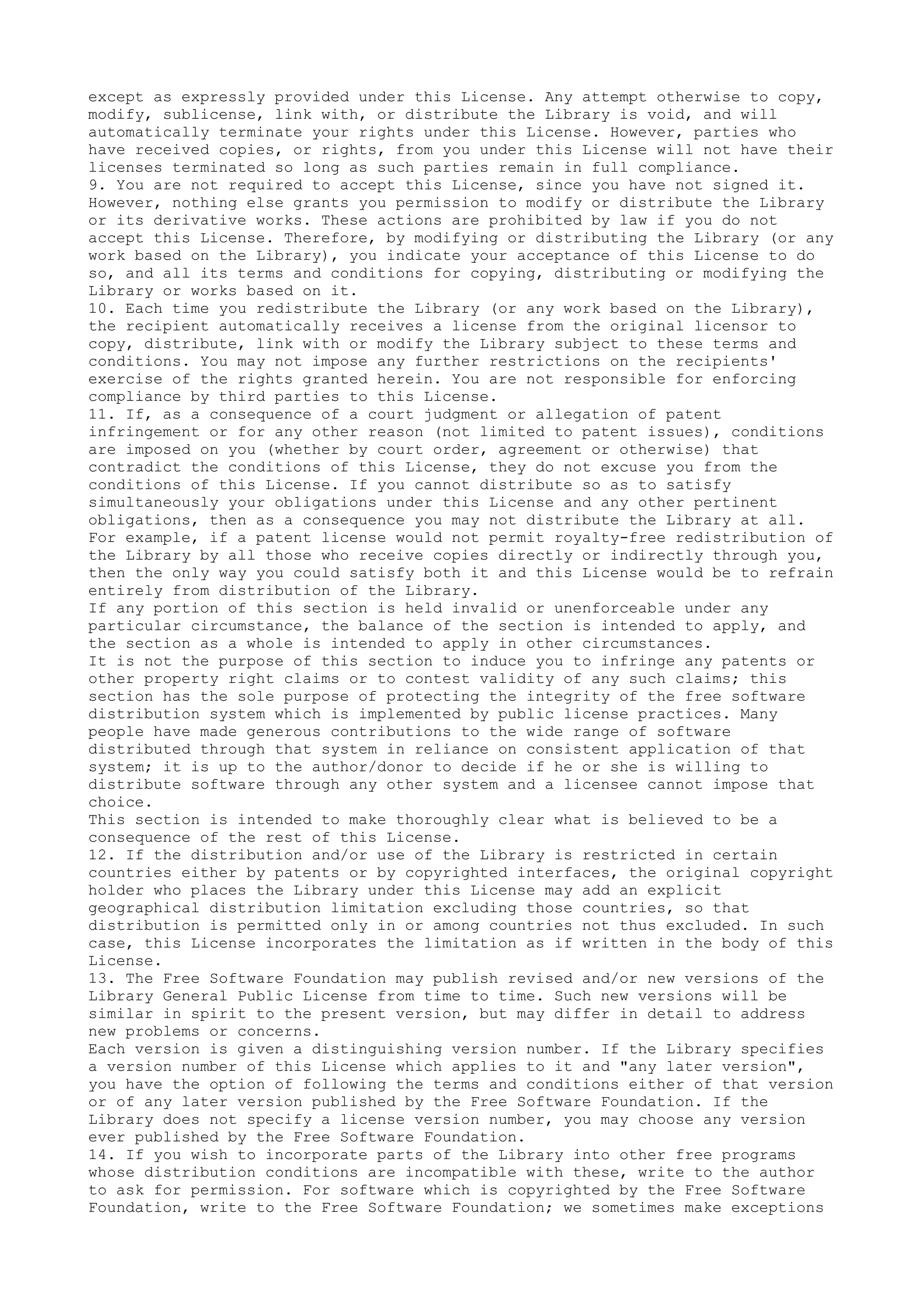 except as expressly provided under this License. Any attempt otherwise to copy,
modify, sublicense, link with, or distribute the Library is void, and will
automatically terminate your rights under this License. However, parties who
have received copies, or rights, from you under this License will not have their
licenses terminated so long as such parties remain in full compliance.
9. You are not required to accept this License, since you have not signed it.
However, nothing else grants you permission to modify or distribute the Library
or its derivative works. These actions are prohibited by law if you do not
accept this License. Therefore, by modifying or distributing the Library (or any
work based on the Library), you indicate your acceptance of this License to do
so, and all its terms and conditions for copying, distributing or modifying the
Library or works based on it.
10. Each time you redistribute the Library (or any work based on the Library),
the recipient automatically receives a license from the original licensor to
copy, distribute, link with or modify the Library subject to these terms and
conditions. You may not impose any further restrictions on the recipients'
exercise of the rights granted herein. You are not responsible for enforcing
compliance by third parties to this License.
11. If, as a consequence of a court judgment or allegation of patent
infringement or for any other reason (not limited to patent issues), conditions
are imposed on you (whether by court order, agreement or otherwise) that
contradict the conditions of this License, they do not excuse you from the
conditions of this License. If you cannot distribute so as to satisfy
simultaneously your obligations under this License and any other pertinent
obligations, then as a consequence you may not distribute the Library at all.
For example, if a patent license would not permit royalty-free redistribution of
the Library by all those who receive copies directly or indirectly through you,
then the only way you could satisfy both it and this License would be to refrain
entirely from distribution of the Library.
If any portion of this section is held invalid or unenforceable under any
particular circumstance, the balance of the section is intended to apply, and
the section as a whole is intended to apply in other circumstances.
It is not the purpose of this section to induce you to infringe any patents or
other property right claims or to contest validity of any such claims; this
section has the sole purpose of protecting the integrity of the free software
distribution system which is implemented by public license practices. Many
people have made generous contributions to the wide range of software
distributed through that system in reliance on consistent application of that
system; it is up to the author/donor to decide if he or she is willing to
distribute software through any other system and a licensee cannot impose that
choice.
This section is intended to make thoroughly clear what is believed to be a
consequence of the rest of this License.
12. If the distribution and/or use of the Library is restricted in certain
countries either by patents or by copyrighted interfaces, the original copyright
holder who places the Library under this License may add an explicit
geographical distribution limitation excluding those countries, so that
distribution is permitted only in or among countries not thus excluded. In such
case, this License incorporates the limitation as if written in the body of this
License.
13. The Free Software Foundation may publish revised and/or new versions of the
Library General Public License from time to time. Such new versions will be
similar in spirit to the present version, but may differ in detail to address
new problems or concerns.
Each version is given a distinguishing version number. If the Library specifies
a version number of this License which applies to it and "any later version",
you have the option of following the terms and conditions either of that version
or of any later version published by the Free Software Foundation. If the
Library does not specify a license version number, you may choose any version
ever published by the Free Software Foundation.
14. If you wish to incorporate parts of the Library into other free programs
whose distribution conditions are incompatible with these, write to the author
to ask for permission. For software which is copyrighted by the Free Software
Foundation, write to the Free Software Foundation; we sometimes make exceptions
 
