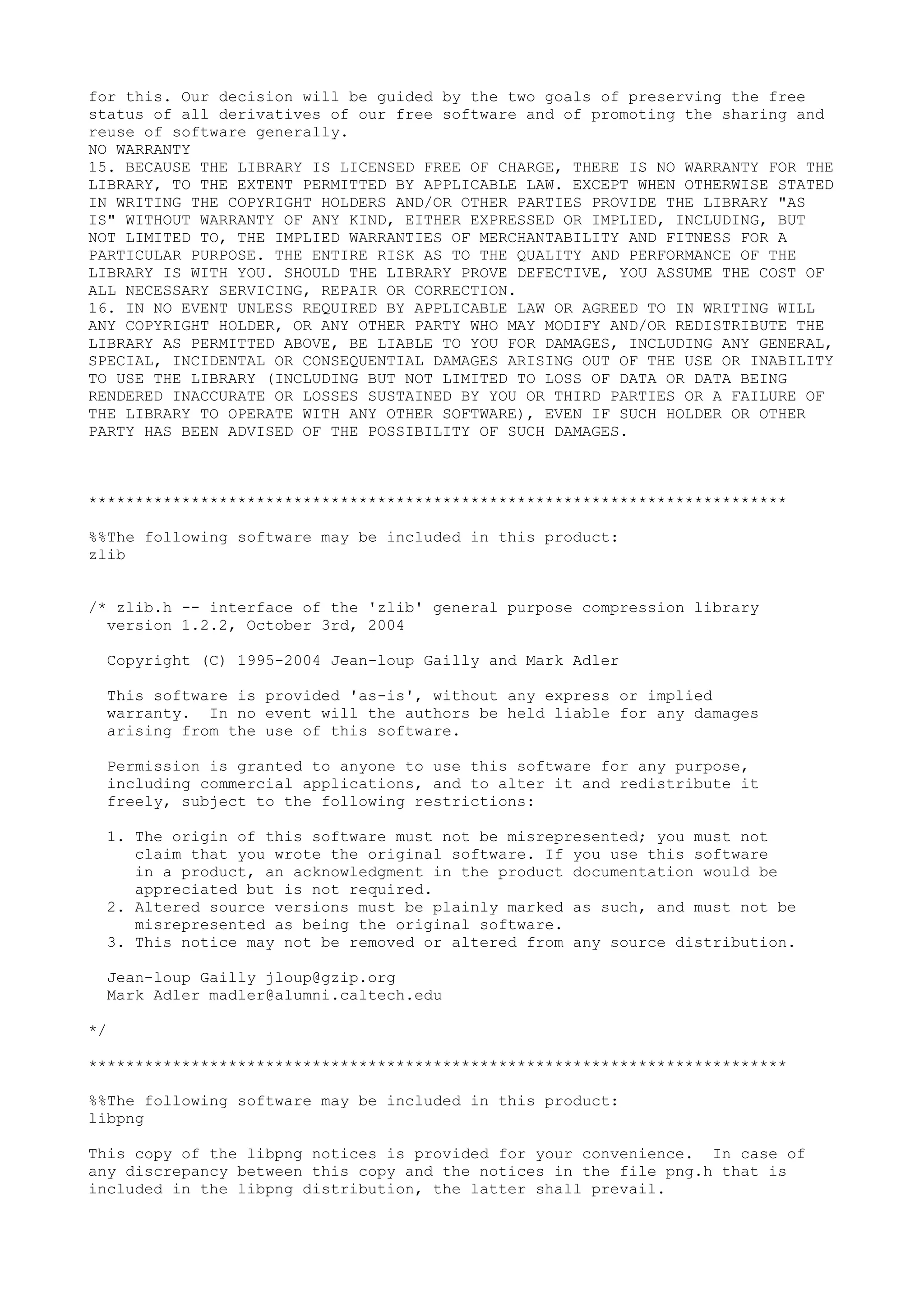 for this. Our decision will be guided by the two goals of preserving the free
status of all derivatives of our free software and of promoting the sharing and
reuse of software generally.
NO WARRANTY
15. BECAUSE THE LIBRARY IS LICENSED FREE OF CHARGE, THERE IS NO WARRANTY FOR THE
LIBRARY, TO THE EXTENT PERMITTED BY APPLICABLE LAW. EXCEPT WHEN OTHERWISE STATED
IN WRITING THE COPYRIGHT HOLDERS AND/OR OTHER PARTIES PROVIDE THE LIBRARY "AS
IS" WITHOUT WARRANTY OF ANY KIND, EITHER EXPRESSED OR IMPLIED, INCLUDING, BUT
NOT LIMITED TO, THE IMPLIED WARRANTIES OF MERCHANTABILITY AND FITNESS FOR A
PARTICULAR PURPOSE. THE ENTIRE RISK AS TO THE QUALITY AND PERFORMANCE OF THE
LIBRARY IS WITH YOU. SHOULD THE LIBRARY PROVE DEFECTIVE, YOU ASSUME THE COST OF
ALL NECESSARY SERVICING, REPAIR OR CORRECTION.
16. IN NO EVENT UNLESS REQUIRED BY APPLICABLE LAW OR AGREED TO IN WRITING WILL
ANY COPYRIGHT HOLDER, OR ANY OTHER PARTY WHO MAY MODIFY AND/OR REDISTRIBUTE THE
LIBRARY AS PERMITTED ABOVE, BE LIABLE TO YOU FOR DAMAGES, INCLUDING ANY GENERAL,
SPECIAL, INCIDENTAL OR CONSEQUENTIAL DAMAGES ARISING OUT OF THE USE OR INABILITY
TO USE THE LIBRARY (INCLUDING BUT NOT LIMITED TO LOSS OF DATA OR DATA BEING
RENDERED INACCURATE OR LOSSES SUSTAINED BY YOU OR THIRD PARTIES OR A FAILURE OF
THE LIBRARY TO OPERATE WITH ANY OTHER SOFTWARE), EVEN IF SUCH HOLDER OR OTHER
PARTY HAS BEEN ADVISED OF THE POSSIBILITY OF SUCH DAMAGES.
***************************************************************************
%%The following software may be included in this product:
zlib
/* zlib.h -- interface of the 'zlib' general purpose compression library
version 1.2.2, October 3rd, 2004
Copyright (C) 1995-2004 Jean-loup Gailly and Mark Adler
This software is provided 'as-is', without any express or implied
warranty. In no event will the authors be held liable for any damages
arising from the use of this software.
Permission is granted to anyone to use this software for any purpose,
including commercial applications, and to alter it and redistribute it
freely, subject to the following restrictions:
1. The origin of this software must not be misrepresented; you must not
claim that you wrote the original software. If you use this software
in a product, an acknowledgment in the product documentation would be
appreciated but is not required.
2. Altered source versions must be plainly marked as such, and must not be
misrepresented as being the original software.
3. This notice may not be removed or altered from any source distribution.
Jean-loup Gailly jloup@gzip.org
Mark Adler madler@alumni.caltech.edu
*/
***************************************************************************
%%The following software may be included in this product:
libpng
This copy of the libpng notices is provided for your convenience. In case of
any discrepancy between this copy and the notices in the file png.h that is
included in the libpng distribution, the latter shall prevail.
 