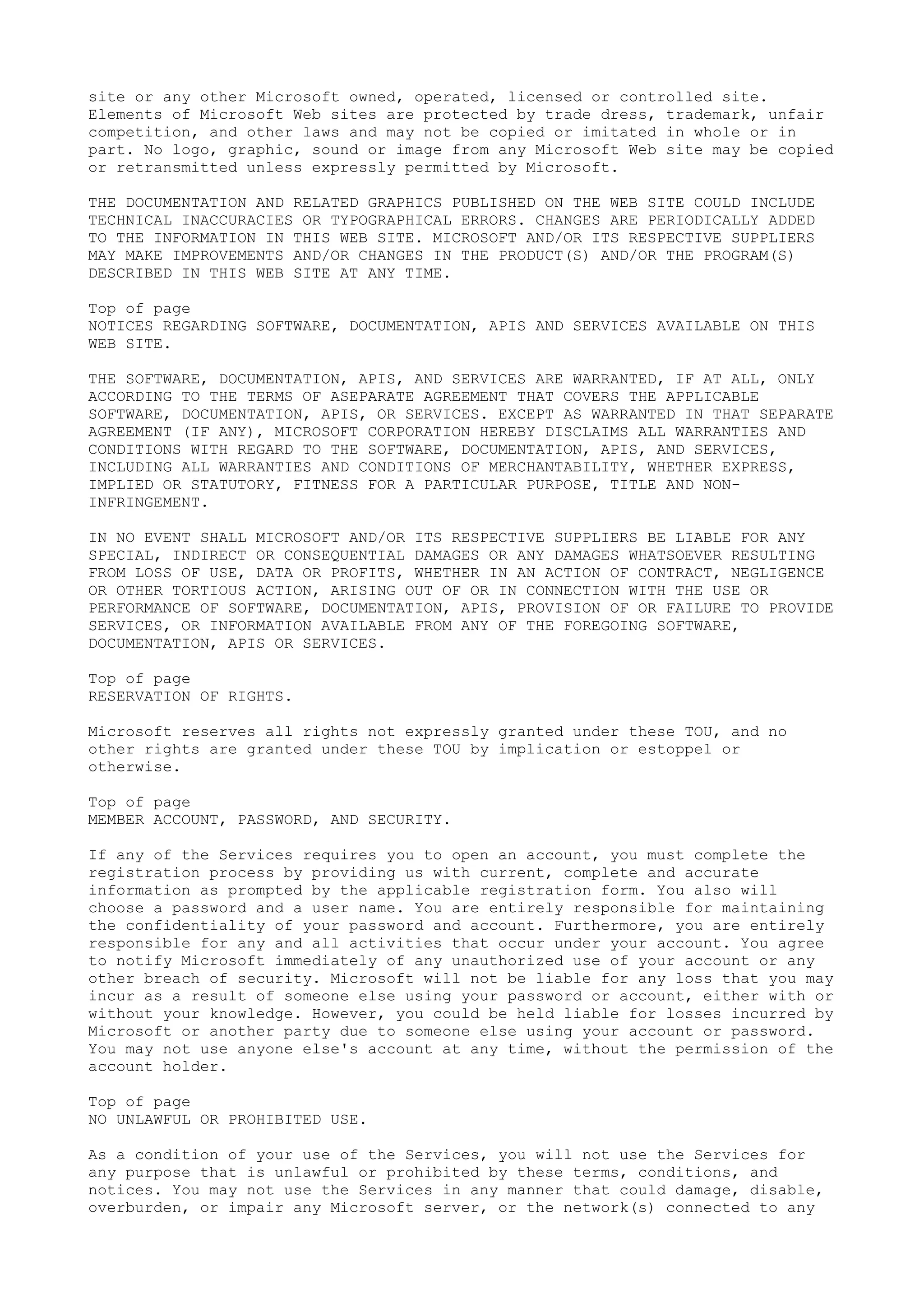 site or any other Microsoft owned, operated, licensed or controlled site.
Elements of Microsoft Web sites are protected by trade dress, trademark, unfair
competition, and other laws and may not be copied or imitated in whole or in
part. No logo, graphic, sound or image from any Microsoft Web site may be copied
or retransmitted unless expressly permitted by Microsoft.
THE DOCUMENTATION AND RELATED GRAPHICS PUBLISHED ON THE WEB SITE COULD INCLUDE
TECHNICAL INACCURACIES OR TYPOGRAPHICAL ERRORS. CHANGES ARE PERIODICALLY ADDED
TO THE INFORMATION IN THIS WEB SITE. MICROSOFT AND/OR ITS RESPECTIVE SUPPLIERS
MAY MAKE IMPROVEMENTS AND/OR CHANGES IN THE PRODUCT(S) AND/OR THE PROGRAM(S)
DESCRIBED IN THIS WEB SITE AT ANY TIME.
Top of page
NOTICES REGARDING SOFTWARE, DOCUMENTATION, APIS AND SERVICES AVAILABLE ON THIS
WEB SITE.
THE SOFTWARE, DOCUMENTATION, APIS, AND SERVICES ARE WARRANTED, IF AT ALL, ONLY
ACCORDING TO THE TERMS OF ASEPARATE AGREEMENT THAT COVERS THE APPLICABLE
SOFTWARE, DOCUMENTATION, APIS, OR SERVICES. EXCEPT AS WARRANTED IN THAT SEPARATE
AGREEMENT (IF ANY), MICROSOFT CORPORATION HEREBY DISCLAIMS ALL WARRANTIES AND
CONDITIONS WITH REGARD TO THE SOFTWARE, DOCUMENTATION, APIS, AND SERVICES,
INCLUDING ALL WARRANTIES AND CONDITIONS OF MERCHANTABILITY, WHETHER EXPRESS,
IMPLIED OR STATUTORY, FITNESS FOR A PARTICULAR PURPOSE, TITLE AND NON-
INFRINGEMENT.
IN NO EVENT SHALL MICROSOFT AND/OR ITS RESPECTIVE SUPPLIERS BE LIABLE FOR ANY
SPECIAL, INDIRECT OR CONSEQUENTIAL DAMAGES OR ANY DAMAGES WHATSOEVER RESULTING
FROM LOSS OF USE, DATA OR PROFITS, WHETHER IN AN ACTION OF CONTRACT, NEGLIGENCE
OR OTHER TORTIOUS ACTION, ARISING OUT OF OR IN CONNECTION WITH THE USE OR
PERFORMANCE OF SOFTWARE, DOCUMENTATION, APIS, PROVISION OF OR FAILURE TO PROVIDE
SERVICES, OR INFORMATION AVAILABLE FROM ANY OF THE FOREGOING SOFTWARE,
DOCUMENTATION, APIS OR SERVICES.
Top of page
RESERVATION OF RIGHTS.
Microsoft reserves all rights not expressly granted under these TOU, and no
other rights are granted under these TOU by implication or estoppel or
otherwise.
Top of page
MEMBER ACCOUNT, PASSWORD, AND SECURITY.
If any of the Services requires you to open an account, you must complete the
registration process by providing us with current, complete and accurate
information as prompted by the applicable registration form. You also will
choose a password and a user name. You are entirely responsible for maintaining
the confidentiality of your password and account. Furthermore, you are entirely
responsible for any and all activities that occur under your account. You agree
to notify Microsoft immediately of any unauthorized use of your account or any
other breach of security. Microsoft will not be liable for any loss that you may
incur as a result of someone else using your password or account, either with or
without your knowledge. However, you could be held liable for losses incurred by
Microsoft or another party due to someone else using your account or password.
You may not use anyone else's account at any time, without the permission of the
account holder.
Top of page
NO UNLAWFUL OR PROHIBITED USE.
As a condition of your use of the Services, you will not use the Services for
any purpose that is unlawful or prohibited by these terms, conditions, and
notices. You may not use the Services in any manner that could damage, disable,
overburden, or impair any Microsoft server, or the network(s) connected to any
 