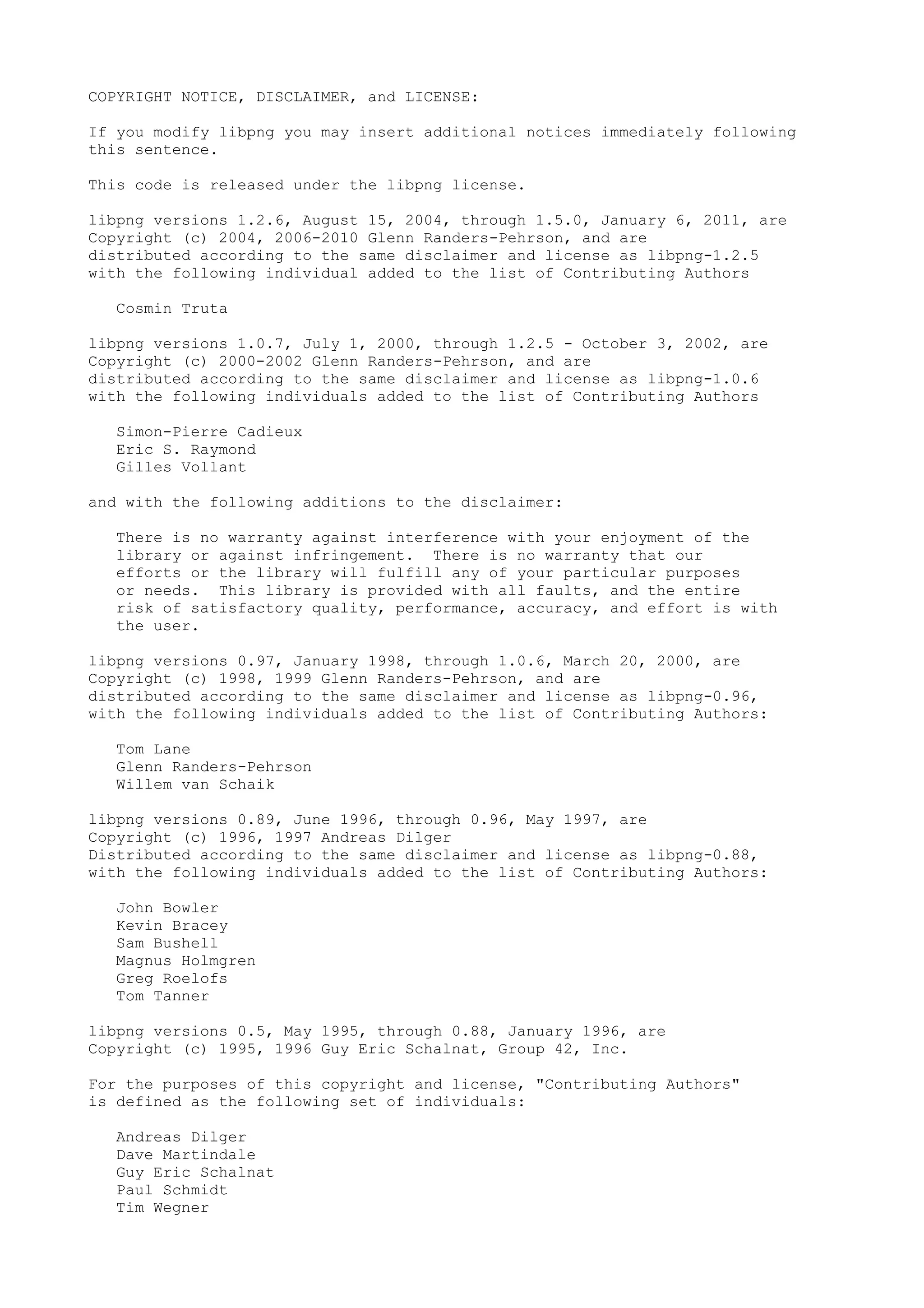 COPYRIGHT NOTICE, DISCLAIMER, and LICENSE:
If you modify libpng you may insert additional notices immediately following
this sentence.
This code is released under the libpng license.
libpng versions 1.2.6, August 15, 2004, through 1.5.0, January 6, 2011, are
Copyright (c) 2004, 2006-2010 Glenn Randers-Pehrson, and are
distributed according to the same disclaimer and license as libpng-1.2.5
with the following individual added to the list of Contributing Authors
Cosmin Truta
libpng versions 1.0.7, July 1, 2000, through 1.2.5 - October 3, 2002, are
Copyright (c) 2000-2002 Glenn Randers-Pehrson, and are
distributed according to the same disclaimer and license as libpng-1.0.6
with the following individuals added to the list of Contributing Authors
Simon-Pierre Cadieux
Eric S. Raymond
Gilles Vollant
and with the following additions to the disclaimer:
There is no warranty against interference with your enjoyment of the
library or against infringement. There is no warranty that our
efforts or the library will fulfill any of your particular purposes
or needs. This library is provided with all faults, and the entire
risk of satisfactory quality, performance, accuracy, and effort is with
the user.
libpng versions 0.97, January 1998, through 1.0.6, March 20, 2000, are
Copyright (c) 1998, 1999 Glenn Randers-Pehrson, and are
distributed according to the same disclaimer and license as libpng-0.96,
with the following individuals added to the list of Contributing Authors:
Tom Lane
Glenn Randers-Pehrson
Willem van Schaik
libpng versions 0.89, June 1996, through 0.96, May 1997, are
Copyright (c) 1996, 1997 Andreas Dilger
Distributed according to the same disclaimer and license as libpng-0.88,
with the following individuals added to the list of Contributing Authors:
John Bowler
Kevin Bracey
Sam Bushell
Magnus Holmgren
Greg Roelofs
Tom Tanner
libpng versions 0.5, May 1995, through 0.88, January 1996, are
Copyright (c) 1995, 1996 Guy Eric Schalnat, Group 42, Inc.
For the purposes of this copyright and license, "Contributing Authors"
is defined as the following set of individuals:
Andreas Dilger
Dave Martindale
Guy Eric Schalnat
Paul Schmidt
Tim Wegner
 
