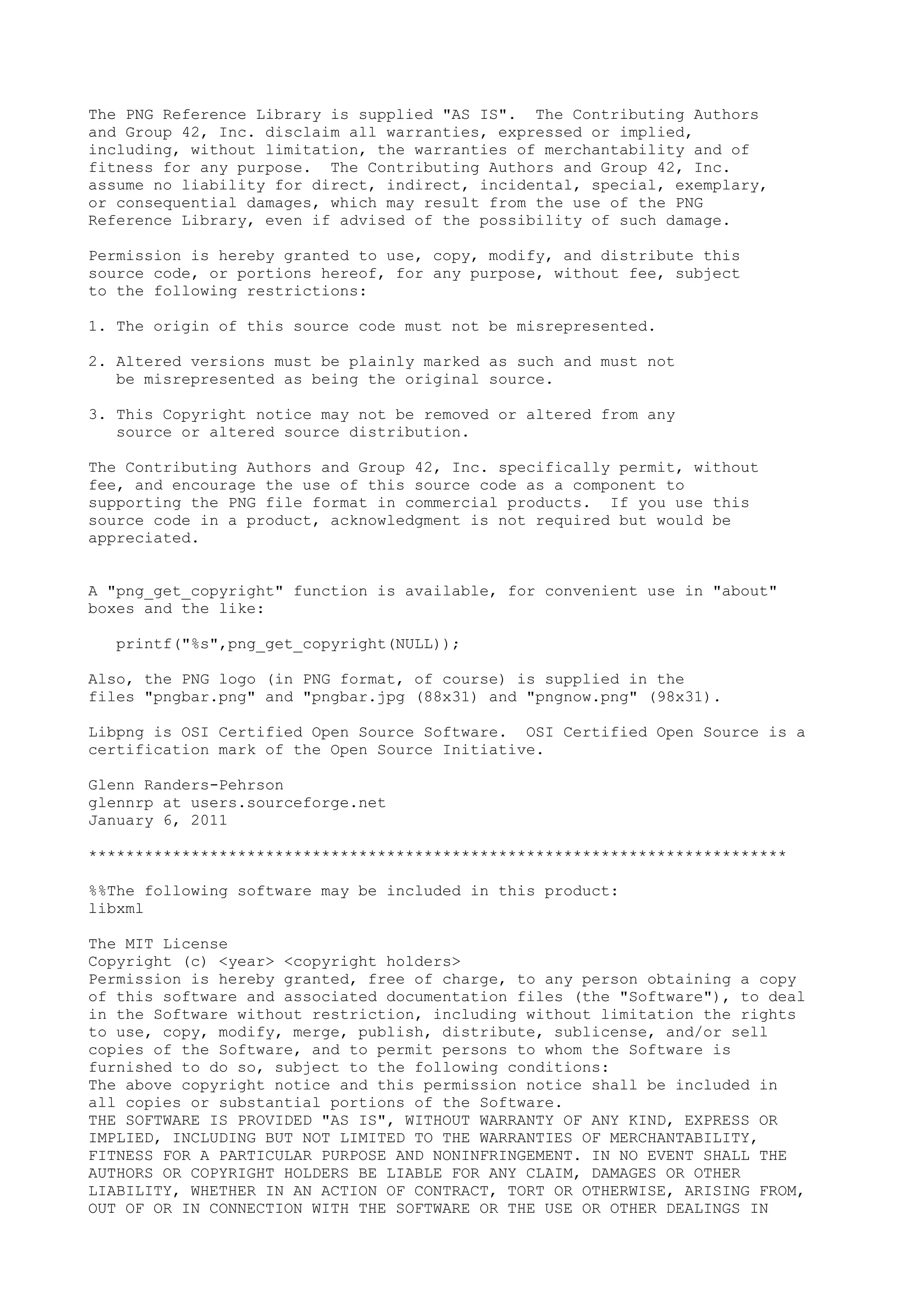The PNG Reference Library is supplied "AS IS". The Contributing Authors
and Group 42, Inc. disclaim all warranties, expressed or implied,
including, without limitation, the warranties of merchantability and of
fitness for any purpose. The Contributing Authors and Group 42, Inc.
assume no liability for direct, indirect, incidental, special, exemplary,
or consequential damages, which may result from the use of the PNG
Reference Library, even if advised of the possibility of such damage.
Permission is hereby granted to use, copy, modify, and distribute this
source code, or portions hereof, for any purpose, without fee, subject
to the following restrictions:
1. The origin of this source code must not be misrepresented.
2. Altered versions must be plainly marked as such and must not
be misrepresented as being the original source.
3. This Copyright notice may not be removed or altered from any
source or altered source distribution.
The Contributing Authors and Group 42, Inc. specifically permit, without
fee, and encourage the use of this source code as a component to
supporting the PNG file format in commercial products. If you use this
source code in a product, acknowledgment is not required but would be
appreciated.
A "png_get_copyright" function is available, for convenient use in "about"
boxes and the like:
printf("%s",png_get_copyright(NULL));
Also, the PNG logo (in PNG format, of course) is supplied in the
files "pngbar.png" and "pngbar.jpg (88x31) and "pngnow.png" (98x31).
Libpng is OSI Certified Open Source Software. OSI Certified Open Source is a
certification mark of the Open Source Initiative.
Glenn Randers-Pehrson
glennrp at users.sourceforge.net
January 6, 2011
***************************************************************************
%%The following software may be included in this product:
libxml
The MIT License
Copyright (c) <year> <copyright holders>
Permission is hereby granted, free of charge, to any person obtaining a copy
of this software and associated documentation files (the "Software"), to deal
in the Software without restriction, including without limitation the rights
to use, copy, modify, merge, publish, distribute, sublicense, and/or sell
copies of the Software, and to permit persons to whom the Software is
furnished to do so, subject to the following conditions:
The above copyright notice and this permission notice shall be included in
all copies or substantial portions of the Software.
THE SOFTWARE IS PROVIDED "AS IS", WITHOUT WARRANTY OF ANY KIND, EXPRESS OR
IMPLIED, INCLUDING BUT NOT LIMITED TO THE WARRANTIES OF MERCHANTABILITY,
FITNESS FOR A PARTICULAR PURPOSE AND NONINFRINGEMENT. IN NO EVENT SHALL THE
AUTHORS OR COPYRIGHT HOLDERS BE LIABLE FOR ANY CLAIM, DAMAGES OR OTHER
LIABILITY, WHETHER IN AN ACTION OF CONTRACT, TORT OR OTHERWISE, ARISING FROM,
OUT OF OR IN CONNECTION WITH THE SOFTWARE OR THE USE OR OTHER DEALINGS IN
 