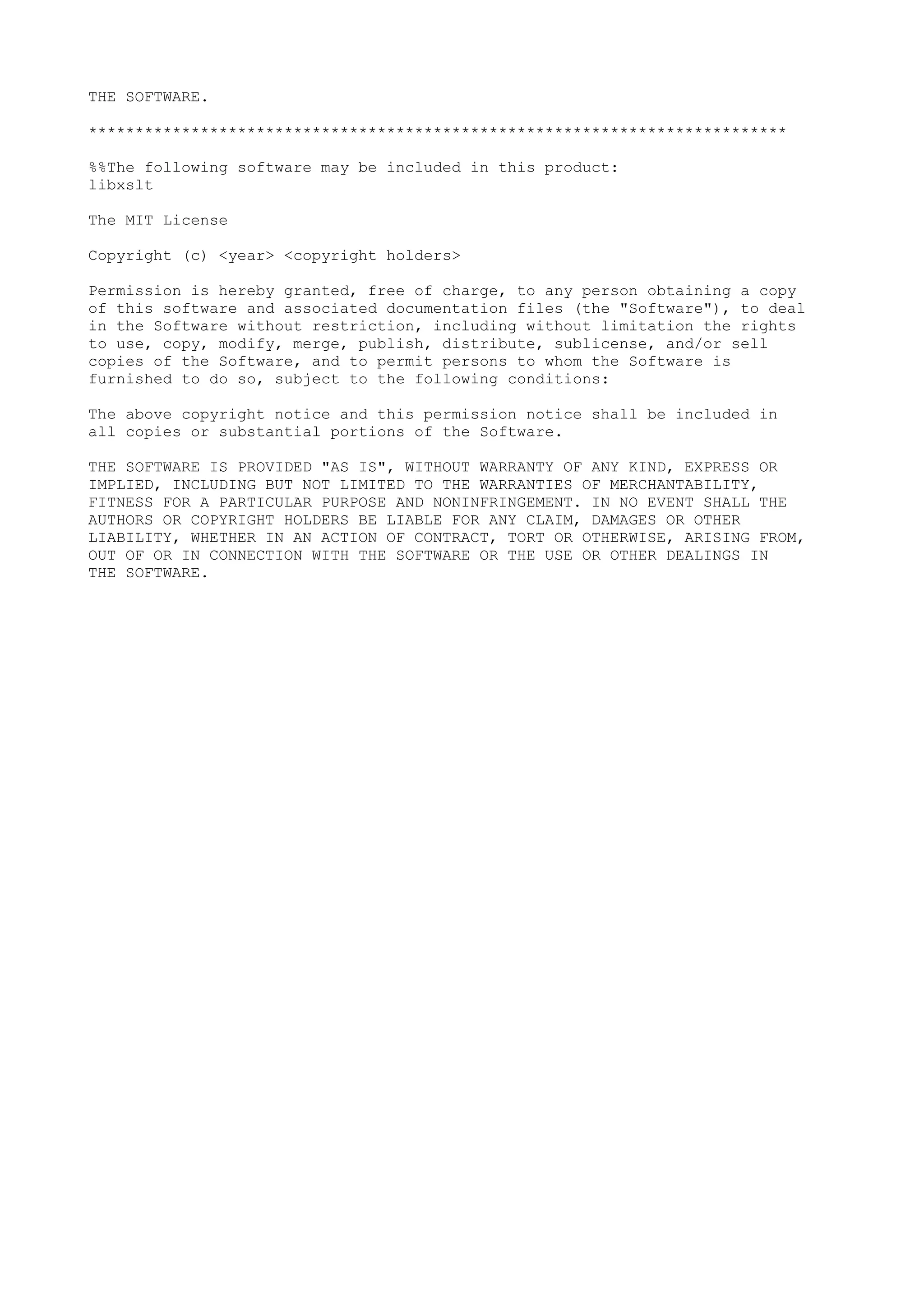 THE SOFTWARE.
***************************************************************************
%%The following software may be included in this product:
libxslt
The MIT License
Copyright (c) <year> <copyright holders>
Permission is hereby granted, free of charge, to any person obtaining a copy
of this software and associated documentation files (the "Software"), to deal
in the Software without restriction, including without limitation the rights
to use, copy, modify, merge, publish, distribute, sublicense, and/or sell
copies of the Software, and to permit persons to whom the Software is
furnished to do so, subject to the following conditions:
The above copyright notice and this permission notice shall be included in
all copies or substantial portions of the Software.
THE SOFTWARE IS PROVIDED "AS IS", WITHOUT WARRANTY OF ANY KIND, EXPRESS OR
IMPLIED, INCLUDING BUT NOT LIMITED TO THE WARRANTIES OF MERCHANTABILITY,
FITNESS FOR A PARTICULAR PURPOSE AND NONINFRINGEMENT. IN NO EVENT SHALL THE
AUTHORS OR COPYRIGHT HOLDERS BE LIABLE FOR ANY CLAIM, DAMAGES OR OTHER
LIABILITY, WHETHER IN AN ACTION OF CONTRACT, TORT OR OTHERWISE, ARISING FROM,
OUT OF OR IN CONNECTION WITH THE SOFTWARE OR THE USE OR OTHER DEALINGS IN
THE SOFTWARE.
 