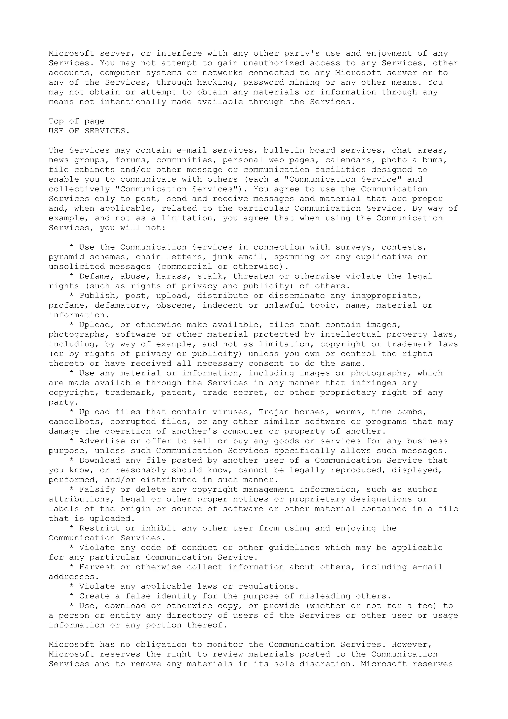Microsoft server, or interfere with any other party's use and enjoyment of any
Services. You may not attempt to gain unauthorized access to any Services, other
accounts, computer systems or networks connected to any Microsoft server or to
any of the Services, through hacking, password mining or any other means. You
may not obtain or attempt to obtain any materials or information through any
means not intentionally made available through the Services.
Top of page
USE OF SERVICES.
The Services may contain e-mail services, bulletin board services, chat areas,
news groups, forums, communities, personal web pages, calendars, photo albums,
file cabinets and/or other message or communication facilities designed to
enable you to communicate with others (each a "Communication Service" and
collectively "Communication Services"). You agree to use the Communication
Services only to post, send and receive messages and material that are proper
and, when applicable, related to the particular Communication Service. By way of
example, and not as a limitation, you agree that when using the Communication
Services, you will not:
* Use the Communication Services in connection with surveys, contests,
pyramid schemes, chain letters, junk email, spamming or any duplicative or
unsolicited messages (commercial or otherwise).
* Defame, abuse, harass, stalk, threaten or otherwise violate the legal
rights (such as rights of privacy and publicity) of others.
* Publish, post, upload, distribute or disseminate any inappropriate,
profane, defamatory, obscene, indecent or unlawful topic, name, material or
information.
* Upload, or otherwise make available, files that contain images,
photographs, software or other material protected by intellectual property laws,
including, by way of example, and not as limitation, copyright or trademark laws
(or by rights of privacy or publicity) unless you own or control the rights
thereto or have received all necessary consent to do the same.
* Use any material or information, including images or photographs, which
are made available through the Services in any manner that infringes any
copyright, trademark, patent, trade secret, or other proprietary right of any
party.
* Upload files that contain viruses, Trojan horses, worms, time bombs,
cancelbots, corrupted files, or any other similar software or programs that may
damage the operation of another's computer or property of another.
* Advertise or offer to sell or buy any goods or services for any business
purpose, unless such Communication Services specifically allows such messages.
* Download any file posted by another user of a Communication Service that
you know, or reasonably should know, cannot be legally reproduced, displayed,
performed, and/or distributed in such manner.
* Falsify or delete any copyright management information, such as author
attributions, legal or other proper notices or proprietary designations or
labels of the origin or source of software or other material contained in a file
that is uploaded.
* Restrict or inhibit any other user from using and enjoying the
Communication Services.
* Violate any code of conduct or other guidelines which may be applicable
for any particular Communication Service.
* Harvest or otherwise collect information about others, including e-mail
addresses.
* Violate any applicable laws or regulations.
* Create a false identity for the purpose of misleading others.
* Use, download or otherwise copy, or provide (whether or not for a fee) to
a person or entity any directory of users of the Services or other user or usage
information or any portion thereof.
Microsoft has no obligation to monitor the Communication Services. However,
Microsoft reserves the right to review materials posted to the Communication
Services and to remove any materials in its sole discretion. Microsoft reserves
 