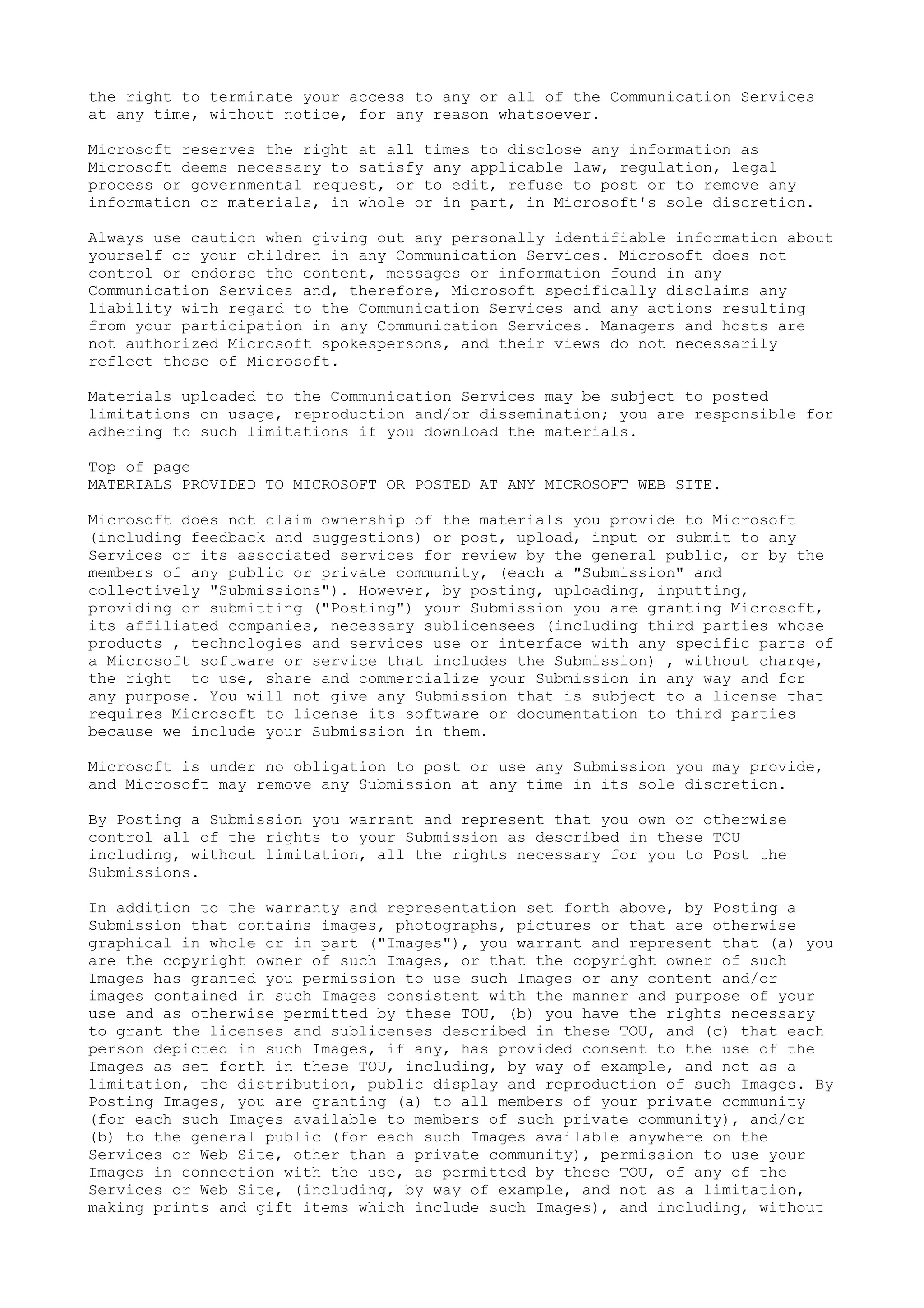 the right to terminate your access to any or all of the Communication Services
at any time, without notice, for any reason whatsoever.
Microsoft reserves the right at all times to disclose any information as
Microsoft deems necessary to satisfy any applicable law, regulation, legal
process or governmental request, or to edit, refuse to post or to remove any
information or materials, in whole or in part, in Microsoft's sole discretion.
Always use caution when giving out any personally identifiable information about
yourself or your children in any Communication Services. Microsoft does not
control or endorse the content, messages or information found in any
Communication Services and, therefore, Microsoft specifically disclaims any
liability with regard to the Communication Services and any actions resulting
from your participation in any Communication Services. Managers and hosts are
not authorized Microsoft spokespersons, and their views do not necessarily
reflect those of Microsoft.
Materials uploaded to the Communication Services may be subject to posted
limitations on usage, reproduction and/or dissemination; you are responsible for
adhering to such limitations if you download the materials.
Top of page
MATERIALS PROVIDED TO MICROSOFT OR POSTED AT ANY MICROSOFT WEB SITE.
Microsoft does not claim ownership of the materials you provide to Microsoft
(including feedback and suggestions) or post, upload, input or submit to any
Services or its associated services for review by the general public, or by the
members of any public or private community, (each a "Submission" and
collectively "Submissions"). However, by posting, uploading, inputting,
providing or submitting ("Posting") your Submission you are granting Microsoft,
its affiliated companies, necessary sublicensees (including third parties whose
products , technologies and services use or interface with any specific parts of
a Microsoft software or service that includes the Submission) , without charge,
the right to use, share and commercialize your Submission in any way and for
any purpose. You will not give any Submission that is subject to a license that
requires Microsoft to license its software or documentation to third parties
because we include your Submission in them.
Microsoft is under no obligation to post or use any Submission you may provide,
and Microsoft may remove any Submission at any time in its sole discretion.
By Posting a Submission you warrant and represent that you own or otherwise
control all of the rights to your Submission as described in these TOU
including, without limitation, all the rights necessary for you to Post the
Submissions.
In addition to the warranty and representation set forth above, by Posting a
Submission that contains images, photographs, pictures or that are otherwise
graphical in whole or in part ("Images"), you warrant and represent that (a) you
are the copyright owner of such Images, or that the copyright owner of such
Images has granted you permission to use such Images or any content and/or
images contained in such Images consistent with the manner and purpose of your
use and as otherwise permitted by these TOU, (b) you have the rights necessary
to grant the licenses and sublicenses described in these TOU, and (c) that each
person depicted in such Images, if any, has provided consent to the use of the
Images as set forth in these TOU, including, by way of example, and not as a
limitation, the distribution, public display and reproduction of such Images. By
Posting Images, you are granting (a) to all members of your private community
(for each such Images available to members of such private community), and/or
(b) to the general public (for each such Images available anywhere on the
Services or Web Site, other than a private community), permission to use your
Images in connection with the use, as permitted by these TOU, of any of the
Services or Web Site, (including, by way of example, and not as a limitation,
making prints and gift items which include such Images), and including, without
 