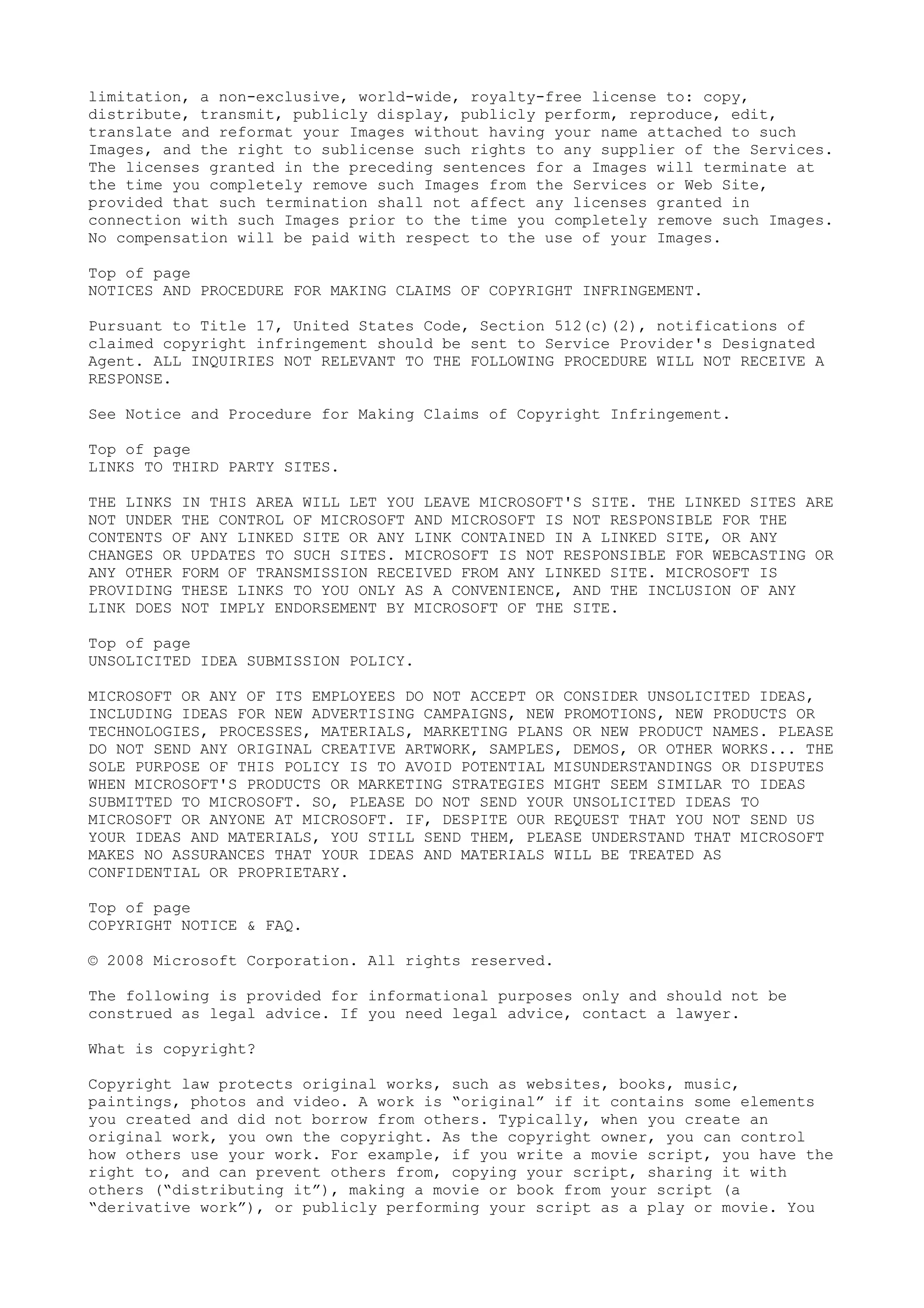 limitation, a non-exclusive, world-wide, royalty-free license to: copy,
distribute, transmit, publicly display, publicly perform, reproduce, edit,
translate and reformat your Images without having your name attached to such
Images, and the right to sublicense such rights to any supplier of the Services.
The licenses granted in the preceding sentences for a Images will terminate at
the time you completely remove such Images from the Services or Web Site,
provided that such termination shall not affect any licenses granted in
connection with such Images prior to the time you completely remove such Images.
No compensation will be paid with respect to the use of your Images.
Top of page
NOTICES AND PROCEDURE FOR MAKING CLAIMS OF COPYRIGHT INFRINGEMENT.
Pursuant to Title 17, United States Code, Section 512(c)(2), notifications of
claimed copyright infringement should be sent to Service Provider's Designated
Agent. ALL INQUIRIES NOT RELEVANT TO THE FOLLOWING PROCEDURE WILL NOT RECEIVE A
RESPONSE.
See Notice and Procedure for Making Claims of Copyright Infringement.
Top of page
LINKS TO THIRD PARTY SITES.
THE LINKS IN THIS AREA WILL LET YOU LEAVE MICROSOFT'S SITE. THE LINKED SITES ARE
NOT UNDER THE CONTROL OF MICROSOFT AND MICROSOFT IS NOT RESPONSIBLE FOR THE
CONTENTS OF ANY LINKED SITE OR ANY LINK CONTAINED IN A LINKED SITE, OR ANY
CHANGES OR UPDATES TO SUCH SITES. MICROSOFT IS NOT RESPONSIBLE FOR WEBCASTING OR
ANY OTHER FORM OF TRANSMISSION RECEIVED FROM ANY LINKED SITE. MICROSOFT IS
PROVIDING THESE LINKS TO YOU ONLY AS A CONVENIENCE, AND THE INCLUSION OF ANY
LINK DOES NOT IMPLY ENDORSEMENT BY MICROSOFT OF THE SITE.
Top of page
UNSOLICITED IDEA SUBMISSION POLICY.
MICROSOFT OR ANY OF ITS EMPLOYEES DO NOT ACCEPT OR CONSIDER UNSOLICITED IDEAS,
INCLUDING IDEAS FOR NEW ADVERTISING CAMPAIGNS, NEW PROMOTIONS, NEW PRODUCTS OR
TECHNOLOGIES, PROCESSES, MATERIALS, MARKETING PLANS OR NEW PRODUCT NAMES. PLEASE
DO NOT SEND ANY ORIGINAL CREATIVE ARTWORK, SAMPLES, DEMOS, OR OTHER WORKS... THE
SOLE PURPOSE OF THIS POLICY IS TO AVOID POTENTIAL MISUNDERSTANDINGS OR DISPUTES
WHEN MICROSOFT'S PRODUCTS OR MARKETING STRATEGIES MIGHT SEEM SIMILAR TO IDEAS
SUBMITTED TO MICROSOFT. SO, PLEASE DO NOT SEND YOUR UNSOLICITED IDEAS TO
MICROSOFT OR ANYONE AT MICROSOFT. IF, DESPITE OUR REQUEST THAT YOU NOT SEND US
YOUR IDEAS AND MATERIALS, YOU STILL SEND THEM, PLEASE UNDERSTAND THAT MICROSOFT
MAKES NO ASSURANCES THAT YOUR IDEAS AND MATERIALS WILL BE TREATED AS
CONFIDENTIAL OR PROPRIETARY.
Top of page
COPYRIGHT NOTICE & FAQ.
© 2008 Microsoft Corporation. All rights reserved.
The following is provided for informational purposes only and should not be
construed as legal advice. If you need legal advice, contact a lawyer.
What is copyright?
Copyright law protects original works, such as websites, books, music,
paintings, photos and video. A work is “original” if it contains some elements
you created and did not borrow from others. Typically, when you create an
original work, you own the copyright. As the copyright owner, you can control
how others use your work. For example, if you write a movie script, you have the
right to, and can prevent others from, copying your script, sharing it with
others (“distributing it”), making a movie or book from your script (a
“derivative work”), or publicly performing your script as a play or movie. You
 